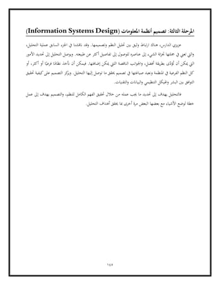 145
:‫الثالثة‬ ‫املرحلة‬
( ‫املعلومات‬ ‫أنظمة‬ ‫تصميم‬
Information Systems Design
)
‫وثي‬ ‫تباط‬‫ر‬‫ا‬ ‫هناك‬ ،‫الدارس‬ ‫يزي‬‫ز‬‫ع‬
‫النظم‬ ‫حتليل‬ ‫بني‬ ‫ق‬
،‫التحليل‬ ‫عملية‬ ‫السابق‬ ‫اجلزء‬ ‫يف‬ ‫انقشنا‬ ‫وقد‬ .‫وتصميمها‬
‫األمور‬ ‫حتديد‬ ‫إىل‬ ‫التحليل‬ ‫ويوصل‬ .‫طبيعته‬ ‫عن‬ ‫أكثر‬ ‫تفاصيل‬ ‫إىل‬ ‫للوصول‬ ‫عناصره‬ ‫إىل‬ ‫الشيء‬ ‫ئة‬‫ز‬‫جت‬ ‫مجلتها‬ ‫يف‬ ‫تعين‬ ‫اليت‬‫و‬
‫الناقص‬ ‫انب‬‫و‬‫اجل‬‫و‬ ،‫أفضل‬ ‫يقة‬‫ر‬‫بط‬ ‫ى‬ّ
‫ؤد‬ُ‫ت‬ ‫أن‬ ‫ميكن‬ ‫اليت‬
‫الليت‬ ‫ة‬
‫أ‬ ‫فيمكن‬ .‫إضافتها‬ ‫ميكن‬
‫أو‬ ،‫أكثر‬ ‫أو‬ ‫ا‬ً‫فرعي‬ ‫ا‬ً
‫نظام‬ ‫أنخذ‬ ‫ن‬
‫حتقيق‬ ‫كيفية‬‫على‬ ‫التصميم‬ ‫كز‬
‫وير‬ .‫التحليل‬ ‫إليها‬ ‫توصل‬ ‫ما‬ ‫حيقق‬ ‫تصميم‬ ‫يف‬ ‫صياغتها‬ ‫ونعيد‬ ‫املنظمة‬ ‫يف‬ ‫الفرعية‬ ‫النظم‬ ‫كل‬
.‫التقنيات‬‫و‬ ‫البياانت‬‫و‬ ‫التنظيمي‬ ‫اهليكل‬‫و‬ ‫البشر‬ ‫بني‬ ‫افق‬‫و‬‫الت‬
‫عمله‬ ‫جيب‬ ‫ما‬ ‫حتديد‬ ‫إىل‬ ‫يهدف‬ ‫فالتحليل‬
‫ال‬ ‫الفهم‬ ‫حتقيق‬ ‫خالل‬ ‫من‬
‫عمل‬ ‫إىل‬ ‫يهدف‬ ‫التصميم‬‫و‬ ،‫للنظم‬ ‫كامل‬
.‫التحليل‬ ‫أهداف‬ ‫حيقق‬ ‫مبا‬ ‫أخرى‬ ‫مرة‬ ‫البعض‬ ‫بعضها‬ ‫مع‬ ‫األشياء‬ ‫لوضع‬ ‫خطة‬
 