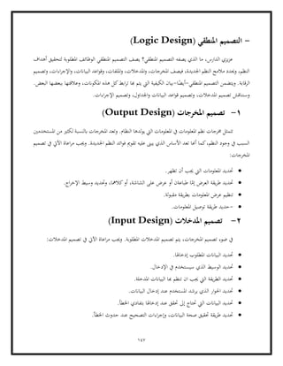 147
-
‫التصميم‬
( ‫املنطقي‬
Logic Design
)
‫أهداف‬ ‫لتحقيق‬ ‫املطلوبة‬ ‫الوظائف‬ ‫املنطقي‬ ‫التصميم‬ ‫يصف‬ ‫املنطقي؟‬ ‫التصميم‬ ‫يصفه‬ ‫الذي‬ ‫ما‬ ،‫الدارس‬ ‫يزي‬‫ز‬‫ع‬
‫وتصميم‬ ،‫اءات‬‫ر‬‫اإلج‬‫و‬ ،‫البياانت‬ ‫اعد‬‫و‬‫وق‬ ،‫امللفات‬‫و‬ ،‫املدخالت‬‫و‬ ،‫املخرجات‬ ‫فيصف‬ ،‫اجلديدة‬ ‫النظم‬ ‫مالمح‬ ‫وحيدد‬ ،‫النظم‬
‫ويت‬ .‫الرقابة‬
‫التصميم‬ ‫ضمن‬
‫املنطقي‬
-
‫ا‬ً
‫أيض‬
-
.‫البعض‬ ‫ببعضها‬ ‫وعالقتها‬ ،‫املكوانت‬ ‫هذه‬ ‫كل‬‫ابط‬‫ر‬‫ت‬ ‫هبا‬ ‫يتم‬ ‫اليت‬ ‫الكيفية‬ ‫بيان‬
.‫اءات‬‫ر‬‫اإلج‬ ‫وتصميم‬ ،‫اجلداول‬‫و‬ ‫البياانت‬ ‫اعد‬‫و‬‫ق‬ ‫وتصميم‬ ،‫املدخالت‬ ‫تصميم‬ ‫وسنناقش‬
1
-
( ‫املخرجات‬ ‫تصميم‬
Output Design
)
‫ا‬ ‫لدها‬‫و‬‫ي‬ ‫اليت‬ ‫املعلومات‬ ‫يف‬ ‫املعلومات‬ ‫نظم‬ ‫خمرجات‬ ‫تتمثل‬
‫وتعد‬ .‫لنظام‬
‫املستخدمني‬ ‫من‬ ‫لكثري‬ ‫ابلنسبة‬ ‫املخرجات‬
‫تصميم‬ ‫يف‬ ‫اآليت‬ ‫اعاة‬‫ر‬‫م‬ ‫وجيب‬ .‫اجلديدة‬ ‫النظم‬ ‫ائد‬‫و‬‫ف‬ ‫تقومي‬ ‫عليه‬ ‫يبىن‬ ‫الذي‬ ‫األساس‬ ‫تعد‬ ‫أهنا‬ ‫كما‬،‫النظم‬ ‫وجود‬ ‫يف‬ ‫السبب‬
:‫املخرجات‬
•
.‫تظهر‬ ‫أن‬ ‫جيب‬ ‫اليت‬ ‫املعلومات‬ ‫حتديد‬
•
‫أو‬ ،‫الشاشة‬ ‫على‬ ‫عرض‬ ‫أو‬ ‫طباعةن‬ ‫ا‬ّ
‫إم‬ ‫العرض‬ ‫يقة‬‫ر‬‫ط‬ ‫حتديد‬
‫وحتد‬ ،‫كالمها‬
.‫اج‬‫ر‬‫اإلخ‬ ‫وسيط‬ ‫يد‬
•
.‫لة‬‫و‬‫مقب‬ ‫يقة‬‫ر‬‫بط‬ ‫املعلومات‬ ‫عرض‬ ‫تنظيم‬
•
-
.‫املعلومات‬ ‫توصيل‬ ‫يقة‬‫ر‬‫ط‬ ‫حديد‬
2
-
( ‫املدخالت‬ ‫تصميم‬
Input Design
)
:‫املدخالت‬ ‫تصميم‬ ‫يف‬ ‫اآليت‬ ‫اعاة‬‫ر‬‫م‬ ‫وجيب‬ .‫املطلوبة‬ ‫املدخالت‬ ‫تصميم‬ ‫يتم‬ ،‫املخرجات‬ ‫تصميم‬ ‫ضوء‬ ‫يف‬
•
.‫إدخاهلا‬ ‫املطلوب‬ ‫البياانت‬ ‫حتديد‬
•
‫الوسي‬ ‫حتديد‬
‫الذي‬ ‫ط‬
.‫اإلدخال‬ ‫يف‬ ‫سيستخدم‬
•
.‫املدخلة‬ ‫البياانت‬ ‫هبا‬ ‫تنظم‬ ‫ان‬ ‫جيب‬ ‫اليت‬ ‫يقة‬‫ر‬‫الط‬ ‫حتديد‬
•
.‫البياانت‬ ‫إدخال‬ ‫عند‬ ‫املستخدم‬ ‫يرشد‬ ‫الذي‬ ‫ار‬‫و‬‫احل‬ ‫حتديد‬
•
.‫اخلطأ‬ ‫بتفادي‬ ‫إدخاهلا‬ ‫عند‬ ‫حتقق‬ ‫إىل‬ ‫حتتاج‬ ‫اليت‬ ‫البياانت‬ ‫حتديد‬
•
‫اخلطأ‬ ‫حدوث‬ ‫عند‬ ‫التصحيح‬ ‫اءات‬‫ر‬‫وإج‬ ،‫البياانت‬ ‫صحة‬ ‫حتقيق‬ ‫يقة‬‫ر‬‫ط‬ ‫حتديد‬
.
 
