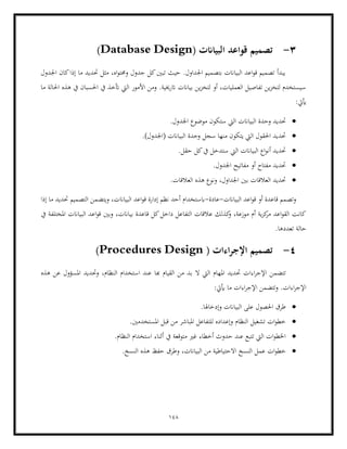 148
3
-
( ‫البياانت‬ ‫قواعد‬ ‫تصميم‬
Database Design
)
‫اجلدول‬ ‫كان‬‫إذا‬ ‫ما‬ ‫حتديد‬ ‫مثل‬ ،‫اه‬‫و‬‫وحمت‬ ‫جدول‬ ‫كل‬‫تبني‬ ‫حيث‬ .‫اجلداول‬ ‫بتصميم‬ ‫البياانت‬ ‫اعد‬‫و‬‫ق‬ ‫تصميم‬ ‫يبدأ‬
‫ما‬ ‫احلالة‬ ‫هذه‬ ‫يف‬ ‫احلسبان‬ ‫يف‬ ‫أتخذ‬ ‫اليت‬ ‫األمور‬ ‫ومن‬ .‫اترخيية‬ ‫بياانت‬ ‫ين‬‫ز‬‫لتخ‬ ‫أو‬ ،‫العمليات‬ ‫تفاصيل‬ ‫ين‬‫ز‬‫لتخ‬ ‫سيستخدم‬
:‫أييت‬
•
‫حتديد‬
‫و‬
.‫اجلدول‬ ‫موضوع‬ ‫ستكون‬ ‫اليت‬ ‫البياانت‬ ‫حدة‬
•
.)‫(اجلدول‬ ‫البياانت‬ ‫وحدة‬ ‫سجل‬ ‫منها‬ ‫يتكون‬ ‫اليت‬ ‫احلقول‬ ‫حتديد‬
•
.‫حقل‬ ‫كل‬‫يف‬ ‫ستدخل‬ ‫اليت‬ ‫البياانت‬ ‫اع‬‫و‬‫أن‬ ‫حتديد‬
•
.‫اجلدول‬ ‫مفاتيح‬ ‫أو‬ ‫مفتاح‬ ‫حتديد‬
•
.‫العالقات‬ ‫هذه‬ ‫ونوع‬ ،‫اجلداول‬ ‫بني‬ ‫العالقات‬ ‫حتديد‬
‫البياانت‬ ‫اعد‬‫و‬‫ق‬ ‫أو‬ ‫قاعدة‬ ‫وتصمم‬
-
‫عادة‬
-
‫ابس‬
‫إذا‬ ‫ما‬ ‫حتديد‬ ‫التصميم‬ ‫ويتضمن‬ ،‫البياانت‬ ‫اعد‬‫و‬‫ق‬ ‫إدارة‬ ‫نظم‬ ‫أحد‬ ‫تخدام‬
‫يف‬ ‫املختلفة‬ ‫البياانت‬ ‫اعد‬‫و‬‫ق‬ ‫وبني‬ ،‫بياانت‬ ‫قاعدة‬ ‫كل‬‫داخل‬ ‫التفاعل‬ ‫عالقات‬ ‫كذلك‬
‫و‬ ،‫موزعة‬ ‫أم‬ ‫ية‬‫ز‬‫ك‬
‫مر‬ ‫اعد‬‫و‬‫الق‬ ‫كانت‬
.‫تعددها‬ ‫حالة‬
4
-
( ‫اءات‬‫ر‬‫اإلج‬ ‫تصميم‬
Procedures Design
)
‫املها‬ ‫حتديد‬ ‫اءات‬‫ر‬‫اإلج‬ ‫تتضمن‬
‫ال‬ ‫اليت‬ ‫م‬
‫هذه‬ ‫عن‬ ‫املسؤول‬ ‫وحتديد‬ ،‫النظام‬ ‫استخدام‬ ‫عند‬ ‫هبا‬ ‫القيام‬ ‫من‬ ‫بد‬
:‫أييت‬ ‫ما‬ ‫اءات‬‫ر‬‫اإلج‬ ‫وتتضمن‬ .‫اءات‬‫ر‬‫اإلج‬
•
.‫وإدخاهلا‬ ‫البياانت‬ ‫على‬ ‫احلصول‬ ‫طرق‬
•
.‫املستخدمني‬ ‫قبل‬ ‫من‬ ‫املباشر‬ ‫للتفاعل‬ ‫وإعداده‬ ‫النظام‬ ‫تشغيل‬ ‫ات‬‫و‬‫خط‬
•
‫ا‬ ‫أثناء‬ ‫يف‬ ‫متوقعة‬ ‫غري‬ ‫أخطاء‬ ‫حدوث‬ ‫عند‬ ‫تتبع‬ ‫اليت‬ ‫ات‬‫و‬‫اخلط‬
‫ال‬ ‫ستخدام‬
.‫نظام‬
•
‫االحتياطية‬ ‫النسخ‬ ‫عمل‬ ‫ات‬‫و‬‫خط‬
.‫النسخ‬ ‫هذه‬ ‫حفظ‬ ‫وطرق‬ ،‫البياانت‬ ‫من‬
 
