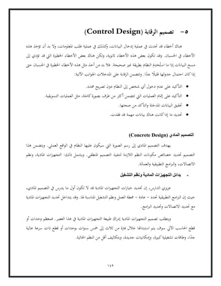 149
5
-
( ‫الرقابة‬ ‫تصميم‬
Control Design
)
‫هذه‬ ‫تؤخذ‬ ‫أن‬ ‫بد‬ ‫وال‬ ،‫املعلومات‬ ‫طلب‬ ‫عملية‬ ‫يف‬ ‫كذلك‬
‫و‬ ،‫البياانت‬ ‫إدخال‬ ‫عملية‬ ‫يف‬ ‫حتدث‬ ‫قد‬ ‫أخطاء‬ ‫هناك‬
‫األخطاء‬ ‫هذه‬ ‫بعض‬ ‫تكون‬ ‫وقد‬ .‫احلسبان‬ ‫يف‬ ‫األخطاء‬
‫هناك‬ ‫لكن‬‫و‬ ،‫اثنوية‬
‫إىل‬ ‫تؤدي‬ ‫قد‬ ‫اليت‬ ‫اخلطرية‬ ‫األخطاء‬ ‫بعض‬
‫صحيحة‬ ‫غري‬ ‫يقة‬‫ر‬‫بط‬ ‫النظام‬ َ
‫م‬ِّ
‫خد‬ُ‫است‬ ‫ما‬ ‫إذا‬ ‫البياانت‬ ‫مسح‬
‫األخطاء‬ ‫هذه‬ ‫مثل‬ ‫أخذ‬ ‫من‬ ‫بد‬ ‫فال‬ .
‫حىت‬ ‫احلسبان‬ ‫يف‬ ‫اخلطرية‬
:‫اآلتية‬ ‫انب‬‫و‬‫اجل‬ ‫املدخالت‬ ‫على‬ ‫الرقابة‬ ‫وتتضمن‬ .‫ا‬ً
‫جد‬ ً
‫قليال‬ ‫حدوثها‬ ‫احتمال‬ ‫كان‬‫إذا‬
•
‫عد‬ ‫على‬ ‫التأكيد‬
‫إىل‬ ‫شخص‬ ‫أي‬ ‫دخول‬ ‫م‬
.‫حمدد‬ ‫يح‬‫ر‬‫تص‬ ‫دون‬ ‫النظام‬
•
.‫التسويقية‬ ‫العمليات‬ ‫مثل‬ ،‫كاملة‬‫بصورة‬ ‫طرف‬ ‫من‬ ‫أكثر‬ ‫تتضمن‬ ‫اليت‬ ‫العمليات‬ ‫إمتام‬ ‫على‬ ‫التأكيد‬
•
.‫صحتها‬ ‫من‬ ‫التأكد‬‫و‬ ‫املدخلة‬ ‫البياانت‬ ‫حتقيق‬
•
.‫فقدت‬ ‫قد‬ ‫مهمة‬ ‫بياانت‬ ‫هناك‬ ‫كانت‬‫إذا‬ ‫ما‬ ‫حتديد‬
( ‫المادي‬ ‫التصميم‬
Concrete Design
)
‫رسم‬ ‫إىل‬ ‫املادي‬ ‫التصميم‬ ‫يهدف‬
‫هذا‬ ‫ويتضمن‬ .‫العملي‬ ‫اقع‬‫و‬‫ال‬ ‫يف‬ ‫النظام‬ ‫عليها‬ ‫سيكون‬ ‫اليت‬ ‫الصورة‬
‫ونظم‬ ،‫املادية‬ ‫ات‬‫ز‬‫التجهي‬ :‫ذلك‬ ‫ويشمل‬ .‫املنطقي‬ ‫التصميم‬ ‫لتنفيذ‬ ‫الالزمة‬ ‫النظم‬ ‫مكوانت‬ ‫خصائص‬ ‫حتديد‬ ‫التصميم‬
‫االتصاالت‬
.‫العمالة‬‫و‬ ‫التطبيقية‬ ‫امج‬‫رب‬‫ال‬‫و‬ ،
-
‫التشغيل‬ ‫ونظم‬ ‫المادية‬ ‫التجهيزات‬ ‫بدائل‬
‫يز‬‫ز‬‫ع‬
،‫املادي‬ ‫التصميم‬ ‫يف‬ ‫يدرس‬ ‫ما‬ ‫أول‬ ‫تكون‬ ‫ال‬ ‫قد‬ ‫املادية‬ ‫ات‬‫ز‬‫التجهي‬ ‫ات‬‫ر‬‫خيا‬ ‫حتديد‬ ‫إن‬ ،‫الدارس‬ ‫ي‬
‫حتدد‬ ‫التطبيقية‬ ‫امج‬‫رب‬‫ال‬ ‫إن‬ ‫حيث‬
-
‫عادة‬
-
‫املادية‬ ‫ات‬‫ز‬‫التجهي‬ ‫حتديد‬ ‫يتداخل‬ ‫وقد‬ .‫هلا‬ ‫املناسبة‬ ‫التشغيل‬ ‫ونظم‬ ‫العمل‬ ‫حمطة‬
.‫امج‬‫رب‬‫ال‬ ‫وحتديد‬ ‫االتصاالت‬ ‫حتديد‬ ‫مع‬
‫ال‬ ‫تصميم‬ ‫ويتطلب‬
‫أو‬ ‫وحدات‬ ‫فمعظم‬ .‫العصر‬ ‫هذا‬ ‫يف‬ ‫املادية‬ ‫ات‬‫ز‬‫التجهي‬ ‫طبيعة‬ ‫اك‬‫ر‬‫إد‬ ‫املادية‬ ‫ات‬‫ز‬‫تجهي‬
‫عالية‬ ‫سرعة‬ ‫ذات‬ ‫قطع‬ ‫أو‬ ‫بوحدات‬ ‫ات‬‫و‬‫سن‬ ‫مخس‬ ‫إىل‬ ‫ثالث‬ ‫من‬ ‫فرتة‬ ‫خالل‬ ‫استبداهلا‬ ‫يتم‬ ‫سوف‬ ‫اآليل‬ ‫احلاسب‬ ‫قطع‬
ً
‫جد‬
.‫احلالية‬ ‫النظم‬ ‫من‬ ‫أقل‬ ‫وبتكاليف‬ ،‫جديدة‬ ‫وإمكانيات‬ ،‫كبرية‬‫تشغيلية‬ ‫وطاقات‬ ،‫ا‬
 