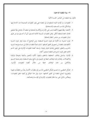 15
2
-
‫املنظمة‬ ‫بيئة‬
:‫الداخلية‬
:‫اآلتية‬ ‫اخلمسة‬ ‫العناصر‬ ‫من‬ ‫املنظمة‬ ‫بيئة‬ ‫تتكون‬
1
.
‫امل‬
‫ع‬
‫إليها‬ ‫احلاجة‬ ‫عند‬ ‫الصحيحة‬ ‫املعلومات‬ ‫توفري‬ ‫تعين‬ ‫املنظمة‬ ‫يف‬ ‫للمعلومات‬ ‫اجليدة‬ ‫اإلدارة‬ ‫إن‬ :‫لومات‬
.)‫(املستخدم‬ ‫للمستفيد‬ ‫املناسب‬ ‫وابلشكل‬
2
.
‫يف‬ ‫املختلفة‬ ‫األقسام‬‫و‬ ‫ات‬‫ر‬‫اإلدا‬ ‫على‬ ‫جيب‬ ‫األنظمة‬ ‫ملفهوم‬ ‫ا‬ً
‫ق‬‫وف‬ :‫األنظمة‬
‫لتحقيق‬ ‫ا‬ً‫مع‬ ‫تتفاعل‬ ‫أن‬ ‫املنظمة‬
‫مت‬‫و‬ .‫ككل‬‫للمنظمة‬ ‫العام‬ ‫اهلدف‬
‫يتم‬ ‫التنسيق‬ ‫أن‬ ‫أي‬ ،‫للتنسيق‬ ‫الالزمة‬ ‫الوسيلة‬ ‫املعلومات‬ ‫ثل‬
‫يق‬‫ر‬‫ط‬ ‫عن‬
.‫املختلقة‬ ‫النظام‬ ‫عناصر‬ ‫بني‬ ‫املعلومات‬ ‫تبادل‬
3
.
‫ا‬ ‫ارد‬‫و‬‫امل‬ ‫افر‬‫و‬‫ت‬ ‫بدون‬ ‫أنه‬ ‫اضح‬‫و‬‫ال‬ ‫ومن‬ .‫للمنظمة‬ ‫ية‬‫ر‬‫البش‬ ‫ارد‬‫و‬‫امل‬ ‫هم‬ ‫اد‬‫ر‬‫األف‬ ‫إن‬ :‫ية‬‫ر‬‫البش‬ ‫ارد‬‫و‬‫امل‬
‫ية‬‫ر‬‫لبش‬
‫لذلك‬ .‫أهدافها‬ ‫حتقيق‬ ‫يف‬ ‫تنجح‬ ‫لن‬ ‫املنظمة‬ ‫فإن‬ ‫الكافية‬
‫ية‬‫ر‬‫البش‬ ‫اردها‬‫و‬‫م‬ ‫تنمية‬ ‫إىل‬ ‫ا‬ً‫غالب‬ ‫املنظمات‬ ‫تلجأ‬
‫يب‬‫ر‬‫ابلتد‬
‫الدعم‬ ‫توفري‬ ‫على‬ ‫ية‬‫ر‬‫اإلدا‬ ‫املعلومات‬ ‫أنظمة‬ ‫وتسعد‬ .‫وغريها‬ ‫افز‬‫و‬‫احل‬ ‫وتقدمي‬ ‫الوظيفي‬ ‫التطوير‬‫و‬
‫الالزم‬
.‫أكفاء‬ ‫منتجني‬ ‫املنظمة‬ ‫يف‬ ‫ية‬‫ر‬‫البش‬ ‫ارد‬‫و‬‫امل‬ ‫جلعل‬
4
.
‫(التعيني‬ ‫اد‬‫ر‬‫األف‬ ‫وشؤون‬ ‫التنظيم‬‫و‬ ‫التخطيط‬ ‫وظائف‬ ‫وتشمل‬ :‫اإلدارة‬
‫الرقابة‬‫و‬ )‫وغريها‬ ‫الرتقية‬‫و‬
‫مج‬ ‫الوظائف‬ ‫هذه‬ ‫وهتدف‬ .‫االتصاالت‬‫و‬
‫التنسيق‬ ‫عملية‬ ‫وتتم‬ ،‫للمنظمة‬ ‫مرغوبة‬ ‫نتائج‬ ‫إىل‬ ‫الوصول‬ ‫إىل‬ ‫ا‬ً‫يع‬
.‫ية‬‫ر‬‫اإلدا‬ ‫املعلومات‬ ‫أنظمة‬ ‫خالل‬ ‫من‬ ‫ا‬ً‫مجيع‬ ‫الوظائف‬ ‫هذه‬ ‫بني‬ ‫التكامل‬‫و‬
5
.
‫ال‬ ‫اهليكل‬
‫األعمال‬ ‫منظمات‬ ‫يف‬ ‫املناسب‬ ‫التنظيمي‬ ‫اهليكل‬ ‫تصميم‬ ‫إن‬ :‫تنظيمي‬
‫املهمة‬ ‫املتطلبات‬ ‫من‬ ّ
‫د‬‫يع‬
‫أ‬ ‫حتقيق‬ ‫يف‬ ‫املنظمة‬ ‫لنجاح‬ ‫ية‬‫ر‬‫الضرو‬‫و‬
،‫املعلومات‬ ‫تدفق‬ ‫كيفية‬‫يف‬ ‫اهليكل‬ ‫هذا‬ ‫يؤثر‬ ‫حيث‬ ،‫هدافها‬
.‫وخصائصه‬ ‫املؤسسة‬ ‫يف‬ ‫ية‬‫ر‬‫اإلدا‬ ‫املعلومات‬ ‫نظام‬ ‫بنية‬ ‫على‬ ‫ابلتايل‬ ‫وينعكس‬
 