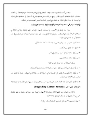 150
‫و‬
ً
‫فعال‬ ‫املوجودة‬ ‫التقنيات‬ ‫نة‬‫ر‬‫مقا‬ ‫امج‬‫رب‬‫ال‬‫و‬ ‫التشغيل‬ ‫ونظم‬ ‫املادية‬ ‫ات‬‫ز‬‫التجهي‬ ‫حتديد‬ ‫يتضمن‬
،‫املنظمة‬ ‫يف‬
،‫احلالية‬ ‫النظم‬ ‫استخدام‬ ‫يف‬ ‫ار‬‫ر‬‫االستم‬ ‫يف‬ ‫تتمثل‬ ‫عديدة‬ ‫بدائل‬ ‫ذلك‬ ‫عن‬ ‫وينتج‬ .‫احلايل‬ ‫السوق‬ ‫يف‬ ‫املتاحة‬ ‫البديلة‬ ‫ابلتقنيات‬
‫م‬ ‫التعاقد‬ ‫أو‬ ،‫احلالية‬ ‫النظم‬ ‫إبدال‬ ‫أو‬ ،‫حتديثها‬ ‫أو‬
.‫املنظمة‬ ‫داخل‬ ‫العمليات‬ ‫لتشغيل‬ ‫كات‬
‫الشر‬ ‫إحدى‬ ‫ع‬
( ‫الحالية‬ ‫النظم‬ ‫استخدام‬ ‫في‬ ‫الستمرار‬ :‫أول‬
Using Current Systems
)
‫مع‬ ‫احلالية‬ ‫امج‬‫رب‬‫ال‬‫و‬ ‫التشغيل‬ ‫ونظم‬ ‫املعدات‬‫و‬ ‫األجهزة‬ ‫استخدام‬ ‫يف‬ ‫ار‬‫ر‬‫االستم‬ ‫يف‬ ‫البديل‬ ‫هذا‬ ‫يتمثل‬
‫ويفرتض‬ .‫تعديالت‬ ‫أي‬ ‫دون‬ ‫أو‬ ‫اثنوية‬ ‫تعديالت‬
‫هذه‬ ‫ويف‬ ،‫املنظمة‬ ‫داخل‬ ‫لة‬‫و‬‫مقب‬ ‫ية‬‫ر‬‫إدا‬ ‫معلومات‬ ‫نظم‬ ‫وجود‬ ‫البديل‬ ‫هذا‬
‫مي‬ ‫احلالة‬
:‫اآلتية‬ ‫ااي‬‫ز‬‫امل‬ ‫تتحقق‬ ‫أن‬ ‫كن‬
1
-
‫التغيري‬ ‫يكون‬ ‫حيث‬ ‫التنظيمي‬ ‫ار‬‫ر‬‫االستق‬
-
‫حدث‬ ‫إذا‬
-
‫حده‬ ‫عند‬
‫األدىن‬
.
2
-
.‫التكلفة‬ ‫من‬ ‫األدىن‬ ‫احلد‬ ‫حتقيق‬
3
-
.‫آخر‬ ‫إىل‬ ‫نظام‬ ‫من‬ ‫حتويل‬ ‫عمليات‬ ‫هناك‬ ‫تكون‬ ‫لن‬
4
-
.‫يب‬‫ر‬‫للتد‬ ‫حاجة‬ ‫هناك‬ ‫تكون‬ ‫لن‬
:‫اآلتية‬ ‫العيوب‬ ‫البديل‬ ‫هذا‬ ‫عن‬ ‫ينشأ‬ ‫أن‬ ‫ميكن‬‫و‬
1
-
.‫للمنظمة‬ ‫املستقبلية‬ ‫احلاجات‬ ‫تلبية‬ ‫من‬ ‫احلالية‬ ‫اآليل‬ ‫احلاسب‬ ‫أجهزة‬ ‫تتمكن‬ ‫ال‬ ‫قد‬
2
-
‫تكون‬ ‫قد‬
‫تقد‬ ‫اليت‬ ‫الوظائف‬‫و‬ ‫اإلمكانيات‬
‫هذه‬ ‫كانت‬‫إذا‬ ‫وخاصة‬ ،‫السوق‬ ‫يف‬ ‫مثيالهتا‬ ‫من‬ ‫أقل‬ ‫احلالية‬ ‫امج‬‫رب‬‫ال‬ ‫مها‬
.‫املنظمة‬ ‫داخل‬ ‫ا‬ً‫حملي‬ ‫مطورة‬ ‫امج‬‫رب‬‫ال‬
3
-
.‫هبا‬ ‫تبطة‬‫ر‬‫امل‬ ‫االتصاالت‬ ‫ونظم‬ ‫تشغيلها‬ ‫ونظم‬ ،‫اآليل‬ ‫احلاسب‬ ‫ألجهزة‬ ‫الفين‬ ‫الدعم‬ ‫اليتوفر‬ ‫فقد‬ ‫قدمية‬ ‫النظم‬ ‫كانت‬‫إذا‬
‫النظ‬ ‫ترقية‬ :‫ا‬ً‫اثني‬
( ‫احلالية‬ ‫م‬
Upgrading Current Systems
)
‫التشغيل‬ ‫نظم‬ ‫من‬ ‫جديدة‬ ‫ات‬‫ر‬‫إصدا‬ ‫على‬ ‫احلصول‬‫و‬ ،‫األجهزة‬ ‫طاقة‬ ‫ايدة‬‫ز‬‫ب‬ ‫احلالية‬ ‫النظم‬ ‫ترقية‬ ‫املمكن‬ ‫من‬ ‫كان‬‫إذا‬
:‫اآلتية‬ ‫ااي‬‫ز‬‫امل‬ ‫حيقق‬ ‫أن‬ ‫ميكن‬ ‫أن‬ ‫ميكن‬ ‫ذلك‬ ‫فإن‬ ،‫امج‬‫رب‬‫ال‬‫و‬
1
-
.‫لة‬‫و‬‫معق‬ ‫بتكلفة‬ ‫للمنظمة‬ ‫املستقبلية‬ ‫االحتياجات‬ ‫يليب‬ ‫عتاد‬ ‫توفري‬
 