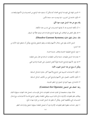 151
2
-
‫هبا‬ ‫تقوم‬ ‫اليت‬ ‫املهام‬ ‫حتسني‬
.‫املعدات‬‫و‬ ‫األجهزة‬ ‫يف‬ ‫التحسينات‬ ‫من‬ ‫امج‬‫رب‬‫ال‬ ‫هذه‬ ‫تستفيد‬ ‫أن‬ ‫ميكن‬ ‫كما‬،‫احملدثة‬ ‫امج‬‫رب‬‫ال‬
3
-
‫إىل‬ ‫احلاجة‬ ‫تكون‬
‫ال‬
‫يب‬‫ر‬‫تد‬
–
‫وجدت‬ ‫إذا‬
-
.‫األدىن‬ ‫حدها‬ ‫عند‬
:‫اآليت‬ ‫منها‬ ‫عيوب‬ ‫البديل‬ ‫هذا‬ ‫عن‬ ‫ينتج‬ ‫وقد‬
1
-
‫اليت‬ ‫التحسينات‬ ‫يقابلها‬ ‫ال‬ ‫قد‬ ‫التحديث‬ ‫تكلفة‬ ‫أن‬
.‫التكلفة‬ ‫هذه‬ ‫تناسب‬
2
-
‫الن‬ ‫يظل‬ ‫قد‬
.‫السوق‬ ‫يف‬ ً
‫فعال‬ ‫موجود‬ ‫هو‬ ‫مبا‬ ‫نة‬‫ر‬‫مقا‬ ‫امج‬‫رب‬‫ال‬ ‫تؤديها‬ ‫اليت‬ ‫الوظائف‬ ‫يف‬ ‫قص‬
:‫ا‬ً‫اثلث‬
( ‫احلالية‬ ‫النظم‬ ‫إحالل‬
Dissolve Current Systems
)
‫ااي‬‫ز‬‫امل‬ ‫تتحقق‬ ‫أن‬ ‫ميكن‬‫و‬ ،‫امج‬‫رب‬‫ال‬‫و‬ ‫التشغيل‬ ‫ونظم‬ ‫املعدات‬‫و‬ ‫األجهزة‬ ‫إحالل‬ ‫على‬ ‫يقوم‬ ‫الثالث‬ ‫البديل‬
‫من‬ ‫اآلتية‬
:‫البديل‬ ‫هذا‬
1
-
‫ال‬ ‫امج‬‫رب‬‫ال‬ ‫توفر‬
.‫حمسنة‬ ‫جديدة‬ ‫وظائف‬ ‫اجلديدة‬ ‫تطبيقية‬
2
-
.‫املنظمة‬ ‫عمل‬ ‫جمال‬ ‫يف‬ ‫السائدة‬ ‫املتطلبات‬ ‫اكب‬‫و‬‫ت‬ ‫حديثة‬ ‫تطبيقات‬ ‫البديل‬ ‫هذا‬ ‫يقدم‬
3
-
.‫الفين‬ ‫الدعم‬‫و‬ ‫الضيانة‬ ‫على‬ ‫للحصول‬ ‫أفضل‬ ‫ا‬ً‫ف‬‫ظرو‬ ‫احلديثة‬ ‫امج‬‫رب‬‫ال‬‫و‬ ‫األجهزة‬ ‫توفر‬ ‫قد‬
‫البد‬ ‫هذا‬ ‫عن‬ ‫ينتج‬ ‫أن‬ ‫وميكن‬
:‫اآلتية‬ ‫العيوب‬ ‫يل‬
1
-
‫الت‬ ‫االحتياجات‬ ‫تكون‬
.‫السابقة‬ ‫ابلبدائل‬ ‫نة‬‫ر‬‫مقا‬ ،‫أكثر‬ ‫األجهزة‬‫و‬ ‫امج‬‫رب‬‫ال‬ ‫على‬ ‫يبية‬‫ر‬‫د‬
2
-
.‫السابقة‬ ‫البدائل‬ ‫تكاليف‬ ‫من‬ ‫أعلى‬ ‫امج‬‫رب‬‫ال‬‫و‬ ‫األجهزة‬ ‫على‬ ‫احلصول‬ ‫تكاليف‬ ‫تكون‬
3
-
.‫اجلديدة‬ ‫النظم‬ ‫إىل‬ ‫التحول‬ ‫يف‬ ‫كبرية‬‫جهود‬ ‫إىل‬ ‫احلاجة‬
‫ا‬ً‫ابع‬‫ر‬
‫على‬ ‫التعاقد‬ :
( ‫التشغيل‬
Contract for Operate
)
‫يف‬ ‫متخصصة‬ ‫جهات‬ ‫هناك‬
‫القبام‬ ‫لية‬‫و‬‫مسؤ‬ ‫اجلهات‬ ‫هذه‬ ‫تتحمل‬ ،‫املؤسسات‬ ‫داخل‬ ‫املعلومات‬ ‫خدمات‬ ‫تقدمي‬
‫إدخال‬ ‫مع‬ ،‫لالحتياجات‬ ‫املناسبة‬ ‫امج‬‫رب‬‫ال‬ ‫وتطوير‬ ،‫املنظمة‬ ‫موظفي‬ ‫يب‬‫ر‬‫تد‬ ‫ذلك‬ ‫يف‬ ‫مبا‬ ،‫ية‬‫ر‬‫اإلدا‬ ‫املعلومات‬ ‫نظم‬ ‫بوظائف‬
‫الع‬ ‫يتكطلبها‬ ‫اليت‬ ‫التحسينات‬
‫منها‬ ‫ااي‬‫ز‬‫امل‬ ‫من‬ ‫العديد‬ ‫البديل‬ ‫هذ‬ ‫حيقق‬ ‫أن‬ ‫ميكن‬‫و‬ .‫مل‬
:‫أييت‬ ‫ما‬
1
-
.‫النظم‬ ‫هذه‬ ‫وإدارة‬ ‫تشغيل‬ ‫لية‬‫و‬‫مسؤ‬ ‫املنظمة‬ ‫تتجمل‬ ‫أن‬ ‫دون‬ ‫ية‬‫ر‬‫اإلدا‬ ‫املعلومات‬ ‫لنظم‬ ‫متطورة‬ ‫خدمات‬ ‫توفري‬
 