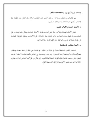 153
‫ج‬
-
( ‫ويفز‬ ‫ابمليكرو‬ ‫االتصال‬
Microwaves
)
‫ا‬ً
‫نظر‬ ‫يقة‬‫ر‬‫الط‬ ‫هذه‬ ‫انتشر‬ ‫وقد‬ .‫العالية‬ ‫الرتددات‬ ‫ذات‬ ‫اديو‬‫ر‬‫ال‬ ‫موجات‬ ‫ابستخدام‬ ‫نقطتني‬ ‫بني‬ ‫االتصال‬ ‫يتم‬
‫عن‬ ‫تكلفتها‬ ‫الخنفاض‬
.‫املستأجر‬ ‫اخلط‬ ‫استخدام‬ ‫تكلفة‬
‫د‬
-
‫الضوئية‬ ‫األلياف‬ ‫ابستخدام‬ ‫االتصال‬
‫األ‬ ‫تعطي‬
‫نقل‬ ‫من‬ ‫التقنية‬ ‫هذه‬ ‫متكن‬‫و‬ .‫النحاسية‬ ‫ابألسالك‬ ‫نة‬‫ر‬‫مقا‬ ‫البياانت‬ ‫لنقل‬ ‫ا‬ً
‫جد‬ ‫كبرية‬‫طاقة‬ ‫الضوئية‬ ‫لياف‬
‫ا‬ ‫وتكون‬ .‫ات‬‫ر‬‫اإلشا‬ ‫تقوية‬ ‫إىل‬ ‫احلاجة‬ ‫دون‬ ‫األميال‬ ‫مئات‬ ‫عرب‬ ‫الثانية‬ ‫يف‬ ‫بت‬ ‫مليون‬ ‫بسرعة‬ ‫البياانت‬
‫املصاحبة‬ ‫لضوضاء‬
ً‫أتمين‬ ‫التقنية‬ ‫هذه‬ ‫توفر‬ ‫كما‬.‫األهرى‬ ‫ات‬‫ر‬‫ابملسا‬ ‫نة‬‫ر‬‫مقا‬ ‫أقل‬
.‫للبياانت‬ ‫ا‬ً
‫د‬ّ‫جي‬ ‫ا‬
‫ه‬
-
‫اإلصطناعية‬ ‫ابألقمار‬ ‫االتصال‬
‫وتتطلب‬ .‫متعددة‬ ‫نقاط‬ ‫إىل‬ ‫نقطة‬ ‫من‬ ‫االتصال‬ ‫أو‬ ،‫نقطتني‬ ‫بني‬ ‫شبكة‬ ‫يف‬ ‫لالتصال‬ ‫الصناعية‬ ‫األقمار‬ ‫تستخدم‬
‫لالستقبا‬ ‫أرضية‬ ‫وحمطة‬ ،‫لإلرسال‬ ‫أرضبة‬ ‫حمطة‬
‫األرضية‬ ‫االستقبال‬ ‫حمطات‬ ‫تكلفة‬ ‫اخنفاض‬ ‫مع‬ ‫استخدامها‬ ‫انتشر‬ ‫وقد‬ .‫ل‬
‫الصغرية‬
‫لتوفري‬‫و‬ .‫البياانت‬ ‫من‬ ‫كبرية‬‫كمية‬‫نقل‬ ‫من‬ ‫ن‬ّ
‫ك‬‫مت‬ ‫اليت‬‫و‬ ‫للحزمة‬ ‫العالية‬ ‫ابلسعة‬ ‫يقة‬‫ر‬‫الط‬ ‫هبذه‬ ‫االتصال‬ ‫ويتميز‬ .)‫(دش‬
.‫النقل‬ ‫عملية‬ ‫أثناء‬ ‫يف‬ ‫لة‬‫و‬‫احمل‬ ‫ات‬‫ر‬‫اإلشا‬ ‫تشفري‬ ‫جيب‬ ‫البياانت‬ ‫محاية‬
 