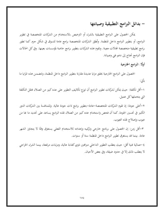 154
-
‫بد‬
‫ائل‬
‫وصيانتها‬ ‫التطبيقية‬ ‫امج‬‫رب‬‫ال‬
‫ا‬ ‫أو‬ ‫اء‬‫ر‬‫ابلش‬ ‫التطبيقية‬ ‫امج‬‫رب‬‫ال‬ ‫على‬ ‫احلصول‬ ‫ميكن‬
‫تطوير‬ ‫يف‬ ‫املتخصصة‬ ‫كات‬
‫الشر‬ ‫من‬ ‫ابالستخدام‬ ‫لرتخيص‬
‫تطور‬ ‫كما‬.‫حزم‬ ‫شكل‬ ‫يف‬ ‫للسوق‬ ‫عامة‬ ‫امج‬‫ر‬‫ب‬ ‫املتخصصة‬ ‫كات‬
‫الشر‬ ‫ر‬ّ
‫طو‬ُ‫ت‬‫و‬ .‫املنظمة‬ ‫داخل‬ ‫امج‬‫رب‬‫ال‬ ‫بتطوير‬ ‫أو‬ ،‫امج‬‫رب‬‫ال‬
‫معي‬ ‫جملاالت‬ ‫متخصصة‬ ‫تطبيقية‬ ‫امج‬‫ر‬‫ب‬
‫احلاالت‬ ‫كل‬‫ويف‬ .‫بعينها‬ ‫ملؤسسات‬ ‫خاصة‬ ‫امج‬‫ر‬‫ب‬ ‫بتطوير‬ ‫كات‬
‫الشر‬ ‫هذه‬ ‫وتقوم‬ .‫نة‬
‫فإ‬
.‫وصيانة‬ ‫فين‬ ‫دعم‬ ‫إىل‬ ‫حتتاج‬ ‫امج‬‫رب‬‫ال‬ ‫ن‬
‫اخلارجية‬ ‫امج‬‫رب‬‫ال‬ : ً
‫أوال‬
‫ما‬ ‫ااي‬‫ز‬‫امل‬ ‫هذه‬ ‫وتتضمنن‬ ،‫املنظمة‬ ‫داخل‬ ‫امج‬‫رب‬‫ال‬ ‫بتطوير‬ ‫نة‬‫ر‬‫مقا‬ ‫عديدة‬ ‫ااي‬‫ز‬‫م‬ ‫حيقق‬ ‫اخلارجية‬ ‫امج‬‫رب‬‫ال‬ ‫على‬ ‫احلصول‬
:‫أييت‬
1
-
:‫تكلفة‬ ‫أقل‬
‫العم‬ ‫من‬ ‫كبري‬‫عدد‬ ‫على‬ ‫التطوير‬ ‫تكاليف‬ ‫ع‬
‫توز‬ ‫أن‬ ‫امج‬‫رب‬‫ال‬ ‫تطوير‬ ‫كات‬
‫لشر‬ ‫ميكن‬ ‫حيث‬
‫التكلفة‬ ‫فتقل‬ ‫الء‬
.‫عميل‬ ‫كل‬‫يتحملها‬ ‫اليت‬
2
-
‫املتخصصة‬ ‫كات‬
‫الشر‬ ‫تقوم‬ ‫إذ‬ :‫جودة‬ ‫أعلى‬
-
‫عادة‬
-
‫الدور‬ ‫كات‬
‫الشر‬ ‫بني‬ ‫للمنافسة‬‫و‬ .‫عالية‬ ‫جودة‬ ‫ذات‬ ‫امج‬‫ر‬‫ب‬ ‫بتطوير‬
‫اجلودة‬ ‫حتسني‬ ‫يف‬ ‫الكبري‬
‫استخدام‬‫و‬ ‫فحص‬ ‫أن‬ ‫كما‬.
‫من‬ ‫هبا‬ ‫ما‬ ‫حتديد‬ ‫على‬ ‫يساعد‬ ‫امج‬‫رب‬‫ال‬ ‫هلذه‬ ‫العمالء‬ ‫من‬ ‫كبري‬‫عدد‬
‫هل‬ ‫وإصالح‬ ‫عيوب‬
.‫العيوب‬ ‫ذه‬
3
-
‫الشهر‬ ‫يتجاوز‬ ‫ال‬ ‫ا‬ً‫وقت‬ ‫يستغرق‬ ‫الفعلي‬ ‫لالستخدام‬ ‫وإعداده‬ ‫كيبه‬
‫وتر‬ ‫خارجي‬ ‫انمج‬‫ر‬‫ب‬ ‫على‬ ‫احلصول‬ ‫إن‬ :‫زمن‬ ‫أقل‬
.‫ات‬‫و‬‫سن‬ ‫أو‬ ‫سنة‬ ‫املنظمة‬ ‫داخل‬ ‫امج‬‫رب‬‫ال‬ ‫تطوير‬ ‫يستغرق‬ ‫قد‬ ‫بينما‬ .‫عادة‬
4
-
‫عمالية‬
‫ت‬‫ر‬‫م‬ ‫تبات‬‫ر‬‫وم‬ ،‫عالية‬ ‫كفاءة‬‫ذوي‬ ‫مربجمني‬ ‫الداخلي‬ ‫التطوير‬ ‫يتطلب‬ ‫حيث‬ :‫أقل‬ ‫فنية‬
‫اجي‬‫ر‬‫اخل‬ ‫اء‬‫ر‬‫الش‬ ‫بينما‬ ،‫فعة‬
.‫األحيان‬ ‫بعض‬ ‫ويف‬ ،‫ضيقة‬ ‫حدود‬ ‫يف‬ ‫إال‬ ‫ذلك‬ ‫يتطلب‬ ‫ال‬
 