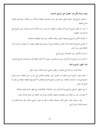 155
:‫اخلارجية‬ ‫امج‬‫رب‬‫ال‬ ‫على‬ ‫احلصول‬ ‫عند‬ ‫اآليت‬ ‫اعاة‬‫ر‬‫م‬ ‫وجيب‬
1
-
‫تلبية‬ ‫على‬ ‫هتا‬‫ر‬‫قد‬ ‫وحتليل‬ ‫ائها‬‫ر‬‫ش‬ ‫قبل‬ ‫امج‬‫رب‬‫ال‬ ‫فحص‬
‫بكفاءة‬ ‫استخدامها‬ ‫إمكانية‬ ‫من‬ ‫التأكد‬‫و‬ ،‫املنظمة‬ ‫احتياجات‬
.‫املنظمة‬ ‫داخل‬
2
-
‫ين‬
‫حتقق‬ ‫أن‬ ‫در‬
‫كل‬‫اخلارجية‬ ‫امج‬‫رب‬‫ال‬
‫لتليب‬ ‫امج‬‫رب‬‫ال‬ ‫على‬ ‫تعديالت‬ ‫اء‬‫ر‬‫إج‬ ‫إمكانية‬ ‫اسة‬‫ر‬‫د‬ ‫جيب‬ ‫لذا‬ ،‫املنظمة‬ ‫متطلبات‬
.‫املطلوبة‬ ‫االحتياجات‬
3
-
‫ت‬ ‫بينية‬ ‫عالقات‬ ‫وإجياد‬ ،‫البعض‬ ‫بعضها‬ ‫مع‬ ‫امج‬‫رب‬‫ال‬ ‫تكامل‬ ‫إمكانية‬
.‫املختلفة‬ ‫التطبيقات‬ ‫بط‬‫ر‬
4
-
‫اخلارجية‬ ‫امج‬‫رب‬‫ال‬ ‫تتضمن‬
-
‫عادة‬
-
‫تس‬ ‫ال‬ ‫اليت‬ ‫الوظائف‬ ‫من‬ ‫ا‬ً‫كثري‬
‫عند‬ ‫احلسبان‬ ‫من‬ ‫تسقط‬ ‫أن‬ ‫فيجب‬ ،‫املنظمة‬ ‫منها‬ ‫تفيد‬
.‫اء‬‫ر‬‫الش‬ ‫سعر‬ ‫على‬ ‫االتفاق‬
5
-
.‫امج‬‫رب‬‫ال‬ ‫على‬ ‫التعديالت‬ ‫اء‬‫ر‬‫إج‬ ‫تكاليف‬ ‫اسة‬‫ر‬‫د‬
6
-
‫ت‬ ‫أال‬ ‫فيجب‬ .‫استخدمت‬‫و‬ ‫بت‬‫ر‬‫ج‬ ‫قد‬ ‫تكن‬ ‫مل‬ ‫إذا‬ ‫امج‬‫رب‬‫ال‬ ‫اء‬‫ر‬‫ش‬ ‫جتنب‬
.‫اجلديدة‬ ‫امج‬‫رب‬‫لل‬ ‫املستخدمني‬ ‫ل‬ّ
‫أو‬ ‫املنظمة‬ ‫كون‬
‫ا‬ً‫داخلي‬ ‫امج‬‫رب‬‫ال‬ ‫تطوير‬ :‫ا‬ً‫اثني‬
‫ال‬ ‫هناك‬
:‫أييت‬ ‫ما‬ ‫منها‬ ،‫املنظمة‬ ‫داخل‬ ‫امج‬‫رب‬‫ال‬ ‫تطوير‬ ‫من‬ ‫تتحقق‬ ‫اليت‬ ‫ااي‬‫ز‬‫امل‬ ‫من‬ ‫عديد‬
1
-
‫تصمم‬ ‫حيث‬ ،‫املنظمة‬ ‫عمل‬ ‫تناسب‬ ‫اليت‬ ‫ير‬‫ر‬‫التقا‬‫و‬ ‫الوظائف‬ ‫على‬ ‫احلصول‬ ‫من‬ ‫املنظمة‬ ‫داخل‬ ‫امج‬‫رب‬‫ال‬ ‫تطوير‬ ‫ميكن‬
‫ا‬ ‫إليها‬ ‫حتتاج‬ ‫ال‬ ‫وظائف‬ ‫اخلارجية‬ ‫امج‬‫رب‬‫ال‬ ‫تتضمن‬ ‫بينما‬ .‫املنظمة‬ ‫احتياجات‬ ‫قدر‬ ‫على‬ ‫امج‬‫رب‬‫ال‬
‫مما‬ ‫كثري‬‫إىل‬ ‫وتفتقد‬ ،‫ملنظمة‬
.‫العمل‬ ‫إليه‬ ‫حيتاج‬
2
-
‫التعديالت‬ ‫اء‬‫ر‬‫إج‬ ‫يف‬ ‫كبرية‬‫مرونة‬ ‫امج‬‫رب‬‫لل‬ ‫الداخلي‬ ‫التطوير‬ ‫يوفر‬
. ً
‫مستقبال‬ ‫إليها‬ ‫احلاجة‬ ‫تظهر‬ ‫اليت‬ ‫اإلضافات‬‫و‬
3
-
‫من‬ ‫كبري‬‫قدر‬ ‫توفري‬
.‫معني‬ ‫جمال‬ ‫يف‬ ‫غريها‬ ‫عن‬ ‫املنظمة‬ ‫متيز‬ ‫قد‬ ‫اليت‬ ‫الوظائف‬ ‫وتوفري‬ ،‫التطبيقات‬ ‫على‬ ‫الرقابة‬
‫وقد‬
‫إىل‬ ‫املنظمة‬ ‫تلجأ‬ ‫وقد‬ ،‫ا‬ً‫داخلي‬ ‫امج‬‫رب‬‫ال‬ ‫تطوير‬ ‫يف‬ ‫اقية‬‫ر‬‫ال‬ ‫ابللغات‬ ‫املعروفة‬ ‫الثالث‬ ‫اجليل‬ ‫لغات‬ ‫تستخدم‬
.‫ابع‬‫ر‬‫ال‬ ‫اجليل‬ ‫لغات‬ ‫استخدام‬
 