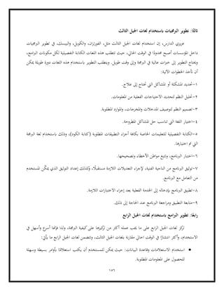 156
‫نطوير‬ :‫ا‬ً‫اثلث‬
‫الثالث‬ ‫اجليل‬ ‫لغات‬ ‫ابستخدام‬ ‫الربجميات‬
‫يف‬ ،‫البيسك‬‫و‬ ،‫الكوبل‬‫و‬ ،‫ان‬‫ر‬‫ت‬‫ر‬‫الفو‬ ،‫مثل‬ ‫الثالث‬ ‫اجليل‬ ‫لغات‬ ‫استخدام‬ ‫إن‬ ،‫الدارس‬ ‫يزي‬‫ز‬‫ع‬
‫الربجميات‬ ‫تطوير‬
،‫امج‬‫رب‬‫ال‬ ‫مكوانت‬ ‫لكل‬ ‫التفصيلية‬ ‫الكتابة‬ ‫اللغات‬ ‫هذه‬ ‫تتطلب‬ ‫حيث‬ ،‫احلايل‬ ‫الوقت‬ ‫يف‬ ‫ا‬ً
‫حمدود‬ ‫أصبح‬ ‫املؤسسات‬ ‫داخل‬
‫إىل‬ ‫التطوير‬ ‫وحيتاج‬
‫ميكن‬ ‫طويلة‬ ‫دورة‬ ‫اللغات‬ ‫هذه‬ ‫ابستخدام‬ ‫التطوير‬ ‫ويتطلب‬ .‫طويل‬ ‫وقت‬ ‫وإىل‬ ‫الربجمة‬ ‫يف‬ ‫عالية‬ ‫ات‬‫رب‬‫خ‬
:‫اآلتية‬ ‫ات‬‫و‬‫اخلط‬ ‫أتخذ‬ ‫أن‬
1
-
‫حت‬
.‫عالج‬ ‫إىل‬ ‫حتتاج‬ ‫اليت‬ ‫املشاكل‬ ‫أو‬ ‫املشكلة‬ ‫ديد‬
2
-
.‫املعلومات‬ ‫من‬ ‫الفعلية‬ ‫االحتياجات‬ ‫لتحديد‬ ‫النظم‬ ‫حتليل‬
3
-
،‫املخرجات‬‫و‬ ‫املدخالت‬ ‫لتوصيف‬ ‫النظم‬ ‫تصميم‬
.‫املطلوبة‬ ‫ارد‬‫و‬‫امل‬‫و‬
4
-
.‫املطروحة‬ ‫املشاكل‬ ‫حل‬ ‫تناسب‬ ‫اليت‬ ‫اللغة‬ ‫اختيار‬
5
-
‫ال‬ ‫اء‬‫ز‬‫أج‬ ‫بكافة‬ ‫اخلاصة‬ ‫للتعليمات‬ ‫التفصيلية‬ ‫الكتابة‬
‫الربجمة‬ ‫لغة‬ ‫ابستخدام‬ ‫وذلك‬ ،)‫الكود‬ ‫(كتابة‬ ‫املطلوبة‬ ‫تطبيقات‬
.‫اختيارها‬ ‫مت‬ ‫اليت‬
6
-
.‫وتصحيحها‬ ‫األخطاء‬ ‫اطن‬‫و‬‫م‬ ‫وتتبع‬ ،‫الربانمج‬ ‫اختبار‬
7
-
‫الربان‬ ‫توثيق‬
‫املستخدم‬ ‫ن‬ّ
‫ك‬‫مي‬ ‫الذي‬ ‫التوثيق‬ ‫إعداد‬ ‫كذلك‬
‫و‬ ، ً
‫مستقبال‬ ‫الالزمة‬ ‫التعديالت‬ ‫اء‬‫ر‬‫إلج‬ ،‫الفنية‬ ‫الناحية‬ ‫من‬ ‫مج‬
‫الربان‬ ‫مع‬ ‫التعامل‬ ‫من‬
.‫مج‬
8
-
.‫الالزمة‬ ‫ات‬‫ر‬‫االختبا‬ ‫اء‬‫ر‬‫إج‬ ‫بعد‬ ‫الفعلية‬ ‫اخلدمة‬ ‫إىل‬ ‫إبدخاله‬ ‫الربانمج‬ ‫تطبيق‬
9
-
.‫ذلك‬ ‫إىل‬ ‫احلاجة‬ ‫عند‬ ‫الربانمج‬ ‫اجعة‬‫ر‬‫وم‬ ‫التطبيق‬ ‫متابعة‬
‫ابع‬‫ر‬‫ال‬ ‫اجليل‬ ‫لغات‬ ‫ابستخدام‬ ‫امج‬‫رب‬‫ال‬ ‫تطوير‬ :‫ا‬ً‫ابع‬‫ر‬
‫و‬ ،‫الربجمة‬ ‫كيفية‬‫على‬ ‫كيزها‬
‫تر‬ ‫من‬ ‫أكثر‬ ‫عمله‬ ‫جيب‬ ‫ما‬ ‫على‬ ‫ابع‬‫ر‬‫ال‬ ‫اجليل‬ ‫لغات‬ ‫كز‬
‫تر‬
‫يف‬ ‫أسهل‬‫و‬ ‫ع‬
‫أسر‬ ‫فإهنا‬ ‫لذا‬
:‫أييت‬ ‫ما‬ ‫ابع‬‫ر‬‫ال‬ ‫اجليل‬ ‫لغات‬ ‫وتتضمن‬ ،‫الثالث‬ ‫اجليل‬ ‫بلغات‬ ‫نة‬‫ر‬‫مقا‬ ‫احايل‬ ‫الوقت‬ ‫يف‬ ‫ا‬ً
‫انتشار‬ ‫أكثر‬‫و‬ ،‫االستخدام‬
•
‫استخدا‬
‫وسهلة‬ ‫بسيطة‬ ‫امر‬‫و‬‫أب‬ ‫ا‬ً
‫استعالم‬ ‫يكتب‬ ‫أن‬ ‫للمستخدم‬ ‫ميكن‬ ‫حيث‬ :‫البياانت‬ ‫وقاعدة‬ ‫االستعالمات‬ ‫م‬
.‫املطلوبة‬ ‫املعلومات‬ ‫على‬ ‫للحصول‬
 