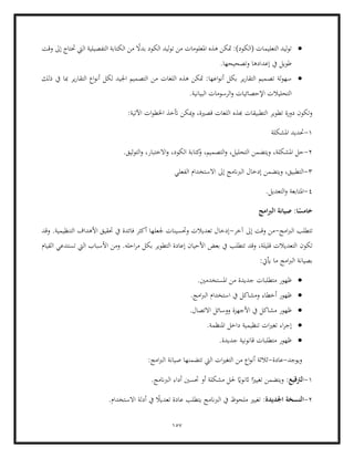 157
•
‫ا‬ ‫ليد‬‫و‬‫ت‬
‫وقت‬ ‫إىل‬ ‫حتتاج‬ ‫اليت‬ ‫التفصيلية‬ ‫الكتابة‬ ‫من‬ ً
‫بدال‬ ‫الكود‬ ‫ليد‬‫و‬‫ت‬ ‫من‬ ‫املعلومات‬ ‫هذه‬ ‫متكن‬ :)‫(الكود‬ ‫لتعليمات‬
‫إعدادها‬ ‫يف‬ ‫طويل‬
.‫وتصحيحها‬
•
‫تص‬ ‫لة‬‫و‬‫سه‬
‫ذلك‬ ‫يف‬ ‫مبا‬ ‫ير‬‫ر‬‫التقا‬ ‫اع‬‫و‬‫أن‬ ‫لكل‬ ‫اجليد‬ ‫التصميم‬ ‫من‬ ‫اللغات‬ ‫هذه‬ ‫متكن‬ :‫اعها‬‫و‬‫أن‬ ‫بكل‬ ‫ير‬‫ر‬‫التقا‬ ‫ميم‬
‫البي‬ ‫الرسومات‬‫و‬ ‫اإلحصائيات‬ ‫التحليالت‬
.‫انية‬
:‫اآلتية‬ ‫ات‬‫و‬‫اخلط‬ ‫أتخذ‬ ‫ميكن‬‫و‬ ،‫قصرية‬ ‫اللغات‬ ‫هبذه‬ ‫التطبيقات‬ ‫تطوير‬ ‫دورة‬ ‫وتكون‬
1
-
‫املشكلة‬ ‫حتديد‬
2
-
‫التصم‬‫و‬ ،‫التحليل‬ ‫ويتضمن‬ ،‫املشكلة‬ ‫حل‬
.‫التوثيق‬‫و‬ ،‫االختبار‬‫و‬ ،‫الكود‬ ‫كتابة‬
‫و‬ ،‫يم‬
3
-
‫الفعلي‬ ‫االستخدام‬ ‫إىل‬ ‫الربانمج‬ ‫إدخال‬ ‫ويتضمن‬ ،‫التطبيق‬
4
-
.‫التعديل‬‫و‬ ‫املتابعة‬
‫صي‬ :‫ا‬ً
‫خامس‬
‫امج‬‫رب‬‫ال‬ ‫انة‬
‫امج‬‫رب‬‫ال‬ ‫تتطلب‬
-
‫آخر‬ ‫إىل‬ ‫وقت‬ ‫من‬
-
‫وقد‬ .‫التنظيمية‬ ‫األهداف‬ ‫حتقيق‬ ‫يف‬ ‫فائدة‬ ‫أكثر‬ ‫جلعلها‬ ‫وحتسينات‬ ‫تعديالت‬ ‫إدخال‬
‫تكون‬
‫القيام‬ ‫تستدعي‬ ‫اليت‬ ‫األسباب‬ ‫ومن‬ .‫احله‬‫ر‬‫م‬ ‫بكل‬ ‫التطوير‬ ‫إعادة‬ ‫األحيان‬ ‫بعض‬ ‫يف‬ ‫تتطلب‬ ‫وقد‬ ،‫قليلة‬ ‫التعديالت‬
:‫أييت‬ ‫ما‬ ‫امج‬‫رب‬‫ال‬ ‫بصيانة‬
•
‫متطلبات‬ ‫ظهور‬
.‫املستخدمني‬ ‫من‬ ‫جديدة‬
•
.‫امج‬‫رب‬‫ال‬ ‫استخدام‬ ‫يف‬ ‫ومشاكل‬ ‫أخطاء‬ ‫ظهور‬
•
‫األجهزة‬ ‫يف‬ ‫مشاكل‬ ‫ظهور‬
.‫االتصال‬ ‫ووسائل‬
•
‫ات‬‫ري‬‫تغ‬ ‫اء‬‫ر‬‫إج‬
.‫املنظمة‬ ‫داخل‬ ‫تنظيمية‬
•
.‫جديدة‬ ‫قانونية‬ ‫متطلبات‬ ‫ظهور‬
‫ويوجد‬
-
‫عادة‬
-
:‫امج‬‫رب‬‫ال‬ ‫صيانة‬ ‫تتضمنها‬ ‫اليت‬ ‫ات‬‫ري‬‫التغ‬ ‫من‬ ‫اع‬‫و‬‫أن‬ ‫ثالثة‬
1
-
‫ا‬
‫لرتقيع‬
ً
‫اثنواي‬ ‫ا‬ً‫تغيري‬ ‫ويتضمن‬ :
.‫الربانمج‬ ‫أداء‬ ‫حتسني‬ ‫أو‬ ‫مشكلة‬ ‫حلل‬
2
-
‫اجلديدة‬ ‫النسخة‬
‫أدلة‬ ‫يف‬ ً
‫تعديال‬ ‫عادة‬ ‫يتطلب‬ ‫الربانمج‬ ‫يف‬ ‫ملحوظ‬ ‫تغيري‬ :
.‫االستخدام‬
 