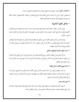 158
3
-
‫اجلديد‬ ‫اإلصدار‬
.‫جديدة‬ ‫وخصائص‬ ‫وظائف‬ ‫عادة‬ ‫ويتضمن‬ ،‫الربانمج‬ ‫يف‬ ‫جوهري‬ ‫تغيري‬ :
‫ونستخلص‬
-
‫الدارس‬ ‫ان‬‫ز‬‫ي‬‫ز‬‫ع‬
-
‫القدمية‬ ‫امج‬‫رب‬‫ال‬ ‫صيانة‬ ‫تكلفة‬ ‫تصل‬ ‫ما‬ ‫عادة‬ ‫أنه‬
‫عالقة‬ ‫وهناك‬ .‫تطويرها‬ ‫تكلفة‬ ‫اضعاف‬ ‫إىل‬
.‫تكلفة‬ ‫أقل‬ ‫املستقبلية‬ ‫صيانتها‬ ‫تكون‬ ‫التوثيق‬‫و‬ ‫التصميم‬ ‫بني‬
-
‫بدائل‬
‫ية‬‫ر‬‫البش‬ ‫املوارد‬
‫يزي‬‫ز‬‫ع‬
‫مكوانت‬ ‫ضوء‬ ‫فذ‬ ‫املهام‬ ‫هذه‬ ‫تتحدد‬ .‫جديدة‬ ‫ية‬‫ر‬‫وإدا‬ ‫فنية‬ ‫مبهام‬ ‫القيام‬ ‫اجلديدة‬ ‫النظم‬ ‫تتطلب‬ ،‫الدارس‬
‫وجي‬ .‫اجلديدة‬ ‫امج‬‫رب‬‫ال‬‫و‬ ‫املعدات‬‫و‬ ‫األجهزة‬
‫ات‬‫رت‬‫ف‬ ‫االعتبار‬ ‫يف‬ ‫تؤخذ‬ ‫أن‬‫و‬ ،‫النظم‬ ‫هذه‬ ‫تطبيق‬ ‫بدء‬ ‫قبل‬ ‫العاملني‬ ‫إعداد‬ ‫ب‬
.‫الالزمة‬ ‫يب‬‫ر‬‫التد‬
‫البد‬ ‫من‬ ‫عدد‬ ‫ويوجد‬
‫للموظفني‬ ‫اجلديدة‬ ‫املهام‬ ‫إسناد‬ ‫فيمكن‬ ‫اجلديدة؛‬ ‫النظم‬ ‫يف‬ ‫سيعملون‬ ‫الذين‬ ‫اد‬‫ر‬‫ابالف‬ ‫تتعلق‬ ‫ائل‬
‫جد‬ ‫موظفني‬ ‫تعيني‬ ‫أو‬ ،‫األقسام‬ ‫بني‬ ‫املوظفني‬ ‫يع‬‫ز‬‫تو‬ ‫إعادة‬ ‫أو‬ ،‫احلاليني‬
‫أو‬ ،‫النظم‬ ‫موردي‬ ‫من‬ ‫مبوظفني‬ ‫االستعانة‬ ‫أو‬ ،‫د‬
.‫املوظفني‬ ‫لتوفري‬ ‫اثلث‬ ‫طرف‬ ‫مع‬ ‫التعاقد‬
1
-
‫ل‬ ‫اجلديدة‬ ‫املهام‬ ‫إسناد‬
‫احلاليني‬ ‫لموظفني‬
‫االستفادة‬ ‫ميزة‬ ‫حيقق‬ ‫البديل‬ ‫هذا‬ ‫فإن‬ ،‫جديدة‬ ‫عمل‬ ‫مهام‬ ‫إلضافة‬ ‫يتسع‬ ‫احلاليني‬ ‫املوظفني‬ ‫عمل‬ ‫وقت‬ ‫كان‬‫إذا‬
‫اجمل‬ ‫هذا‬ ‫يف‬ ‫العمل‬ ‫يف‬ ‫السابقة‬ ‫اهتم‬‫رب‬‫خ‬ ‫من‬
‫اد‬‫ز‬ ‫إذا‬ ‫التنفيذ‬ ‫بطء‬ ‫إىل‬ ‫يؤدي‬ ‫أنه‬ ‫غري‬ ،‫يبية‬‫ر‬‫التد‬ ‫االحتياجات‬ ‫من‬ ‫ويقلل‬ ،‫ال‬
‫على‬ ‫العمل‬ ‫عبء‬
.‫املوظفني‬
2
-
‫املنظمة‬ ‫داخل‬ ‫اد‬‫ر‬‫األف‬ ‫توزيع‬ ‫إعادة‬
‫هذا‬ ‫ويفيد‬ .‫يعهم‬‫ز‬‫تو‬ ‫إعادة‬ ‫ميكن‬ ‫فإنه‬ ،‫األقسام‬ ‫بعض‬ ‫يف‬ ‫احلالية‬ ‫العمل‬ ‫حاجة‬ ‫عن‬ ‫يدون‬‫ز‬‫ي‬ ‫موظفون‬ ‫وجد‬ ‫إذا‬
‫نشاطا‬ ‫كانت‬‫إذا‬ ‫حالة‬ ‫يف‬ ‫البديل‬
‫العاملني‬ ‫ات‬‫رب‬‫خ‬ ‫من‬ ‫االستفادة‬ ‫ميزة‬ ‫البديل‬ ‫هذ‬ ‫ييحقق‬ ‫أن‬ ‫ميكن‬‫و‬ .‫مومسية‬ ‫املنظمة‬ ‫ت‬
‫املنظم‬ ‫داخل‬
‫ة‬
.‫يبية‬‫ر‬‫التد‬ ‫االحتياجات‬ ‫وتقليل‬
3
-
‫جدد‬ ‫اد‬‫ر‬‫أف‬ ‫تعيني‬
‫يف‬ ‫خاصة‬ ‫وبصفة‬ ،‫كثرية‬‫ائد‬‫و‬‫ف‬ ‫حيقق‬ ‫البديل‬ ‫هذا‬ ‫أن‬ ‫غري‬ ،‫الوقت‬ ‫بعض‬ ‫يستغرق‬ ‫قد‬ ‫مؤهلني‬ ‫جدد‬ ‫اد‬‫ر‬‫أف‬ ‫تعيني‬ ‫إن‬
‫الفنية‬ ‫الوظائف‬ ‫شغل‬ ‫جمال‬
.‫اجلدد‬ ‫املوظفني‬ ‫اختيار‬ ‫وحسن‬ ‫التعيني‬ ‫إمكانية‬ ‫افر‬‫و‬‫ت‬ ‫بشرط‬ ،
 