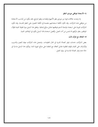 159
4
-
‫النظم‬ ‫موردي‬ ‫مبوظفي‬ ‫االستعانة‬
‫االستفادة‬ ‫املناسب‬ ‫من‬ ‫يكون‬ ‫فقد‬ ،‫امج‬‫رب‬‫ال‬ ‫ونظم‬ ‫املعدات‬‫و‬ ‫األجهزة‬ ‫نظم‬ ‫موردي‬ ‫بني‬ ‫قوية‬ ‫عالقات‬ ‫وجدت‬ ‫إذا‬
‫عل‬ ‫احلصول‬ ‫تكلفة‬ ‫يف‬ ‫متضمنة‬ ‫استخدامهم‬ ‫تكلفة‬ ‫تكون‬ ‫وقد‬ .‫كات‬
‫الشر‬ ‫هذه‬ ‫موظفي‬ ‫من‬
‫تكون‬ ‫وقد‬ .‫اجلديدة‬ ‫النظم‬ ‫ى‬
‫مبال‬ ‫مقابل‬ ‫مبوظفيها‬ ‫الدعم‬ ‫اصلة‬‫و‬‫مل‬ ‫استعداد‬ ‫على‬ ‫املوردة‬ ‫كات‬
‫الشر‬
‫هلؤالء‬ ‫اجليدة‬ ‫املعرفة‬ ‫ميزة‬ ‫البديل‬ ‫هذا‬ ‫وحيقق‬ .‫إضافية‬ ‫غ‬
.‫الفنية‬ ‫الوظائف‬ ‫يف‬ ‫يكون‬ ‫البديل‬ ‫هلذا‬ ‫استخدام‬ ‫أفضل‬‫و‬ .‫العمل‬ ‫أداء‬ ‫من‬ ‫حيسن‬ ‫مما‬ ‫كتهم‬
‫شر‬ ‫بنظم‬ ‫املوظفني‬
5
-
‫اثل‬ ‫طرف‬ ‫مع‬ ‫التعاقد‬
‫ث‬
‫كات‬
‫الشر‬ ‫هذه‬ ‫وتتحمل‬ .‫املعلومات‬ ‫جمال‬ ‫يف‬ ‫بة‬‫ر‬‫املد‬ ‫العمالة‬ ‫توفري‬ ‫خدمات‬ ‫كات‬
‫الشر‬ ‫بعض‬
‫يب‬‫ر‬‫التد‬‫و‬ ‫التعيني‬ ‫مهام‬
‫ا‬ً‫مناسب‬ ‫البديل‬ ‫هذا‬ ‫ويكون‬ .‫اثبتة‬ ‫ية‬‫ر‬‫شه‬ ‫مبالغ‬ ‫على‬ ‫املنظمة‬ ‫مع‬ ‫التعاقد‬ ‫مقابل‬ ‫املطلوبة‬ ‫ابملهام‬ ‫القيام‬ ‫على‬ ‫اف‬‫ر‬‫اإلش‬‫و‬
‫يف‬
‫ال‬ ‫سوق‬ ‫يف‬ ‫املناسبة‬ ‫العمالة‬ ‫افر‬‫و‬‫ت‬ ‫عدم‬ ‫حالة‬
.‫عمل‬
 