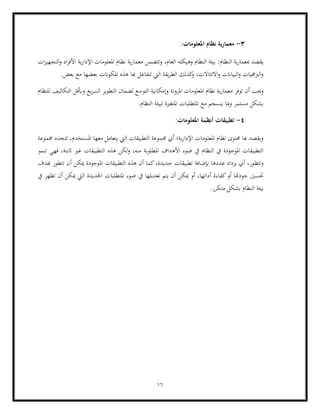 16
3
-
‫معمارية‬
:‫املعلومات‬ ‫نظام‬
‫ا‬ ‫وهيكله‬ ‫النظام‬ ‫بيئة‬ :‫النظام‬ ‫ية‬‫ر‬‫مبعما‬ ‫يقصد‬
‫اإلدار‬ ‫املعلومات‬ ‫نظام‬ ‫ية‬‫ر‬‫معما‬ ‫وتتضمن‬ ،‫لعام‬
‫ات‬‫ز‬‫التجهي‬‫و‬ ‫اد‬‫ر‬‫األف‬ ‫ية‬
.‫بعض‬ ‫مع‬ ‫بعضها‬ ‫املكوانت‬ ‫هذه‬ ‫هبا‬ ‫تتفاعل‬ ‫اليت‬ ‫يقة‬‫ر‬‫الط‬ ‫كذلك‬
‫و‬ ،‫االتثاالت‬‫و‬ ‫البياانت‬‫و‬ ‫الربجميات‬‫و‬
‫املرونة‬ ‫املعلومات‬ ‫نظام‬ ‫ية‬‫ر‬‫معما‬ ‫توفر‬ ‫أن‬ ‫وجيب‬
‫للنظام‬ ‫التكاليف‬ ‫وأبقل‬ ‫يع‬‫ر‬‫الس‬ ‫التطوير‬ ‫لضمان‬ ‫التوسع‬ ‫وإمكانية‬
.‫النظام‬ ‫لبيئة‬ ‫املتغرية‬ ‫املتطلبات‬ ‫مع‬ ‫ينسجم‬ ‫مبا‬‫و‬ ‫مستمر‬ ‫بشكل‬
4
-
:‫املعلومات‬ ‫أنظمة‬ ‫تطبيقات‬
‫جمموعة‬ ‫تتحدد‬ ،‫املستخدم‬ ‫معها‬ ‫يتعامل‬ ‫اليت‬ ‫التطبيقات‬ ‫جمموعة‬ ‫أي‬ ‫ية؛‬‫ر‬‫اإلدا‬ ‫املعلومات‬ ‫نظام‬ ‫حمتوى‬ ‫هبا‬ ‫ويقصد‬
‫ا‬ ‫هذه‬ ‫لكن‬‫و‬ ،‫منه‬ ‫املطلوبة‬ ‫األهداف‬ ‫ضوء‬ ‫يف‬ ‫النظام‬ ‫يف‬ ‫املوجودة‬ ‫التطبيقات‬
‫تنمو‬ ‫فهي‬ ،‫اثبتة‬ ‫غري‬ ‫لتطبيقات‬
‫ج‬ ‫تطبيقات‬ ‫إبضافة‬ ‫عددها‬ ‫يزداد‬ ‫أي‬ ،‫وتتطور‬
‫هبدف‬ ‫تتطور‬ ‫أن‬ ‫ميكن‬ ‫املوجودة‬ ‫التطبيقات‬ ‫هذه‬ ‫أن‬ ‫كما‬،‫ديدة‬
‫املتط‬ ‫ضوء‬ ‫يف‬ ‫تعديلها‬ ‫يتم‬ ‫أن‬ ‫ميكن‬ ‫أو‬ ،‫أدائها‬ ‫كفاءة‬‫أو‬ ‫جودهتا‬ ‫حتسني‬
‫يف‬ ‫تظهر‬ ‫أن‬ ‫ميكن‬ ‫اليت‬ ‫اجلديدة‬ ‫لبات‬
.‫متكرر‬ ‫بشكل‬ ‫النظام‬ ‫بيئة‬
 