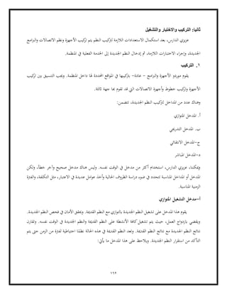 162
‫والتشغيل‬ ‫والختبار‬ ‫التركيب‬ :‫ثانيا‬
‫يزي‬‫ز‬‫ع‬
‫امج‬‫رب‬‫ال‬‫و‬ ‫االتصاالت‬ ‫ونظم‬ ‫األجهزة‬ ‫كيب‬
‫تر‬ ‫يتم‬ ‫النظم‬ ‫كيب‬
‫لرت‬ ‫الالزمة‬ ‫االستعدادات‬ ‫استكمال‬ ‫بعد‬ ،‫الدارس‬
‫إىل‬ ‫اجلديدة‬ ‫النظم‬ ‫إدخال‬ ‫مث‬ ،‫الالزمة‬ ‫ات‬‫ر‬‫االختبا‬ ‫اء‬‫ر‬‫وإج‬ ،‫اجلديدة‬
‫املنظمة‬ ‫يف‬ ‫الفعلية‬ ‫اخلدمة‬
.
1
.
‫التركيب‬
‫امج‬‫رب‬‫ال‬‫و‬ ‫األجهزة‬ ‫موردو‬ ‫يقوم‬
-
‫عادة‬
-
‫يف‬ ‫كيبها‬
‫برت‬
‫كيب‬
‫تر‬ ‫بني‬ ‫التنسيق‬ ‫وجيب‬ .‫املنظمة‬ ‫داخل‬ ‫هلا‬ ‫احملددة‬ ‫اقع‬‫و‬‫امل‬
‫خطوط‬ ‫كيب‬
‫وتر‬ ‫األجهزة‬
‫أجهزة‬‫و‬
‫اثلثة‬ ‫جهة‬ ‫هبا‬ ‫تقوم‬ ‫قد‬ ‫اليت‬ ‫االتصاالت‬
.
‫املداخل‬ ‫من‬ ‫عدد‬ ‫وهناك‬
:‫تتضمن‬ ،‫اجلديدة‬ ‫النظم‬ ‫كيب‬
‫لرت‬
‫ازي‬‫و‬‫املت‬ ‫املدخل‬ .‫أ‬
‫التدرجيي‬ ‫املدخل‬ .‫ب‬
‫ج‬
-
‫االنتقائي‬ ‫املدخل‬
‫د‬
-
‫امل‬
‫املباشر‬ ‫دخل‬
‫لكن‬‫و‬ ،‫خطأ‬ ‫وآخر‬ ‫صحيح‬ ‫مدخل‬ ‫هناك‬ ‫ليس‬‫و‬ .‫نفسه‬ ‫الوقت‬ ‫يف‬ ‫مدخل‬ ‫من‬ ‫أكثر‬ ‫استخدام‬ ،‫الدارس‬ ‫يزي‬‫ز‬‫ع‬ ،‫ميكننا‬‫و‬
‫الفرتة‬‫و‬ ،‫التكلفة‬ ‫مثل‬ ،‫االعتبار‬ ‫يف‬ ‫عديدة‬ ‫امل‬‫و‬‫ع‬ ‫أخذ‬‫و‬ ‫احلالية‬ ‫الظروف‬ ‫اسة‬‫ر‬‫د‬ ‫ضوء‬ ‫يف‬ ‫تتحدد‬ ‫املناسبة‬ ‫املداخل‬ ‫أو‬ ‫املدخل‬
.‫املناسبة‬ ‫الزمنية‬
‫أ‬
-
‫امل‬ ‫التشغيل‬ ‫مدخل‬
‫توازي‬
.‫اجلديدة‬ ‫النظم‬ ‫فحص‬ ‫يف‬ ‫األمان‬ ‫وحيقق‬ .‫القدمية‬ ‫النظم‬ ‫مع‬ ‫ازي‬‫و‬‫ابلت‬ ‫اجلديدة‬ ‫النظم‬ ‫تشغيل‬ ‫على‬ ‫املدخل‬ ‫هذا‬ ‫يقوم‬
‫وتقارن‬ .‫نفسه‬ ‫الوقت‬ ‫يف‬ ‫اجلديدة‬ ‫النظم‬‫و‬ ‫القدمية‬ ‫النظم‬ ‫على‬ ‫األنشطة‬ ‫كافة‬‫تشغيل‬ ‫يتم‬ ‫حيث‬ ،‫العمل‬ ‫اج‬‫و‬‫ابزد‬ ‫ويقضي‬
‫الن‬ ‫نتائج‬
.‫القدمية‬ ‫النظم‬ ‫نتائج‬ ‫مع‬ ‫اجلديدة‬ ‫ظم‬
‫احلالة‬ ‫هذه‬ ‫يف‬ ‫القدمية‬ ‫النظم‬ ‫وتعد‬
‫يتم‬ ‫حىت‬ ‫الزمن‬ ‫من‬ ‫لفرتة‬ ‫احتياطية‬ ‫ا‬ً
‫نظم‬
:‫أييت‬ ‫ما‬ ‫املدخل‬ ‫هذا‬ ‫على‬ ‫ويالحظ‬ .‫اجلديدة‬ ‫النظم‬ ‫ار‬‫ر‬‫استق‬ ‫من‬ ‫التأكد‬
 