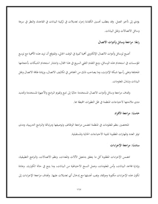 167
‫اء‬‫ر‬‫إج‬ ‫الكفاءة‬ ‫حتسني‬ ‫يتطلب‬ ‫وقد‬ .‫العمل‬ ‫أتخري‬ ‫إىل‬ ‫يؤدي‬
‫ت‬ ‫يف‬ ‫تعديالت‬
‫سرعة‬ ‫يف‬ ‫النظر‬‫و‬ ،‫القاعدة‬ ‫يف‬ ‫البياانت‬ ‫كيبة‬
‫ر‬
.‫البياانت‬ ‫ونقل‬ ‫االتصاالت‬ ‫وسائل‬
‫االتصال‬ ‫وأدوات‬ ‫وسائل‬ ‫اجعة‬‫ر‬‫م‬ :‫ا‬ً‫ابع‬‫ر‬
‫توسع‬ ‫مع‬ ‫األمهية‬ ‫هذه‬ ‫يد‬‫ز‬‫ت‬ ‫أن‬ ‫املتوقع‬‫و‬ ،‫احلايل‬ ‫الوقت‬ ‫يف‬ ‫كبرية‬‫أمهية‬ ‫اإللكرتوين‬ ‫االتصال‬ ‫ات‬‫و‬‫أد‬‫و‬ ‫لوسائل‬ ‫أصبح‬
‫الوسائ‬ ‫هذه‬ ‫استخدام‬ ‫يف‬ ‫املؤسسات‬
‫التقدم‬ ‫ومع‬ ،‫ل‬
‫أبحجامها‬ ‫الشبكات‬ ‫استخدام‬ ‫انتشار‬‫و‬ ،‫اجملال‬ ‫هذا‬ ‫يف‬ ‫يع‬‫ر‬‫الس‬ ‫التقين‬
‫ونقل‬ ‫االتصال‬ ‫طاقة‬ ‫ايدة‬‫ز‬‫و‬ ،‫االتصال‬ ‫تكاليف‬ ‫يف‬ ‫اخنفاض‬ ‫من‬ ‫ذلك‬ ‫يصاحب‬ ‫وما‬ ،‫اإلنرتنت‬ ‫شبكة‬ ‫أسها‬‫ر‬ ‫وعلى‬ ‫املختلفة‬
.‫املعلومات‬ ‫وتبادل‬ ‫البياانت‬
‫اال‬ ‫ات‬‫و‬‫أد‬‫و‬ ‫وسائل‬ ‫اجعة‬‫ر‬‫م‬ ‫وهتدف‬
‫ا‬ً‫حالي‬ ‫املستخدمة‬ ‫تصال‬
‫وتق‬ ‫تتبع‬ ‫إىل‬
‫وحتديد‬ ‫املستخدمة‬ ‫األجهزة‬‫و‬ ‫امج‬‫رب‬‫ال‬ ‫ومي‬
.‫هبا‬ ‫احمليطة‬ ‫ات‬‫ر‬‫التطو‬ ‫ظل‬ ‫يف‬ ‫املنظمة‬ ‫الحتياجات‬ ‫مالءمتها‬ ‫مدى‬
‫اد‬‫ر‬‫األف‬ ‫اجعة‬‫ر‬‫م‬ :‫ا‬ً
‫خامس‬
‫ومدى‬ ،‫يبية‬‫ر‬‫التد‬ ‫امج‬‫رب‬‫ال‬‫و‬ ‫تباهتا‬‫ر‬‫وم‬ ‫وتوصيفها‬ ‫الوظائف‬ ‫اجعة‬‫ر‬‫م‬ ‫تتضمن‬ ‫املنظمة‬ ‫يف‬ ‫املعلومات‬ ‫بنظم‬ ‫املختصني‬
‫ا‬ ‫ات‬‫ر‬‫املها‬‫و‬ ‫العدد‬ ‫توفر‬
‫لتلبي‬ ‫ملطلوبة‬
.‫املستقبلية‬‫و‬ ‫احلالية‬ ‫االحتياجات‬ ‫ة‬
‫اءات‬‫ر‬‫اإلج‬ ‫اجعة‬‫ر‬‫م‬ :‫ا‬ً
‫سادس‬
،‫التطبيقية‬ ‫امج‬‫رب‬‫ال‬‫و‬ ،‫االتصاالت‬ ‫ونظم‬ ،‫املعدات‬‫و‬ ‫اآلالت‬ ‫بتشغيل‬ ‫يتعلق‬ ‫ما‬ ‫كل‬‫املطلوبة‬ ‫اءات‬‫ر‬‫اإلج‬ ‫تتضمن‬
.‫ارث‬‫و‬‫الك‬ ‫حالة‬ ‫يف‬ ‫يتبع‬ ‫وما‬ ،‫البياانت‬ ‫من‬ ‫االحتياطية‬ ‫النسخ‬ ‫وعمل‬ ،‫املعلومات‬ ‫أمن‬‫و‬ ،‫البياانت‬ ‫قةاعد‬ ‫وإدارة‬
‫وعادة‬
‫إدخ‬ ‫مع‬ ‫حتديثها‬ ‫وجيب‬ ،‫وموثقة‬ ‫مكتوبة‬ ‫اءات‬‫ر‬‫اإلج‬ ‫هذه‬ ‫تكون‬
‫إىل‬ ‫اءات‬‫ر‬‫اإلج‬ ‫اجعة‬‫ر‬‫م‬ ‫وهتدف‬ .‫عليها‬ ‫تعديالت‬ ‫أي‬ ‫ال‬
 