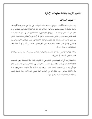 17
‫ية‬‫ر‬‫اإلدا‬ ‫املعلومات‬ ‫أبنظمة‬ ‫تبطة‬‫ر‬‫امل‬ ‫املفاهيم‬
-
‫البياانت‬ ‫يف‬‫ر‬‫تع‬
‫ابلبياانت‬ ‫يقصد‬
Data
‫حقائق‬ ‫عن‬ ّ
‫تعرب‬ ‫وهي‬ ،‫املعلومات‬ ‫ليد‬‫و‬‫لت‬ ‫تستخدم‬ ‫اليت‬ ‫اخلام‬ ‫املادة‬
Facts
‫ومفاهيم‬
‫قد‬ ‫أو‬ ‫املطلوب‬ ‫املعىن‬ ‫إلعطاء‬ ‫كافية‬‫غري‬ ‫ذاهتا‬ ‫حبد‬ ‫البياانت‬‫و‬ .‫أحداثها‬‫و‬ ‫وقائعها‬ ‫وتصف‬ ،‫ما‬ ‫بظاهرة‬ ‫تبطة‬‫ر‬‫م‬
‫حم‬ ‫سياق‬ ‫يف‬ ‫ووضعها‬ ‫مفيدة‬ ‫صيغة‬ ‫إىل‬ )‫(معاجلتها‬ ‫حتويلها‬ ‫جيب‬ ‫لذلك‬‫و‬ ،‫معىن‬ ‫ذات‬ ‫غري‬ ‫تكون‬
‫هلا‬ ‫ليصبح‬ ‫دد‬
‫عن‬ ‫فيه‬ ‫نبحث‬ ‫عندما‬ ‫ولكن‬ ،)‫أرقام‬‫و‬ ‫(أمساء‬ ‫هلا‬ ‫معىن‬ ‫ال‬ ‫بياانت‬ ‫حيتوي‬ ،‫الدارس‬ ‫يزي‬‫ز‬‫ع‬ ،‫اهلاتف‬ ‫فدليل‬ .‫قيمة‬
‫اليت‬ ‫املفيدة‬ ‫املعلومة‬ ‫هو‬ ‫املطلوب‬ ‫الرقم‬ ‫فإن‬ ‫ونده‬ ‫حمدد‬ ‫شخص‬ ‫هاتف‬ ‫رقم‬
‫عليها‬ ‫حصلنا‬
‫املوجودة‬ ‫البياانت‬ ‫نتيجة‬
‫الب‬ ‫يف‬ ‫هنا‬ ‫املعاجلة‬ ‫عملية‬ ‫وتتمثل‬ .‫الدليل‬ ‫يف‬
،‫(الفنادق‬ ‫املهنة‬ ‫أو‬ ،‫االسم‬ ‫حسب‬ ‫إما‬ ‫املطلوب‬ ‫الرقم‬ ‫عن‬ ‫حث‬
‫غريها‬ ‫أو‬ ،‫املستشفيات‬
،
.).....
‫فكرة‬ ‫أو‬ ‫معرفة‬ ‫أو‬ ‫معىن‬ ‫عن‬ ‫لتعرب‬ ‫وحتويلها‬ ‫معاجلتها‬ ‫يتم‬ ‫عندما‬ ‫معلومات‬ ‫تصبح‬ ‫البياانت‬ ‫فإن‬ ‫وهكذا‬
‫ذات‬ ‫معينة‬
.‫هلا‬ ‫املتلقي‬ ‫أو‬ ‫املستخدم‬ ‫للشخص‬ ‫فائدة‬
‫املعلو‬ ‫متيز‬ ‫اليت‬ ‫ئيسة‬‫ر‬‫ال‬ ‫السمة‬ ‫إن‬
‫للمستخدم‬ ‫ومعىن‬ ‫داللة‬ ‫ذات‬ ‫ا‬ً
‫دوم‬ ‫تكون‬ ‫املعلومات‬ ‫إن‬ ‫هي‬ ‫البياانت‬ ‫عن‬ ‫مات‬
Relevance
‫احلقائق‬‫و‬ ‫األحداث‬ ‫وصف‬ ‫جمرد‬ ‫ا‬ً‫غالب‬ ‫فهي‬ ‫البياانت‬ ‫أما‬ .‫اهتمامه‬ ‫مبجال‬ ‫عالقة‬ ‫ذات‬ ‫أي‬ ،
‫مع‬ ‫هلا‬ ‫بط‬‫ر‬ ‫أي‬ ‫دون‬
‫ال‬ ‫قد‬ ‫معني‬ ‫لشخص‬ ‫معلومات‬ ّ
‫د‬‫يع‬ ‫ما‬ ‫أن‬ ‫لنا‬ ‫يتبني‬ ‫هنا‬ ‫من‬ .‫احلالية‬ ‫اللحظة‬ ‫احتياجات‬
‫يكون‬
‫خيتلف‬ ‫التحويل‬ ‫وهذا‬ ،‫فائدة‬ ‫ذات‬ ‫لتصبح‬ ‫لة‬‫و‬‫احمل‬ ‫البياانت‬ ‫هي‬ ‫فاملعلومات‬ .‫آخر‬ ‫لشخص‬ ‫كذلك‬
.‫إليها‬ ‫الوصول‬ ‫اد‬‫ر‬‫امل‬ ‫املعلومات‬ ‫طبيعة‬ ‫ابختالف‬
 