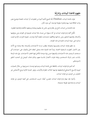 172
‫وإدارهتا‬ ‫البياانت‬ ‫قاعدة‬ ‫مفهوم‬
‫البياانت‬ ‫قاعدة‬ ‫تعرف‬
Database
‫لكم‬ ‫جتميع‬ ‫أبهنا‬
‫معني‬ ‫مبوضوع‬ ‫املتصلة‬ ‫البياانت‬ ‫أو‬ ‫املعلومات‬ ‫من‬ ‫كبرية‬‫ية‬
.‫ار‬‫ر‬‫تك‬ ‫بدون‬ ‫أي‬ ،‫منوذجية‬ ‫يقة‬‫ر‬‫بط‬ ‫نة‬‫ز‬‫املخ‬‫و‬ ‫بينها‬ ‫فيما‬ ‫العالقة‬ ‫وذات‬
.‫املطلوبة‬ ‫الفاعلية‬‫و‬ ‫ابلكفاية‬ ‫ويشغلها‬ ‫وينفذها‬ ‫ينظمها‬ ‫هبا‬ ‫خاص‬ ‫إداري‬ ‫نظام‬ ‫إىل‬ ‫حتتاج‬ ‫البياانت‬ ‫من‬ ‫القاعدة‬ ‫هذه‬
‫إدا‬ ‫أمهية‬ ُ
‫ن‬ُ
‫ْم‬
‫ك‬‫ت‬
‫البياان‬ ‫اعد‬‫و‬‫ق‬ ‫رة‬
‫موثوقيتها‬ ‫وعن‬ ‫اعد‬‫و‬‫الق‬ ‫يف‬ ‫املوجودة‬ ‫البياانت‬ ‫دقة‬ ‫ضمان‬ ‫عن‬ ‫لة‬‫و‬‫مسؤ‬ ‫أهنا‬ ‫يف‬ ‫ت‬
‫تعتمد‬ ‫ية‬‫ر‬‫اإلدا‬ ‫ات‬‫ر‬‫ا‬‫ر‬‫الق‬ ‫فجودة‬ .‫ات‬‫ر‬‫وإدا‬ ‫ا‬ً
‫اد‬‫ر‬‫أف‬ ‫املنظمة‬ ‫ابحتياجات‬ ‫وعالقتها‬ ‫حداثتها‬ ‫وعن‬ ،‫للتدقيق‬ ‫وقابليتها‬ ،‫اكتماهلا‬‫و‬
.‫اعد‬‫و‬‫الق‬ ‫هذه‬ ‫يف‬ ‫نة‬‫ز‬‫املخ‬ ‫البياانت‬ ‫جودة‬ ‫على‬ ‫مباشرة‬
‫إن‬
‫البي‬ ‫اعد‬‫و‬‫ق‬ ‫تنظيم‬
‫األخذ‬ ‫مع‬ ‫وعناية‬ ‫بدقة‬ ‫وحتديدها‬ ‫االحتياجات‬ ‫اسة‬‫ر‬‫د‬ ‫يتطلب‬ ‫وتنفيذها‬ ‫وتصميمها‬ ‫اانت‬
‫كل‬‫احتياجات‬ ‫على‬ ‫التعرف‬‫و‬ ‫احلايل‬ ‫النظام‬ ‫بتحليل‬ ‫عادة‬ ‫العملية‬ ‫هذه‬ ‫وتبدأ‬ .‫احملتملة‬ ‫املستقبلية‬ ‫ات‬‫ر‬‫التطو‬ ‫االعتبار‬ ‫بعني‬
‫موح‬ ‫رؤية‬ ‫ضمن‬ ‫وجتميعها‬ ‫االحتياجات‬ ‫هذه‬ ‫وصف‬ ‫مث‬ ،‫مستخدم‬
‫خم‬ ‫فيها‬ ‫تتكامل‬ ‫دة‬
‫املرحلة‬ ‫هذه‬ ‫ويف‬ .‫االحتياجات‬ ‫تلف‬
‫الدقيق‬ ‫التحديد‬ ‫إىل‬ ‫التوصل‬ ‫هبدف‬ ‫وذلك‬ ،‫معهم‬ ‫املناسبة‬ ‫االتصال‬ ‫ات‬‫و‬‫قن‬ ‫وإجياد‬ ‫املستخدمني‬ ‫اك‬‫ر‬‫إش‬ ‫جيب‬ ،‫ابلذات‬
.‫الحتياجاهتم‬
‫خالل‬ ‫من‬ ‫يتها‬‫ر‬‫ا‬‫ر‬‫استم‬ ‫وضمان‬ ‫وصيانتها‬ ‫البياانت‬ ‫قاعدة‬ ‫على‬ ‫ابحملافظة‬ ‫البياانت‬ ‫اعد‬‫و‬‫ق‬ ‫إدارة‬ ‫هتتم‬ ‫كما‬
‫العمليات‬
‫اليومية‬
‫غري‬ ‫األشخاص‬ ‫ومنع‬ ‫الالزمة‬ ‫احلماية‬ ‫وتوفري‬ ،‫األزمات‬‫و‬ ‫ئة‬‫ر‬‫الطا‬ ‫احلاالت‬ ‫اجهة‬‫و‬‫مل‬ ‫التخطيط‬‫و‬ )‫االحتياطي‬ ‫(النسخ‬
.‫البياانت‬ ‫اعد‬‫و‬‫ق‬ ‫إىل‬ ‫الوصول‬ ‫من‬ ‫لني‬‫و‬‫املخ‬
‫اعد‬‫و‬‫ق‬ ‫إىل‬ ‫الوصول‬ ‫كيفية‬‫على‬ ‫املستخدمني‬ ‫يب‬‫ر‬‫تد‬ ،‫ا‬ً
‫أيض‬ ،‫تتضمن‬ ‫البياانت‬ ‫اعد‬‫و‬‫ق‬ ‫إدارة‬ ‫مهام‬ ‫فإن‬ ،‫ا‬ً‫أخري‬‫و‬
‫ا‬
‫استخدامه‬‫و‬ ‫لبياانت‬
.‫صحيحة‬ ‫يقة‬‫ر‬‫بط‬ ‫ا‬
 