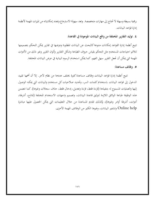 176
‫إ‬ ‫حتتاج‬ ‫ال‬ ‫وسهلة‬ ‫بسيطة‬ ‫برجمية‬
‫ألنظمة‬ ‫املهمة‬ ‫ات‬‫ز‬‫املي‬ ‫من‬ ‫إمكانياته‬ ‫وتعدد‬ ‫االسرتجاع‬ ‫لة‬‫و‬‫سه‬ ‫وتعد‬ .‫متخصصة‬ ‫ات‬‫ر‬‫مها‬ ‫ىل‬
.‫البياانت‬ ‫اعد‬‫و‬‫ق‬ ‫إدارة‬
4
:‫القاعدة‬ ‫يف‬ ‫املوجودة‬ ‫البياانت‬ ‫واقع‬ ‫من‬ ‫املختلفة‬ ‫التقارير‬ ‫توليد‬ .
‫أنظمة‬ ‫تتيح‬
‫ميكن‬ ‫ير‬‫ر‬‫تقا‬ ‫يف‬ ‫وعرضها‬ ‫املطلوبة‬ ‫البياانت‬ ‫عن‬ ‫كالبحث‬‫متنوعة‬ ‫إمكاانت‬ ‫اعد‬‫و‬‫الق‬ ‫إدارة‬
‫بتصميمها‬ ‫التحكم‬
‫ات‬‫و‬‫األد‬ ‫من‬ ‫ذلك‬ ‫وغري‬ ‫ير‬‫ر‬‫التق‬ ‫ان‬‫و‬‫أل‬‫و‬ ‫ير‬‫ر‬‫التقا‬ ‫وشكل‬ ‫الطباعة‬ ‫حروف‬ ‫بقياس‬ ‫التحكم‬ ‫مثل‬ ‫املستخدم‬ ‫احتياجات‬ ‫لتالئم‬
‫استخ‬ ‫ميكن‬ ‫كما‬.‫الفهم‬ ‫سهل‬ ‫ير‬‫ر‬‫التق‬ ‫جتعل‬ ‫أن‬ ‫ميكن‬ ‫اليت‬ ‫املهمة‬
.‫املختلفة‬ ‫البياانت‬ ‫عرض‬ ‫يف‬ ‫البيانية‬ ‫الرسوم‬ ‫دام‬
5
:‫مساعدة‬ ‫وظائف‬ .
‫إدار‬ ‫أنظمة‬ ‫تتيح‬
‫تقييد‬ ‫أمهها‬ ‫أن‬ ‫إال‬ .‫آلخر‬ ‫نظام‬ ‫من‬ ‫عددها‬ ‫خيتلف‬ ‫كثرية‬‫مساعدة‬ ‫وظائف‬ ‫البياانت‬ ‫اعد‬‫و‬‫ق‬ ‫ة‬
‫الوص‬ ‫ميكنه‬ ‫اليت‬ ‫البياانت‬‫و‬ ‫مستخدم‬ ‫كل‬‫صالحيات‬ ‫وحتديد‬ ،‫السر‬ ‫كلمات‬‫ابستخدام‬ ‫البياانت‬ ‫اعد‬‫و‬‫ق‬ ‫إىل‬ ‫الدخول‬
‫ول‬
‫حذ‬ ،‫فقط‬ ‫إدخال‬ ،‫وتعديل‬ ‫اءة‬‫ر‬‫ق‬ ،‫فقط‬ ‫اءة‬‫ر‬‫(ق‬ ‫بتنفيذها‬ ‫له‬ ‫املسموح‬ ‫العمليات‬‫و‬ ‫إليها‬
‫تتضمن‬ ‫كما‬.)‫وغريها‬ ‫سجالت‬ ‫ف‬
،‫أشرطة‬ ،‫(مناذج‬ ‫املختلفة‬ ‫االستخدام‬ ‫اجهات‬‫و‬ ‫وتصميم‬ ،‫البياانت‬ ‫قاعدة‬ ‫لتوثيق‬ ‫الالزمة‬ ‫الواثئق‬ ‫طباعة‬ ‫الوظيفة‬ ‫هذه‬
‫املساع‬ ‫تقدمي‬ ‫كذلك‬
‫و‬ ،)‫وغريها‬ ‫امر‬‫و‬‫أ‬ ‫أشرطة‬ ،‫ات‬‫و‬‫أد‬
‫مباشرة‬ ‫عليها‬ ‫احلصول‬ ‫ميكن‬ ‫اليت‬ ‫التعليمات‬ ‫خالل‬ ‫من‬ ‫دة‬
Online help
‫البياانت‬ ‫وتشفري‬
.‫األخرى‬ ‫املهمة‬ ‫الوظائف‬ ‫من‬ ‫الكثري‬ ‫وغريها‬ ،
 