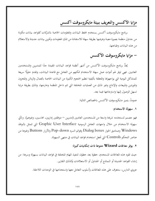 177
‫أكسس‬ ‫مايكروسوفت‬ ‫ببيئة‬ ‫يف‬‫ر‬‫والتع‬ ‫األكسس‬ ‫ااي‬‫ز‬‫م‬
‫مكو‬ ‫بياانت‬ ‫اعد‬‫و‬‫كق‬‫كات‬
‫ابلشر‬ ‫اخلاصة‬ ‫املعلومات‬‫و‬ ‫البياانت‬ ‫حلفظ‬ ‫يستخدم‬ ‫أكسس‬ ‫مايكروسوفت‬ ‫انمج‬‫ر‬‫ب‬
‫نة‬
‫بياان‬ ‫ين‬‫ز‬‫وخت‬ ‫املعلومات‬ ‫تلك‬ ‫من‬ ‫لالستفادة‬ ‫سهلة‬ ‫يقة‬‫ر‬‫بط‬ ‫وعرضها‬ ‫معينة‬ ‫بصورة‬ ‫منظمة‬ ‫جداول‬ ‫من‬
‫االستعالم‬‫و‬ ‫جديدة‬ ‫ت‬
.‫وطباعتها‬ ‫البياانت‬ ‫هذه‬ ‫من‬
-
‫األكسس‬ ‫مايكروسوفت‬ ‫ااي‬‫ز‬‫م‬
‫املستخدمني‬‫و‬ ‫ين‬‫ر‬‫للمدي‬ ‫ا‬ً
‫جد‬ ‫املفيدة‬ ‫البياانت‬ ‫اعد‬‫و‬‫ق‬ ‫أنظمة‬ ‫أشهر‬ ‫من‬ ‫األكسس‬ ‫مايكروسوفت‬ ‫انمج‬‫ر‬‫ب‬ ُّ
‫عد‬ُ‫ي‬
‫وت‬ ،‫البياانت‬ ‫قاعدة‬ ‫مع‬ ‫التعامل‬ ‫من‬ ‫متكنهم‬ ‫االستخدام‬ ‫سهلة‬ ‫عمل‬ ‫ات‬‫و‬‫أد‬ ‫هلم‬ ‫توفر‬ ‫فهي‬ .‫العاديني‬
‫يعة‬‫ر‬‫س‬ ً
‫حلوال‬ ‫قدم‬
‫املخزون‬‫و‬ ‫ابئن‬‫ز‬‫ال‬‫و‬ ‫ابلعمال‬ ‫اخلاصة‬ ‫البياانت‬ ‫من‬ ‫الكبرية‬ ‫احلجوم‬ ‫تنظيم‬ ‫بكيفية‬ ‫املتعلقة‬‫و‬ ‫اجهوهنا‬‫و‬‫ي‬ ‫اليت‬ ‫اليومية‬ ‫للمشاكل‬
‫ذلك‬ ‫وغري‬ ‫اإلنتاج‬‫و‬ ‫املبيعات‬‫و‬ ‫املوردين‬‫و‬
‫تبة‬‫ر‬‫م‬ ‫يقة‬‫ر‬‫بط‬ ‫وذلك‬ ،‫وخارجها‬ ‫املنظمة‬ ‫داخل‬ ‫تتم‬ ‫اليت‬ ‫املختلفة‬ ‫العمليات‬ ‫من‬
‫إليها‬ ‫الوصول‬ ‫تسهل‬
.‫بعد‬ ‫فيما‬ ‫اسرتجاعها‬‫و‬
:‫التالية‬ ‫ابخلصائص‬ ‫األكسس‬ ‫مايكروسوفت‬ ‫يتميز‬ ،ً‫ا‬‫عموم‬
1
:‫االستخدام‬ ‫سهولة‬ .
‫ين‬‫ر‬‫(مدي‬ ‫العاديني‬ ‫املستخدمني‬ ‫من‬ ‫اسعة‬‫و‬ ‫شرحية‬ ‫لتستخدمه‬ ‫مصمم‬ ‫فهو‬
–
‫وأتيت‬ .)‫وغريهم‬ ،‫حماسبني‬ ،‫يني‬‫ر‬‫إدا‬ ‫موظفني‬
‫الرسومية‬ ‫التعامل‬ ‫اجهات‬‫و‬ ‫خالل‬ ‫من‬ ‫االستخدام‬ ‫لة‬‫و‬‫سه‬
Graphic User Interface
‫افذ‬‫و‬‫ابلن‬ ‫تتمثل‬ ‫اليت‬
Windows
‫ار‬‫و‬‫احل‬ ‫وصناديق‬
Dialog boxes
‫السرد‬ ‫ائم‬‫و‬‫وق‬
Pop-down
‫األ‬‫و‬
‫ار‬‫ر‬‫ز‬
Buttons
‫من‬ ‫وغريها‬
‫التحكم‬ ‫عناصر‬
Controls
.‫لة‬‫و‬‫السه‬ ‫منتهى‬ ‫يف‬ ‫البياانت‬ ‫اعد‬‫و‬‫ق‬ ‫استخدام‬ ‫جتعل‬ ‫اليت‬
2
‫معاجلات‬ ‫يوفر‬ .
Wizard
:‫كبرية‬‫إمكانيات‬ ‫ذات‬ ‫متنوعة‬
‫املعا‬ ‫هذه‬ ‫تقود‬ ‫حيث‬
‫من‬ :‫وسرعة‬ ‫لة‬‫و‬‫بسه‬ ‫البياانت‬ ‫اعد‬‫و‬‫ق‬ ‫يف‬ ‫املختلفة‬ ‫املهام‬ ‫لتنفيذ‬ ،‫خطوة‬ ‫بعد‬ ‫خطوة‬ ،‫املستخدم‬ ‫جلات‬
‫إنشا‬
.‫ير‬‫ر‬‫التقا‬ ‫كذلك‬
‫و‬ ‫االستعالمات‬ ‫أو‬ ‫اجلداول‬ ‫أو‬ ‫النماذج‬ ‫أو‬ ‫اجلديدة‬ ‫اعد‬‫و‬‫الق‬ ‫ء‬
.‫الالحقة‬ ‫الوحدات‬ ‫يف‬ ‫استخدامها‬‫و‬ ‫معها‬ ‫التعامل‬ ‫أسلوب‬‫و‬ ‫املعاجلات‬ ‫هذه‬ ‫على‬ ‫ستتعرف‬ ،‫الدارس‬ ‫يزي‬‫ز‬‫ع‬
 
