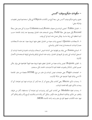 179
-
‫أكسس‬ ‫مايكروسوفت‬ ‫مكوانت‬
‫أ‬ ‫سبعة‬ ‫على‬ ‫أكسس‬ ‫مايكروسوفت‬ ‫انمج‬‫ر‬‫ب‬ ‫حيتوي‬
‫الكائنات‬ ‫من‬ ‫اع‬‫و‬‫ن‬
Objects
‫املعلومات‬ ‫لعرض‬ ‫استخدامها‬ ‫ميكن‬ ‫اليت‬
:‫وهي‬ ،‫هتا‬‫ر‬‫وإدا‬
1
‫اجلداول‬ .
Tables
‫صفوف‬ ‫يف‬ ‫البياانت‬ ‫ين‬‫ز‬‫لتخ‬ :
Rows
‫أعمدة‬‫و‬
Columns
ً
‫سجال‬ ‫ميثل‬ ‫صف‬ ‫كل‬‫إن‬ ‫حيث‬
Record
ً
‫حقال‬ ‫ميثل‬ ‫عمود‬ ‫كل‬
‫و‬
Field
‫حسب‬ ‫القاعدة‬ ‫إنشاء‬ ‫عند‬ ‫ويصممها‬ ‫اجلداول‬ ‫هذه‬ ‫املستخدم‬ ‫وينشئ‬ .
‫الب‬
‫اليت‬ ‫املنطقية‬ ‫نية‬
.‫وقت‬ ‫أي‬ ‫يف‬ ‫البنية‬ ‫هذه‬ ‫تعديل‬ ‫ميكن‬‫و‬ .‫مناسبة‬ ‫اها‬‫ر‬‫ي‬
2
‫االستعالمات‬ .
Queries
‫االستعالمات‬ ‫هذه‬ ‫تعد‬ .‫معينة‬ ‫شروط‬ ‫عليها‬ ‫تنطبق‬ ‫اجلداول‬ ‫من‬ ‫معينة‬ ‫بياانت‬ ‫لتجميع‬ :
.‫النماذج‬‫و‬ ‫ير‬‫ر‬‫التقا‬ ‫إعداد‬ ‫يف‬ ‫املستخدمة‬ ‫للبياانت‬ ‫ا‬ً
‫مصدر‬
3
‫النماذج‬ .
Forms
‫إظهاره‬ ‫يتم‬ ‫افذ‬‫و‬‫ن‬ ‫هي‬ :
‫لعرض‬ ‫الشاشة‬ ‫على‬ ‫ا‬
‫أو‬ ‫البياانت‬ ‫قاعدة‬ ‫يف‬ ‫نة‬‫ز‬‫املخ‬ ‫البياانت‬‫و‬ ‫السجالت‬
‫األعمال‬ ‫يف‬ ‫املستخدمة‬ ‫الورقية‬ ‫النماذج‬‫و‬ ‫الواثئق‬ ‫النماذج‬ ‫هذه‬ ‫وتشبه‬ .‫اجلداول‬ ‫يف‬ ‫ينها‬‫ز‬‫خت‬ ‫يف‬ ‫ترغب‬ ‫اليت‬ ‫البياانت‬ ‫لتسجيل‬
.‫ية‬‫ر‬‫اإلدا‬
4
‫ير‬‫ر‬‫التقا‬ .
Reports
‫م‬ ‫شروط‬ ‫عليها‬ ‫تنطبق‬ ‫اجلداول‬ ‫من‬ ‫معينة‬ ‫بياانت‬ ‫لعرض‬ :
‫لطباع‬ ‫ا‬ً
‫متهيد‬ ‫عينة‬
‫ميكن‬ .‫ورق‬ ‫على‬ ‫تها‬
.‫مستخدم‬ ‫بكل‬ ‫اخلاصة‬ ‫االحتياجات‬ ‫لتلبية‬ ‫خمتلفة‬ ‫وحمتوايت‬ ‫أبشكال‬ ‫ير‬‫ر‬‫التقا‬ ‫تصميم‬
5
‫الصفحات‬ .
Pages
‫نوع‬ ‫من‬ ‫ملف‬ ‫يف‬ ‫البياانت‬ ‫تعرض‬ ‫صفحات‬ ‫وهي‬ :
HTML
‫القاعدة‬ ‫ملف‬ ‫عن‬ ‫منفصلة‬
.‫اإلنرتنت‬ ‫شبكة‬ ‫على‬ ‫لعرضها‬ ‫ا‬ً
‫متهيد‬ ‫وذلك‬ ‫األساسي‬
6
‫ماكرو‬ ‫وحدات‬ .
Macro
‫كائنات‬‫وهي‬ :
‫أن‬ ‫أي‬ ،‫تنفيذها‬ ‫ليتم‬ ‫فيها‬ ‫اءات‬‫ر‬‫إج‬ ‫أو‬ ‫امر‬‫و‬‫أ‬ ‫عدة‬ ‫أو‬ ‫أمر‬ ‫وضع‬ ‫ميكن‬
.‫البياانت‬ ‫قاعدة‬ ‫أبمتتة‬ ‫تقوم‬ ‫املاكرو‬ ‫وحدات‬
7
‫منطية‬ ‫وحدات‬ .
Modules
،‫يقة‬‫ر‬‫ط‬ ‫من‬ ‫أبكثر‬ ‫استدعاؤها‬ ‫أو‬ ‫تنفيذها‬ ‫ليتم‬ ‫اءات‬‫ر‬‫وإج‬ ‫امر‬‫و‬‫أ‬ ‫ين‬‫ز‬‫خت‬ ‫كائنات‬‫هي‬ :
‫يف‬ ‫التحكم‬ ‫إبمكانية‬ ‫املاكرو‬ ‫عن‬ ‫وختتلف‬
‫أ‬ ‫بشكل‬ ‫امر‬‫و‬‫األ‬ ‫هذه‬
‫أكثر‬ ‫وحتكم‬ ‫أدق‬‫و‬ ‫أكرب‬‫و‬ ‫أوسع‬ ‫إمكانيات‬ ‫ذات‬ ‫أهنا‬‫و‬ ‫كرب‬
.‫فيها‬
‫االمتداد‬ ‫أيخذ‬ ‫احد‬‫و‬ ‫ملف‬ ‫يف‬ ‫ختزن‬ ‫مجيعها‬ ‫الكائنات‬ ‫هذه‬
MDB
.
 