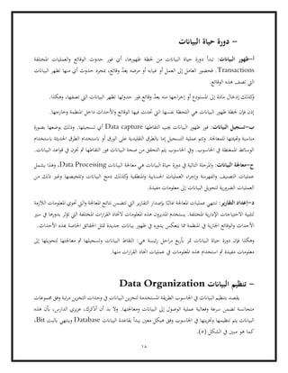 18
-
‫البياانت‬ ‫حياة‬ ‫دورة‬
‫أ‬
-
:‫البياانت‬ ‫ظهور‬
‫تبد‬
‫د‬ ‫أ‬
‫حدوث‬ ‫فور‬ ‫أي‬ ،‫ظهورها‬ ‫حلظة‬ ‫من‬ ‫البياانت‬ ‫حياة‬ ‫ورة‬
‫املختلفة‬ ‫العمليات‬‫و‬ ‫الوقائع‬
Transactions
‫البياانت‬ ‫تظهر‬ ‫منها‬ ‫أي‬ ‫حدوث‬ ‫مبجرد‬ ،‫وقائع‬ ّ
‫د‬‫يع‬ ‫مرضه‬ ‫أو‬ ‫غيابه‬ ‫أو‬ ‫العمل‬ ‫إىل‬ ‫العامل‬ ‫فحضور‬ .
.‫الوقائع‬ ‫هذه‬ ‫تصف‬ ‫اليت‬
‫وقائع‬ ّ
‫د‬‫يع‬ ‫منه‬ ‫اجها‬‫ر‬‫إخ‬ ‫أو‬ ‫املستودع‬ ‫إىل‬ ‫مادة‬ ‫إدخال‬ ‫كذلك‬
‫و‬
‫فور‬
‫حد‬
.‫وهكذا‬ ،‫تصفها‬ ‫اليت‬ ‫البياانت‬ ‫تظهر‬ ‫وثها‬
.‫وخارجها‬ ‫املنظمة‬ ‫داخل‬ ‫األحداث‬‫و‬ ‫الوقائع‬ ‫فيها‬ ‫حتدث‬ ‫اليت‬ ‫نفسها‬ ‫اللحظة‬ ‫هي‬ ‫البياانت‬ ‫ظهور‬ ‫حلظة‬ ‫فإن‬ ‫إذن‬
‫ب‬
-
:‫البياانت‬ ‫تسجيل‬
‫التقاطها‬ ‫جيب‬ ‫البياانت‬ ‫ظهور‬ ‫فور‬
Data capture
.‫تسجيلها‬ ‫أي‬
‫بصورة‬ ‫بوضعها‬ ‫وذلك‬
‫وهتيئتها‬ ‫مناسبة‬
.‫للمعاجلة‬
‫عملية‬ ‫وتتم‬
‫ابستخدام‬ ‫احلديثة‬ ‫الطرق‬ ‫ابستخدام‬ ‫أو‬ ‫الورق‬ ‫على‬ ‫التقليدية‬ ‫ابلطرق‬ ‫إما‬ ‫التسجيل‬
.‫البياانت‬ ‫اعد‬‫و‬‫ق‬ ‫يف‬ ‫ختزن‬ ‫مث‬ ‫التقاطها‬ ‫فور‬ ‫البياانت‬ ‫صحة‬ ‫من‬ ‫التحقق‬ ‫يتم‬ ‫احلاسوب‬ ‫ويف‬ .‫احلاسوب‬ ‫يف‬ ‫املمغنطة‬ ‫الوسائط‬
‫ج‬
-
:‫البياانت‬ ‫معاجلة‬
‫البي‬ ‫حياة‬ ‫دورة‬ ‫يف‬ ‫التالية‬ ‫املرحلة‬‫و‬
‫مع‬ ‫هي‬ ‫اانت‬
‫البيا‬ ‫اجلة‬
‫انت‬
Data Processing
‫يشمل‬ ‫وهذا‬ ،
‫من‬ ‫ذلك‬ ‫وغري‬ ‫وتلخيصها‬ ‫البياانت‬ ‫دمج‬ ‫كذلك‬
‫و‬ ‫املنطقية‬‫و‬ ‫احلسابية‬ ‫العمليات‬ ‫اء‬‫ر‬‫وإج‬ ‫الفهرسة‬‫و‬ ‫التصنيف‬ ‫عمليات‬
.‫مفيدة‬ ‫معلومات‬ ‫إىل‬ ‫البياانت‬ ‫لتحويل‬ ‫ية‬‫ر‬‫الضرو‬ ‫العمليات‬
‫د‬
-
:‫التقارير‬ ‫إعداد‬
‫إبصدار‬ ‫ا‬ً‫غالب‬ ‫املعاجلة‬ ‫عمليات‬ ‫تنتهي‬
‫ير‬‫ر‬‫التقا‬
‫تتضمن‬ ‫اليت‬
‫الالزمة‬ ‫املعلومات‬ ‫حتوي‬ ‫اليت‬‫و‬ ‫املعاجلة‬ ‫نتائج‬
‫سري‬ ‫يف‬ ‫بدورها‬ ‫تؤثر‬ ‫اليت‬ ‫املختلفة‬ ‫ات‬‫ر‬‫ا‬‫ر‬‫الق‬ ‫الختاذ‬ ‫املعلومات‬ ‫هذه‬ ‫املديرون‬ ‫يستخدم‬ .‫املختلفة‬ ‫ية‬‫ر‬‫اإلدا‬ ‫االحتياجات‬ ‫لتلبية‬
‫جديدة‬ ‫بياانت‬ ‫ظهور‬ ‫يف‬ ‫يدوره‬ ‫ينعكس‬ ‫مما‬ ‫املنظمة‬ ‫يف‬ ‫ية‬‫ر‬‫اجلا‬ ‫الوقائع‬‫و‬ ‫األحداث‬
‫مت‬
‫احلقائق‬ ‫ثل‬
‫هب‬ ‫اخلاصة‬
.‫األحداث‬ ‫ذه‬
‫دورة‬ ‫فإن‬ ‫وهكذا‬
‫احل‬‫ر‬‫م‬ ‫بع‬‫ر‬‫أب‬ ‫متر‬ ‫البياانت‬ ‫حياة‬
‫إىل‬ ‫لتحويلها‬ ‫معاجلتها‬ ‫مث‬ ‫وتسجيلها‬ ‫البياانت‬ ‫التقاط‬ :‫هي‬ ‫ئيسة‬‫ر‬
.‫منها‬ ‫ات‬‫ر‬‫ا‬‫ر‬‫الق‬ ‫اختاذ‬ ‫عمليات‬ ‫يف‬ ‫املعلومات‬ ‫هذه‬ ‫استخدام‬ ‫مث‬ ‫مفيدة‬ ‫معلومات‬
-
‫البياانت‬ ‫تنظيم‬
Data Organization
‫الب‬ ‫بتنظيم‬ ‫يقصد‬
‫احلاسو‬ ‫يف‬ ‫ياانت‬
‫جمموعات‬ ‫وفق‬ ‫تبة‬‫ر‬‫م‬ ‫ين‬‫ز‬‫التخ‬ ‫وحدات‬ ‫يف‬ ‫البياانت‬ ‫ين‬‫ز‬‫لتخ‬ ‫املستخدمة‬ ‫يقة‬‫ر‬‫الط‬ ‫ب‬
‫هذه‬ ‫أبن‬ ،‫الدارس‬ ‫يزي‬‫ز‬‫ع‬ ،‫أذكرك‬ ‫أن‬ ‫بد‬ ‫وال‬ .‫ومعاجلتها‬ ‫البياانت‬ ‫إىل‬ ‫الوصول‬ ‫عملية‬ ‫وفعالية‬ ‫سرعة‬ ‫تضمن‬ ‫متجانسة‬
‫وفق‬ ‫احلاسوب‬ ‫يف‬ ‫ينها‬‫ز‬‫وخت‬ ‫تنظيمها‬ ‫يتم‬ ‫البياانت‬
‫ا‬ ‫بقاعدة‬ ‫يبدأ‬ ‫معني‬ ‫هيكل‬
‫لبياانت‬
Database
‫ابلبت‬ ‫وينتهي‬
Bit
،
( ‫الشكل‬ ‫يف‬ ‫مبني‬ ‫هو‬ ‫كما‬
5
.)
 