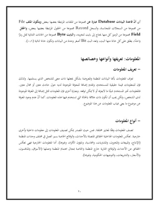 20
‫أي‬
‫البياانت‬ ‫قاعدة‬ ّ
‫ن‬‫أ‬
Database
‫عن‬ ‫عبارة‬
‫املر‬ ‫امللفات‬ ‫من‬ ‫جمموعة‬
‫ببعض‬ ‫بعضها‬ ‫تبطة‬
‫امللف‬ ‫ويتكون‬
File
‫املتجانس‬ ‫السجالت‬ ‫من‬ ‫جمموعة‬ ‫من‬
‫السجل‬‫و‬ ،‫ة‬
Record
،‫ببعض‬ ‫بعضها‬ ‫تبطة‬‫ر‬‫امل‬ ‫احلقول‬ ‫من‬ ‫جمموعة‬
‫واحلقل‬
Field
‫و‬ ،‫ينه‬‫ز‬‫لتخ‬ ‫ابيت‬ ‫إىل‬ ‫حيتاج‬ ‫منها‬ ‫كل‬‫الرموز‬ ‫من‬ ‫جمموعة‬
‫البايت‬
Byte
‫ا‬ً
‫رمز‬ ‫متثل‬ ‫الثنائية‬ ‫اخلاانت‬ ‫من‬ ‫جمموعة‬
‫خانة‬ ‫كل‬‫على‬ ‫يطلق‬ ،‫ا‬ً
‫احد‬‫و‬
‫البت‬ ‫وتعد‬ ،‫البت‬ ‫منها‬
Bit
( ‫ثنائية‬ ‫خانة‬ ‫وتكون‬ ‫البياانت‬ ‫من‬ ‫وحدة‬ ‫أصغر‬
0،1
.)
‫وخصائصها‬ ‫وأنواعها‬ ‫يفها‬‫ر‬‫تع‬ :‫املعلومات‬
-
‫املعلومات‬ ‫يف‬‫ر‬‫تع‬
‫بشكل‬ ‫املعروضة‬‫و‬ ‫املنظمة‬ ‫البياانت‬ ‫أبهنا‬ ‫املعلومات‬ ‫تعرف‬
.‫يستلمها‬ ‫الذي‬ ‫للشخص‬ ‫معىن‬ ‫ذات‬ ‫جيعلها‬
‫لذلك‬‫و‬
‫حقيقية‬ ‫قيمة‬ ‫للمعلومات‬ ‫فإن‬
‫امل‬ ‫للمعرفة‬ ‫إضافة‬ ‫وتقدم‬ ،‫للمستخدم‬
.‫معني‬ ‫جمال‬ ‫أو‬ ‫معني‬ ‫حادث‬ ‫حول‬ ‫لديه‬ ‫وجودة‬
‫املوجو‬ ‫املعرفة‬ ‫إىل‬ ‫إضافة‬ ‫متثل‬ ‫املعلومات‬ ‫فإن‬ ‫أخرى‬ ‫وبعبارة‬ .‫توقعه‬ ‫ميكن‬ ‫ال‬ ‫أو‬ ‫اليعرفه‬ ‫ما‬ ‫ا‬ً‫شيئ‬ ‫املستخدم‬ ‫خترب‬ ‫فاملعلومات‬
‫دة‬
‫هذ‬ ‫فيها‬ ‫تستخدم‬ ‫اليت‬ ‫ابحلالة‬ ‫عالقة‬ ‫ذات‬ ‫تكون‬ ‫أن‬ ‫جيب‬ ‫لكن‬‫و‬ ،‫الشخص‬ ‫لدى‬
‫املعرفة‬ ‫وجود‬ ‫عدم‬ ّ
‫ن‬‫أ‬ ‫كما‬.‫املعلومات‬ ‫ه‬
‫املعلوما‬ ‫غياب‬ ‫يعين‬ ‫ما‬ ‫موضوع‬ ‫عن‬
.‫املوضوع‬ ‫هذا‬ ‫عن‬ ‫ت‬
-
‫املعلومات‬ ‫أنواع‬
‫إىل‬ ‫املعلومات‬ ‫تصنيف‬ ‫ميكن‬ ‫املصدر‬ ‫حيث‬ ‫فمن‬ .‫خمتلفة‬ ‫ملعايري‬ ‫ا‬ً
‫ق‬‫وف‬ ‫املعلومات‬ ‫تصنف‬
‫أخرى‬‫و‬ ‫داخلية‬ ‫معلومات‬
‫املتصل‬ ‫احلقائق‬ ‫اجلاخلية‬ ‫املعلومات‬ ‫تعكس‬ .‫خارجية‬
‫املنظمة‬ ‫وحدات‬ ‫خمتلف‬ ‫يف‬ ‫العمل‬ ‫بسري‬ ‫اخلاصة‬ ‫الوقائع‬‫و‬ ،‫ابألحداث‬ ‫ة‬
‫(اإلنت‬
‫تعكس‬ ‫فهي‬ ‫اخلارجية‬ ‫املعلومات‬ ‫أما‬ .)‫وغريها‬ ،‫اد‬‫ر‬‫األف‬ ‫وشؤون‬ ،‫احملاسبة‬‫و‬ ،‫املشرتايت‬‫و‬ ،‫املخزون‬‫و‬ ‫املبيعات‬‫و‬ ،‫اج‬
‫األحدا‬ ‫عن‬ ‫احلقائق‬
‫وعملها‬ ‫املنظمة‬ ‫اهتمام‬ ‫مبجال‬ ‫اخلاصة‬‫و‬ ‫املنظمة‬ ‫ج‬
‫خار‬ ‫ية‬‫ر‬‫اجلا‬ ‫الوقائع‬‫و‬ ‫ث‬
،‫املنافسون‬‫و‬ ،‫اق‬‫و‬‫(األس‬
‫وغري‬ ،‫احلكومية‬ ‫التوجيهات‬‫و‬ ،‫يعات‬‫ر‬‫التش‬‫و‬ ،‫األسعار‬‫و‬
.)‫ها‬
 