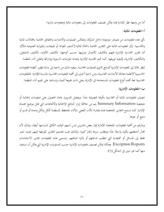 21
‫املعل‬ ‫تصنيف‬ ‫ميكن‬ ‫فإنه‬ ‫اإلدارة‬ ‫نظر‬ ‫وجهة‬ ‫من‬ ‫أما‬
:‫ية‬‫ر‬‫إدا‬ ‫ومعلومات‬ ‫مالية‬ ‫معلومات‬ ‫إىل‬ ‫ومات‬
‫أ‬
-
‫املعلومات‬
:‫املالية‬
‫و‬ ‫األحداث‬‫و‬ ‫العمليات‬ ‫وتعكس‬ ،‫كة‬
‫الشر‬ ‫داخل‬ ‫موجودة‬ ‫مصادر‬ ‫من‬ ‫املعلومات‬ ‫هذه‬ ‫أتيت‬
‫املالية‬ ‫ابجملاالت‬ ‫اخلاصة‬ ‫احلقائق‬
‫ا‬ ‫على‬ ‫املالية‬ ‫املعلومات‬ ‫كز‬
‫تر‬ .‫احملاسبية‬‫و‬
.) ً
‫مثال‬ ‫العمومية‬ ‫انية‬‫ز‬‫املي‬‫و‬ ،‫املبيعات‬ ‫أو‬ ‫ائد‬‫و‬‫الع‬ ‫(كشف‬ ‫املالية‬ ‫ابحلالة‬ ‫اخلاصة‬ ‫ير‬‫ر‬‫لتقا‬
‫احملا‬ ‫ير‬‫ر‬‫تقا‬ ‫أما‬
‫ال‬ ‫تكاليف‬ ،‫اد‬‫ر‬‫األف‬ ‫تكاليف‬ :‫اعها‬‫و‬‫أن‬ ‫حسب‬ ‫تيبها‬‫ر‬‫وت‬ ‫األعمال‬ ‫بتكاليف‬ ‫فتهتم‬ ‫ية‬‫ر‬‫اإلدا‬ ‫سبة‬
،‫تشغيل‬
‫يعها‬‫ز‬‫تو‬ ‫كيفية‬
‫و‬ ،‫ية‬‫ر‬‫اإلدا‬ ‫التكاليف‬‫و‬
.
.‫املنظمة‬ ‫أداء‬ ‫وحتليل‬ ‫اهتا‬‫ر‬‫وإدا‬ ‫السنوية‬ ‫انيات‬‫ز‬‫املي‬ ‫إبعداد‬ ‫ية‬‫ر‬‫اإلدا‬ ‫احملاسبة‬ ‫هتتم‬ ‫كما‬
‫اثنوي‬ ‫كمنتج‬‫ية‬‫ر‬‫اإلدا‬ ‫املعلومات‬ ‫إىل‬ ‫ا‬ً‫غالب‬ ‫نظر‬ُ‫ي‬
‫املعلومات‬ ‫أنظمة‬ ‫تطوير‬ ‫بداية‬ ‫إىل‬ ‫انحية‬ ‫من‬ ‫ذلك‬ ‫ويعود‬ .‫احملاسبة‬ ‫لعمليات‬
‫كأ‬‫احلاسوبية‬
‫ابلنسب‬ ‫احملاسبية‬ ‫املعلومات‬ ‫أمهية‬ ‫إىل‬ ‫أخرى‬ ‫انحية‬ ‫ومن‬ ،‫احملاسبية‬ ‫األحداث‬ ‫معاجلة‬ ‫نظمة‬
‫فاملعلومات‬ .‫لإلدارة‬ ‫ة‬
‫طبيع‬ ‫ذات‬ ‫وهي‬ ،‫اإلدارة‬ ‫يف‬ ‫املستخدمة‬ ‫املعلومات‬ ‫اع‬‫و‬‫أن‬ ‫أقدم‬ ّ
‫د‬‫تع‬ ‫احملاسبية‬
.‫املنظمة‬ ‫أداء‬ ‫تقييم‬ ‫على‬ ‫وتساعد‬ ،‫كمية‬‫ة‬
‫ب‬
-
:‫اإلدارية‬ ‫املعلومات‬
‫املالي‬ ‫املعلومات‬ ‫تتصف‬
‫بكوهنا‬ ‫احملاسبية‬ ‫أو‬ ‫ة‬
‫أو‬ ‫إمجالية‬ ‫معلومات‬ ‫على‬ ‫احلصول‬ ‫عادة‬ ‫املديرون‬ ‫ويفضل‬ .‫ا‬ً
‫جد‬ ‫تفصيلية‬
‫ملخصة‬
Summary Information
‫موض‬ ‫متثل‬ ‫اليت‬ ‫االجتاهات‬‫و‬ ‫اإلمجالية‬ ‫النتائج‬ ‫از‬‫ر‬‫إب‬ ‫خالهلا‬ ‫من‬ ‫يتم‬
‫اهتمام‬ ‫ع‬
‫املخ‬ ‫ابألداء‬ ‫الفعلي‬ ‫األداء‬ ‫نة‬‫ر‬‫مبقا‬ ‫هذه‬ ‫امللخصة‬ ‫ير‬‫ر‬‫التقا‬ ‫تسمح‬ ‫كما‬.‫اإلدارة‬
‫أو‬ ‫قسم‬ ‫أو‬ ‫وحدة‬ ‫لكل‬‫و‬ ‫ككل‬‫للمنظمة‬ ‫طط‬
.‫غريها‬ ‫أو‬ ‫منتج‬
‫ألن‬ ‫وذلك‬ ،‫ا‬ً
‫أيض‬ ‫استها‬‫ر‬‫لد‬ ‫الكايف‬ ‫الوقت‬ ‫لديهم‬ ‫ليس‬ ‫ين‬‫ر‬‫املدي‬ ‫بعض‬ ‫فإن‬ ‫لإلدارة‬ ‫امللخصة‬ ‫املعلومات‬ ‫أمهية‬ ‫من‬ ‫وابلرغم‬
‫يكو‬ ‫أنشطتهم‬ ‫جمال‬
‫تص‬ ‫جيب‬ ‫لذلك‬‫و‬ .‫كبرية‬‫إجناز‬ ‫سرعة‬ ‫ويتطلب‬ ‫ا‬ً
‫جد‬ ‫ا‬ً‫اسع‬‫و‬ ‫ن‬
‫حبيث‬ ‫إليهم‬ ‫املوجهة‬ ‫ير‬‫ر‬‫التقا‬ ‫ميم‬
‫ت‬
‫شري‬
‫االستثناءات‬ ‫ير‬‫ر‬‫تقا‬ ‫املعلومات‬ ‫هذه‬ ‫وتسمى‬ .‫انتباههم‬ ‫إاثرة‬ ‫أو‬ ‫تدخلهم‬ ‫تتطلب‬ ‫اليت‬ ‫القضااي‬ ‫أو‬ ‫املسائل‬ ‫إىل‬ ‫فقط‬
Exception Reports
‫حسب‬ ‫ية‬‫ر‬‫اإلدا‬ ‫املعلومات‬ ‫تصنيف‬ ‫ميكن‬ ‫وهكذا‬ .
‫نستفيد‬ ‫أن‬ ‫ميكن‬ ‫اليت‬ ‫ية‬‫ر‬‫اإلدا‬ ‫املستوايت‬
( ‫الشكل‬ ‫يف‬ ‫مبني‬ ‫هو‬ ‫كما‬‫منها‬
6
:)
 
