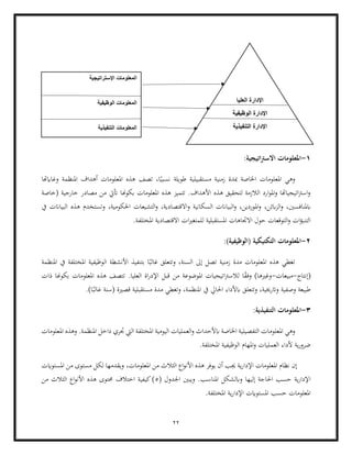 22
1
-
:‫اتيجية‬‫رت‬‫االس‬ ‫املعلومات‬
‫وغاايهتا‬ ‫املنظمة‬ ‫أهداف‬ ‫املعلومات‬ ‫هذه‬ ‫تصف‬ ،‫ا‬ً‫نسبي‬ ‫طويلة‬ ‫مستقبيلية‬ ‫زمنية‬ ‫مبدة‬ ‫اخلاصة‬ ‫املعلومات‬ ‫وهي‬
‫(خاصة‬ ‫خارجية‬ ‫مصادر‬ ‫من‬ ‫أتيت‬ ‫بكوهنا‬ ‫املعلومات‬ ‫هذه‬ ‫تتميز‬ .‫األهداف‬ ‫هذه‬ ‫لتحقيق‬ ‫الالزمة‬ ‫ارد‬‫و‬‫امل‬‫و‬ ‫اتيجياهتا‬‫رت‬‫اس‬‫و‬
،‫ابئن‬‫ز‬‫ال‬‫و‬ ،‫ابملنافسني‬
‫و‬ ‫السكانية‬ ‫البياانت‬‫و‬ ،‫املوردين‬‫و‬
‫يف‬ ‫البياانت‬ ‫هذه‬ ‫وتستخدم‬ ،‫احلكومية‬ ‫التشيعات‬‫و‬ ،‫االقتصادية‬
.‫املختلفة‬ ‫االقتصادية‬ ‫ات‬‫ري‬‫للمتغ‬ ‫املستقبلية‬ ‫االجتاهات‬ ‫حول‬ ‫التوقعات‬‫و‬ ‫ات‬‫ؤ‬‫التنب‬
2
-
:)‫(الوظيفية‬ ‫التكتيكية‬ ‫املعلومات‬
‫غ‬ ‫وتتعلق‬ ،‫السنة‬ ‫إىل‬ ‫تصل‬ ‫زمنية‬ ‫مدة‬ ‫املعلومات‬ ‫هذه‬ ‫تغطي‬
‫امل‬ ‫الوظيفية‬ ‫األنشطة‬ ‫بتنفيذ‬ ‫ا‬ً‫الب‬
‫املنظمة‬ ‫يف‬ ‫ختلفة‬
‫(إنتاج‬
-
‫مبيعات‬
-
‫ذات‬ ‫بكوهنا‬ ‫املعلومات‬ ‫هذه‬ ‫تتصف‬ .‫العليا‬ ‫اة‬‫ر‬‫اإلد‬ ‫قبل‬ ‫من‬ ‫املوضوعة‬ ‫اتيجيات‬‫رت‬‫لالس‬ ‫ا‬ً
‫ق‬‫وف‬ )‫وغريها‬
‫امل‬ ‫يف‬ ‫احلايل‬ ‫ابألداء‬ ‫وتتعلق‬ ،‫واترخيية‬ ‫وصفية‬ ‫طبيعة‬
‫قصرية‬ ‫مستقبلية‬ ‫مدة‬ ‫وتغطي‬ ،‫نظمة‬
.)‫ا‬ً‫غالب‬ ‫(سنة‬
3
-
‫املعل‬
‫ال‬ ‫ومات‬
:‫تنفيذية‬
‫املعل‬ ‫وهي‬
‫املعلومات‬ ‫وهذه‬ .‫املنظمة‬ ‫داخل‬ ‫جتري‬ ‫اليت‬ ‫املختلفة‬ ‫اليومية‬ ‫العمليات‬‫و‬ ‫ابألحداث‬ ‫اخلاصة‬ ‫التفصيلية‬ ‫ومات‬
.‫املختلفة‬ ‫الوظيفية‬ ‫املهام‬‫و‬ ‫العمليات‬ ‫ألداء‬ ‫ية‬‫ر‬‫ضرو‬
،‫املعلومات‬ ‫من‬ ‫الثالث‬ ‫اع‬‫و‬‫األن‬ ‫هذه‬ ‫يوفر‬ ‫أن‬ ‫جيب‬ ‫ية‬‫ر‬‫اإلدا‬ ‫املعلومات‬ ‫نظام‬ ‫إن‬
‫املستوايت‬ ‫من‬ ‫مستوى‬ ‫لكل‬ ‫ويقدمها‬
‫ا‬
( ‫اجلدول‬ ‫ويبني‬ .‫املناسب‬ ‫وابلشكل‬ ‫إليها‬ ‫احلاجة‬ ‫حسب‬ ‫ية‬‫ر‬‫إلدا‬
5
‫اع‬‫و‬‫األن‬ ‫هذه‬ ‫حمتوى‬ ‫اختالف‬ ‫كيفية‬)
‫من‬ ‫الثالث‬
.‫املختلفة‬ ‫ية‬‫ر‬‫اإلدا‬ ‫املستوايت‬ ‫حسب‬ ‫املعلومات‬
‫اإلستراتيجية‬ ‫المعلومات‬
‫الوظيف‬ ‫المعلومات‬
‫ية‬
‫التنفيذية‬ ‫المعلومات‬
‫العليا‬ ‫اإلدارة‬
‫الوظيفية‬ ‫اإلدارة‬
‫التنفيذية‬ ‫اإلدارة‬
 