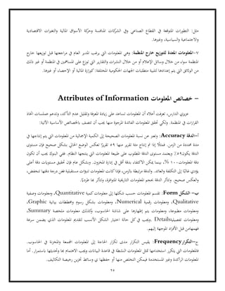 25
‫املالية‬ ‫اق‬‫و‬‫األس‬ ‫كة‬
‫وحر‬ ‫املنافسة‬ ‫كات‬
‫الشر‬ ‫ويف‬ ‫الصناعي‬ ‫القطاع‬ ‫يف‬ ‫املتوقعة‬ ‫ات‬‫ر‬‫التطو‬ :‫مثل‬
‫االقتصادية‬ ‫ات‬‫ري‬‫التغ‬‫و‬
.‫وغريها‬ ،‫السياسية‬‫و‬ ‫االجتماعية‬‫و‬
7
-
‫للتوز‬ ‫املعدة‬ ‫املعلومات‬
:‫املنظمة‬ ‫خارج‬ ‫يع‬
‫املعلومات‬ ‫وهي‬
‫يرغب‬ ‫اليت‬
‫ج‬
‫خار‬ ‫يعها‬‫ز‬‫تو‬ ‫قبل‬ ‫اجعتها‬‫ر‬‫م‬ ‫يف‬ ‫العام‬ ‫املدير‬
‫املنظ‬ ‫يف‬ ‫املسامهني‬ ‫على‬ ‫ع‬
‫توز‬ ‫اليت‬ ‫ير‬‫ر‬‫التقا‬‫و‬ ‫ات‬‫ر‬‫النش‬ ‫خالل‬ ‫من‬ ‫أو‬ ‫اإلعالم‬ ‫وسائل‬ ‫خالل‬ ‫من‬ ‫اء‬‫و‬‫س‬ ‫املنظمة‬
‫ذلك‬ ‫غري‬ ‫أو‬ ‫مة‬
‫املختل‬ ‫احلكومية‬ ‫اجلهات‬ ‫متطلبات‬ ‫لتلبية‬ ‫إعدادها‬ ‫يتم‬ ‫اليت‬ ‫الواثئق‬ ‫من‬
‫أو‬ ‫اإلحصاء‬ ‫أو‬ ‫املالية‬ ‫ارة‬‫ز‬‫كو‬:‫فة‬
‫غريها‬
.
-
‫املعلومات‬ ‫خصائص‬
Attributes of Information
‫املعلومات‬ ‫أن‬ ‫أعاله‬ ‫تعرفت‬ ،‫الدارس‬ ‫يزي‬‫ز‬‫ع‬
‫وتد‬ ،‫التأكد‬ ‫عدم‬ ‫وتقليل‬ ‫املعرفة‬ ‫ايدة‬‫ز‬ ‫على‬ ‫تساعد‬
‫عملسات‬ ‫عم‬
‫اختاذ‬
:‫اآلتية‬ ‫األساسية‬ ‫ابخلصائص‬ ‫تتصف‬ ‫أن‬ ‫جيب‬ ‫منها‬ ‫املرجوة‬ ‫الفائدة‬ ‫املعلومات‬ ‫حتقق‬ ‫لكي‬‫و‬ .‫املنظمة‬ ‫يف‬ ‫ات‬‫ر‬‫ا‬‫ر‬‫الق‬
‫أ‬
-
‫الدقة‬
Accuracy
:
‫يف‬ ‫إنتاجها‬ ‫يتم‬ ‫اليت‬ ‫املعلومات‬ ‫من‬ ‫اإلمجالية‬ ‫الكمية‬ ‫إىل‬ ‫الصحيحة‬ ‫املعلومات‬ ‫نسبة‬ ‫عن‬ ‫وتعرب‬
‫إن‬ ‫مت‬ ‫إذا‬ ً
‫فمثال‬ .‫الزمن‬ ‫من‬ ‫حمددة‬ ‫مدة‬
‫ت‬ ‫مئة‬ ‫تاج‬
‫منها‬ ‫ير‬‫ر‬‫ق‬
59
‫مستوى‬ ‫فإن‬ ‫صحيح‬ ‫بشكل‬ ‫احلايل‬ ‫الوضع‬ ‫تعكس‬ ‫ا‬ً
‫ير‬‫ر‬‫تق‬
‫يكون‬ ‫الدقة‬
59
%
.‫النظام‬ ‫ينتجها‬ ‫اليت‬ ‫املعلومات‬ ‫طبيعة‬ ‫على‬ ‫املطلوب‬ ‫الدقة‬ ‫مستوى‬ ‫ويعتمد‬
‫تكون‬ ‫أن‬ ‫جيب‬ ‫البنوك‬ ‫ففي‬
‫املعلومات‬ ‫دقة‬
100
%
‫حتق‬ ‫فإن‬ ‫عام‬ ‫وبشكل‬ .‫املخزون‬ ‫إدارة‬ ‫يف‬ ‫أقل‬ ‫بدقة‬ ‫االكتفاء‬ ‫ميكن‬ ‫بينما‬ ،
‫يق‬
‫أعلى‬ ‫دقة‬ ‫مستوايت‬
،‫تنخفض‬ ‫دقتها‬ ‫درجة‬ ‫فغن‬ ‫مستقبلية‬ ‫ات‬‫ؤ‬‫تنب‬ ‫املعلومات‬ ‫كانت‬‫فإذا‬ ،‫ابلزمن‬ ‫تبطة‬‫ر‬‫م‬ ‫الدقة‬‫و‬ .‫العائد‬‫و‬ ‫التكلفة‬ ‫إىل‬ ‫ا‬ً‫غالب‬ ‫يؤدي‬
.ً
‫طرداي‬ ‫هبا‬ ‫وتتأثر‬ ،‫افرة‬‫و‬‫املت‬ ‫التارخيية‬ ‫املعلومات‬ ‫حبجم‬ ‫الدقة‬ ‫وتتأثر‬ .‫صحيح‬ ‫العكس‬‫و‬
‫ب‬
-
‫الش‬
‫كل‬
Form
:
‫كمية‬‫معلومات‬ ‫إىل‬ ‫شكلها‬ ‫حسب‬ ‫املعلومات‬ ‫تقسم‬
Quantitative
‫وصفية‬ ‫ومعلومات‬ ،
Qualitative
‫رقمية‬ ‫ومعلومات‬ ،
Numerical
‫بيانية‬ ‫وخمططات‬ ‫رسوم‬ ‫بشكل‬ ‫ومعلومات‬ ،
Graphic
،
‫ملخصة‬ ‫معلومات‬ ‫كذلك‬
‫و‬ ،‫احلاسوب‬ ‫شاشة‬ ‫على‬ ‫إظهارها‬ ‫يتم‬ ‫ومعلومات‬ ،‫مطبوعة‬ ‫ومعلومات‬
Summary
،
‫ومعلومات‬
‫تفص‬
‫يلية‬
Details
‫سرعة‬ ‫يضمن‬ ‫الذي‬ ‫املعلومات‬ ‫لتقدمي‬ ‫األنسب‬ ‫الشكل‬ ‫اختيار‬ ‫حالة‬ ‫كل‬‫يف‬ ‫وجيب‬.
.‫إليهم‬ ‫املوجهة‬ ‫اد‬‫ر‬‫األف‬ ‫قبل‬ ‫فهمهامن‬
‫ج‬
-
‫ار‬‫ر‬‫التك‬
Frequency
.‫احلاسوب‬ ‫يف‬ ‫نة‬‫ز‬‫املخ‬‫و‬ ‫اجملمعة‬ ‫املعلومات‬ ‫إىل‬ ‫احلاجة‬ ‫ار‬‫ر‬‫تك‬ ‫مدى‬ ‫ار‬‫ر‬‫التك‬ ‫يقيس‬ :
‫متثل‬ ‫استخدامها‬ ‫يتكرر‬ ‫اليت‬ ‫فاملعلومات‬
‫املعلوم‬
‫النش‬ ‫ات‬
‫أما‬ .‫ار‬‫ر‬‫ابستم‬ ‫وحتديثها‬ ‫هبا‬ ‫االهتمام‬ ‫وجيب‬ ‫البياانت‬ ‫قاعدة‬ ‫يف‬ ‫طة‬
.‫التكاليف‬ ‫رخيصة‬ ‫ين‬‫ز‬‫خت‬ ‫وسائط‬ ‫ي‬ ‫حفظها‬ ‫أو‬ ‫منها‬ ‫التخلص‬ ‫فيمكن‬ ‫املستخدمة‬ ‫وغري‬ ‫اكدة‬‫ر‬‫ال‬ ‫املعلومات‬
 