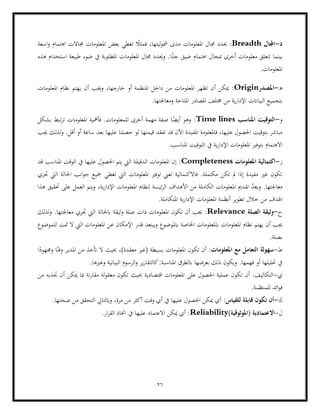 26
‫د‬
-
‫اجملال‬
Breadth
‫اهتما‬ ‫جماالت‬ ‫املعلومات‬ ‫بعض‬ ‫تغطي‬ ً
‫فمثال‬ ،‫ليتها‬‫و‬‫مش‬ ‫مدى‬ ‫املعلومات‬ ‫جمال‬ ‫حيدد‬ :
‫اسعة‬‫و‬ ‫م‬
‫بينما‬
‫هذه‬ ‫استخدام‬ ‫طبيعة‬ ‫ضوء‬ ‫يف‬ ‫املطلوبة‬ ‫املعلومات‬ ‫جمال‬ ‫وحيدد‬ .‫ا‬ً
‫جد‬ ‫ضيق‬ ‫اهتمام‬ ‫مبجال‬ ‫أخرى‬ ‫معلومات‬ ‫تتعلق‬
.‫املعلومات‬
‫ه‬
-
‫املصدر‬
Origin
:
‫املعلومات‬ ‫نظام‬ ‫يهتم‬ ‫أن‬ ‫وجيب‬ ،‫خارجها‬ ‫أو‬ ‫املنظمة‬ ‫داخل‬ ‫من‬ ‫املعلومات‬ ‫تظهر‬ ‫أن‬ ‫ميكن‬
‫املصاد‬ ‫خمتلف‬ ‫من‬ ‫ية‬‫ر‬‫اإلدا‬ ‫البياانت‬ ‫بتجميع‬
‫املتا‬ ‫ر‬
‫ومعا‬ ‫حة‬
.‫جلتها‬
‫و‬
-
‫املناسب‬ ‫التوقيت‬
Time lines
:
‫بشكل‬ ‫تبط‬‫ر‬‫ت‬ ‫املعلومات‬ ‫فأمهية‬ .‫للمعلومات‬ ‫أخرى‬ ‫مهمة‬ ‫صفة‬ ‫ا‬ً
‫أيض‬ ‫وهو‬
‫جيب‬ ‫لذلك‬‫و‬ .‫أقل‬ ‫أو‬ ‫ساعة‬ ‫بعد‬ ‫عليها‬ ‫حصلنا‬ ‫لو‬ ‫قيمتها‬ ‫تفقد‬ ‫قد‬ ‫اآلن‬ ‫املفيدة‬ ‫فاملعلومة‬ ،‫عليها‬ ‫احلصول‬ ‫بتوقيت‬ ‫مباشر‬
‫املعلومات‬ ‫بتوفري‬ ‫االهتمام‬
‫التو‬ ‫يف‬ ‫ية‬‫ر‬‫اإلدا‬
.‫املناسب‬ ‫قيت‬
‫ز‬
-
‫املعلومات‬ ‫اكتمالية‬
Completeness
:
‫قد‬ ‫املناسب‬ ‫الوقت‬ ‫يف‬ ‫عليها‬ ‫احلصول‬ ‫يتم‬ ‫اليت‬ ‫الدقيقة‬ ‫املعلومات‬ ‫إن‬
‫جتري‬ ‫اليت‬ ‫احلالة‬ ‫انب‬‫و‬‫ج‬ ‫مجيع‬ ‫تغطي‬ ‫اليت‬ ‫املعلومات‬ ‫توفري‬ ‫تعين‬ ‫فاالكنمالية‬ .‫مكتملة‬ ‫تكن‬ ‫مل‬ ‫إذا‬ ‫مفيدة‬ ‫غري‬ ‫تكون‬
‫امل‬ ‫تقدمي‬ ّ
‫د‬‫ويع‬ .‫معاجلتها‬
‫الكاملة‬ ‫علومات‬
‫ئي‬‫ر‬‫ال‬ ‫األهداف‬ ‫من‬
‫هذا‬ ‫حتقيق‬ ‫على‬ ‫العمل‬ ‫ويتم‬ ،‫ية‬‫ر‬‫اإلدا‬ ‫املعلومات‬ ‫لنظام‬ ‫سة‬
.‫املتكاملة‬ ‫ية‬‫ر‬‫اإلدا‬ ‫املعلومات‬ ‫أنظمة‬ ‫تطوير‬ ‫خالل‬ ‫من‬ ‫اهلدف‬
‫ح‬
-
‫الصلة‬ ‫وثيقة‬
Relevance
‫لذلك‬‫و‬ .‫معاجلتها‬ ‫جتري‬ ‫اليت‬ ‫ابحلالة‬ ‫وثيقة‬ ‫صلة‬ ‫ذات‬ ‫املعلومات‬ ‫تكون‬ ‫أن‬ ‫جيب‬ :
‫امل‬ ‫نظام‬ ‫يهتم‬ ‫أن‬ ‫جيب‬
‫ابملعلوم‬ ‫علومات‬
‫ابملوض‬ ‫اخلاصة‬ ‫ات‬
‫للموضوع‬ ‫متت‬ ‫ال‬ ‫اليت‬ ‫املعلومات‬ ‫عن‬ ‫اإلمكان‬ ‫قدر‬ ‫ويبتعد‬ ‫وع‬
.‫بصلة‬
‫ط‬
-
:‫املعلومات‬ ‫مع‬ ‫التعامل‬ ‫سهولة‬
‫ا‬ً
‫وجمهود‬ ‫ا‬ً‫وقت‬ ‫املدير‬ ‫من‬ ‫أتخذ‬ ‫ال‬ ‫حبيث‬ ،)‫معقدة‬ ‫(غري‬ ‫بسيطة‬ ‫املعلومات‬ ‫تكون‬ ‫أن‬
‫ا‬ ‫الرسوم‬‫و‬ ‫ير‬‫ر‬‫كالتقا‬:‫املناسبة‬ ‫ابلطرق‬ ‫بعرضها‬ ‫ذلك‬ ‫ويكون‬ .‫فهمها‬ ‫أو‬ ‫حتليلها‬ ‫يف‬
.‫وغريها‬ ‫لبيانية‬
‫ي‬
-
‫أ‬ ‫ميكن‬ ‫مبا‬ ‫نة‬‫ر‬‫مقا‬ ‫لة‬‫و‬‫معق‬ ‫تكون‬ ‫حبيث‬ ‫اقتصادية‬ ‫املعلومات‬ ‫على‬ ‫احلصول‬ ‫عملية‬ ‫تكون‬ ‫أن‬ :‫التكاليف‬
‫من‬ ‫جتذبه‬ ‫ن‬
.‫للمنظمة‬ ‫ائد‬‫و‬‫ف‬
‫ك‬
-
:‫للقياس‬ ‫قابلة‬ ‫تكون‬ ‫أن‬
.‫صحتها‬ ‫من‬ ‫التحقق‬ ‫وابلتايل‬ ،‫مرة‬ ‫من‬ ‫أكثر‬ ‫وقت‬ ‫أي‬ ‫يف‬ ‫عليها‬ ‫احلصول‬ ‫ميكن‬ ‫أي‬
‫ل‬
-
)‫(املوثوقية‬ ‫االعتمادية‬
Reliability
:
.‫ار‬‫ر‬‫الق‬ ‫اختاذ‬ ‫يف‬ ‫عليها‬ ‫االعتماد‬ ‫ميكن‬ ‫أي‬
 