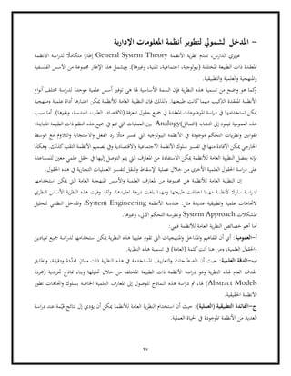 27
-
‫ية‬‫ر‬‫اإلدا‬ ‫املعلومات‬ ‫أنظمة‬ ‫لتطوير‬ ‫الشمويل‬ ‫املدخل‬
‫األنظمة‬ ‫ية‬‫ر‬‫نظ‬ ‫تقدم‬ ،‫الدارس‬ ‫يزي‬‫ز‬‫ع‬
General System Theory
‫األنظمة‬ ‫اسة‬‫ر‬‫لد‬ ً
‫متكامال‬ ‫ا‬ً
‫إطار‬
‫وغري‬ ،‫تقنية‬ ،‫اجتماعية‬ ،‫لوجية‬‫و‬‫(بي‬ ‫املختلفة‬ ‫الطبيعة‬ ‫ذات‬ ‫املعقدة‬
‫الفلسفية‬ ‫األسس‬ ‫من‬ ‫جمموعة‬ ‫اإلطار‬ ‫هذا‬ ‫ويشمل‬ .)‫ها‬
.‫التطبيقية‬‫و‬ ‫العلمية‬‫و‬ ‫املنهجية‬‫و‬
‫لدر‬ ‫موحدة‬ ‫علمية‬ ‫أسس‬ ‫توفري‬ ‫هي‬ ‫هلا‬ ‫األساسية‬ ‫السمة‬ ‫فإن‬ ‫ية‬‫ر‬‫النظ‬ ‫هذه‬ ‫تسمية‬ ‫من‬ ‫اضح‬‫و‬ ‫هو‬ ‫كما‬
‫و‬
‫اسة‬
‫اع‬‫و‬‫أن‬ ‫خمتلف‬
‫مي‬ ‫لألنظمة‬ ‫العامة‬ ‫ية‬‫ر‬‫النظ‬ ‫فإن‬ ‫لذلك‬‫و‬ .‫طبيعتها‬ ‫كانت‬‫مهما‬ ‫كيب‬
‫الرت‬ ‫املعقدة‬ ‫األنظمة‬
‫ومنهجية‬ ‫علمية‬ ‫أداة‬ ‫اعتبارها‬ ‫كن‬
‫امل‬ ‫حقول‬ ‫مجيع‬ ‫يف‬ ‫املعقدة‬ ‫املوضوعات‬ ‫اسة‬‫ر‬‫د‬ ‫يف‬ ‫استخدامها‬ ‫ميكن‬
‫سبب‬ ‫أما‬ .)‫وغريها‬ ،‫اهلندسة‬ ،‫الطب‬ ،‫(االقتصاد‬ ‫عرفة‬
‫العم‬ ‫هذه‬
‫ال‬ ‫إىل‬ ‫فيعود‬ ‫ومية‬
( ‫تشابه‬
)‫التماثل‬
Analogy
‫املتباينة؛‬ ‫الطبيعة‬ ‫ذات‬ ‫النظم‬ ‫هذه‬ ‫مجيع‬ ‫يف‬ ‫تتم‬ ‫اليت‬ ‫العمليات‬ ‫بني‬
‫انني‬‫و‬‫فق‬
‫الفع‬ ‫رد‬ ً
‫مثال‬ ‫تفسر‬ ‫اليت‬ ‫لوجية‬‫و‬‫البي‬ ‫األنظمة‬ ‫يف‬ ‫موجودة‬ ‫التحكم‬ ‫ايت‬‫ر‬‫ونظ‬
‫الوسط‬ ‫مع‬ ‫التالؤم‬‫و‬ ‫االستجابة‬‫و‬ ‫ل‬
‫اال‬‫و‬ ‫االجتماعية‬ ‫األنظمة‬ ‫سلوك‬ ‫تفسري‬ ‫يف‬ ‫منها‬ ‫اإلفادة‬ ‫ميكن‬ ‫اخلارجي‬
‫وهكذا‬ .‫كذلك‬‫التقنية‬ ‫األنظمة‬ ‫تصميم‬ ‫ويف‬ ‫قتصادية‬
‫االستفادة‬ ‫ميكن‬ ‫لألنظمة‬ ‫العامة‬ ‫ية‬‫ر‬‫النظ‬ ‫بفضل‬ ‫فإنه‬
‫للمساعدة‬ ‫معني‬ ‫علمي‬ ‫حقل‬ ‫يف‬ ‫إليها‬ ‫التوصل‬ ‫يتم‬ ‫اليت‬ ‫املعارف‬ ‫من‬
‫م‬ ‫األخرى‬ ‫العلمية‬ ‫احلقول‬ ‫اسة‬‫ر‬‫د‬ ‫على‬
.‫احلقول‬ ‫هذه‬ ‫يف‬ ‫ية‬‫ر‬‫التجا‬ ‫العمليات‬ ‫لتفسري‬ ‫النقل‬‫و‬ ‫اإلسقاط‬ ‫عملية‬ ‫خالل‬ ‫ن‬
‫مي‬ ‫اليت‬ ‫العامة‬ ‫املنهجية‬ ‫األسس‬‫و‬ ‫العلمية‬ ‫املعارف‬ ‫من‬ ‫جمموعة‬ ‫هي‬ ‫لألنظمة‬ ‫العامة‬ ‫ية‬‫ر‬‫النظ‬ ‫إن‬
‫كن‬
‫ا‬
‫ستخدامها‬
‫ألنظمة‬ ‫سلوك‬ ‫اسة‬‫ر‬‫لد‬
‫النظري‬ ‫األساس‬ ‫ية‬‫ر‬‫النظ‬ ‫هذه‬ ‫وفرت‬ ‫لقد‬‫و‬ .‫تعقيدها‬ ‫درجة‬ ‫بلغت‬ ‫ومهما‬ ‫طبيعتها‬ ‫اختلفت‬ ‫مهما‬
‫األنظمة‬ ‫هندسة‬ :‫مثل‬ ‫عديدة‬ ‫وتطبيقية‬ ‫علمية‬ ‫الجتاهات‬
System Engineering
‫املدخل‬‫و‬ ،
‫لتحليل‬ ‫النظمي‬
‫املشكالت‬
System Approach
.‫وغريها‬ ،‫اآليل‬ ‫التحكم‬ ‫ونظرسة‬
:‫فهي‬ ‫لألنظمة‬ ‫العامة‬ ‫ية‬‫ر‬‫النظ‬ ‫خصائص‬ ‫أهم‬ ‫أما‬
‫أ‬
-
‫العمومية‬
‫امليادين‬ ‫مجيع‬ ‫اسة‬‫ر‬‫لد‬ ‫استخدامها‬ ‫ميكن‬ ‫ية‬‫ر‬‫النظ‬ ‫هذه‬ ‫عليها‬ ‫تقوم‬ ‫اليت‬ ‫املنهجيات‬‫و‬ ‫املداخل‬‫و‬ ‫املفاهيم‬ ‫أن‬ ‫أي‬ :
.‫ية‬‫ر‬‫النظ‬ ‫هذه‬ ‫تسمية‬ ‫يف‬ )‫(العامة‬ ‫كلمة‬‫أتت‬ ‫هنا‬ ‫ومن‬ ،‫العلمية‬ ‫احلقول‬‫و‬
‫ب‬
-
:‫العلمية‬ ‫الدقة‬
‫الت‬‫و‬ ‫املصطلحات‬ ‫أن‬ ‫حيث‬
‫هذه‬ ‫يف‬ ‫املستخدمة‬ ‫يف‬‫ر‬‫عا‬
‫وتطابق‬ ،‫ودقيقة‬ ‫دة‬ّ
‫د‬‫حم‬ ٍ
‫معان‬ ‫ذات‬ ‫ية‬‫ر‬‫النظ‬
‫مناذ‬ ‫وبناء‬ ‫حتليلها‬ ‫خالل‬ ‫من‬ ‫املختلفة‬ ‫الطبيعة‬ ‫ذات‬ ‫األنظمة‬ ‫اسة‬‫ر‬‫د‬ ‫وهو‬ ‫ية‬‫ر‬‫النظ‬ ‫هلذه‬ ‫العام‬ ‫اهلدف‬
‫(جمردة‬ ‫يدية‬‫ر‬‫جت‬ ‫ج‬
Abstract Models
‫اجت‬‫و‬ ‫بسلوك‬ ‫اخلاصة‬ ‫العلمية‬ ‫املعارف‬ ‫إىل‬ ‫للوصول‬ ‫النماذج‬ ‫هذه‬ ‫اسة‬‫ر‬‫د‬ ‫مث‬ ،‫هلا‬ )
‫تطور‬ ‫اهات‬
.‫احلقيقية‬ ‫األنظمة‬
‫ج‬
-
:)‫(العملية‬ ‫التطبيقية‬ ‫الفائدة‬
‫اسة‬‫ر‬‫د‬ ‫عند‬ ‫مة‬ّ‫قي‬ ‫نتائج‬ ‫إل‬ ‫يؤدي‬ ‫أن‬ ‫ميكن‬ ‫لألنظمة‬ ‫العامة‬ ‫ية‬‫ر‬‫النظ‬ ‫استخدام‬ ‫أن‬ ‫حيث‬
‫األنظمة‬ ‫من‬ ‫العديد‬
.‫العملية‬ ‫احلياة‬ ‫يف‬ ‫املوجودة‬
 