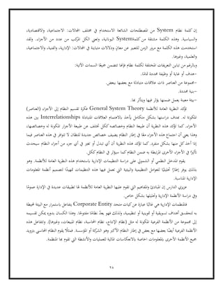 28
‫نظام‬ ‫كلمة‬ ‫إن‬
System
‫االستخدا‬ ‫الشائعة‬ ‫املصطلحات‬ ‫من‬
‫االج‬ :‫اجملاالت‬ ‫خمتلف‬ ‫يف‬ ‫م‬
،‫االقتصادية‬‫و‬ ،‫تماعية‬
‫الس‬‫و‬
‫كلمة‬ ‫من‬ ‫مشتقة‬ ‫الكلمة‬ ‫وهذه‬ .‫ياسية‬
System
‫لقد‬‫و‬ .‫اء‬‫ز‬‫األج‬ ‫من‬ ‫عدد‬ ‫من‬ ‫كب‬
‫املر‬ ‫الكل‬ ‫وتعين‬ ،‫اليواننية‬
‫للت‬ ‫الزمن‬ ‫مرور‬ ‫مع‬ ‫الكلمة‬ ‫هذه‬ ‫استخدمت‬
،‫االجتماعية‬‫و‬ ،‫الفنية‬‫و‬ ،‫ية‬‫ر‬‫اإلدا‬ :‫اجملاالت‬ ‫يف‬ ‫متباينة‬ ‫ودالالت‬ ٍ
‫معان‬ ‫عن‬ ‫عبري‬
.‫وغريها‬ ،‫العلمية‬‫و‬
‫من‬ ‫وابلرغم‬
‫الت‬ ‫تباين‬
:‫اآلتية‬ ‫السمات‬ ‫ا‬ً‫مجيع‬ ‫تتضمن‬ ‫فإهنا‬ ‫نظام‬ ‫لكلمة‬ ‫املختلفة‬ ‫يفات‬‫ر‬‫ع‬
-
.‫ا‬ً
‫متام‬ ‫حمددة‬ ‫وظيفة‬ ‫أو‬ ‫غاية‬ ‫أو‬ ‫هدف‬
-
‫بعضها‬ ‫مع‬ ‫متبادلة‬ ‫عالقات‬ ‫ذات‬ ‫العناصر‬ ‫من‬ ‫جمموعة‬
.‫ببعض‬
-
.‫حمددة‬ ‫بنية‬
-
‫يعمل‬ ‫معينة‬ ‫بيئة‬
.‫هبا‬ ‫ويتأثر‬ ‫فيها‬ ‫يؤثر‬ ‫ضمنها‬
‫لألنظمة‬ ‫العامة‬ ‫ية‬‫ر‬‫النظ‬ ‫كد‬
‫تؤ‬
General System Theory
)‫(العناصر‬ ‫اء‬‫ز‬‫األج‬ ‫إىل‬ ‫النظام‬ ‫تقسيم‬ ‫فكرة‬
‫املتبادلة‬ ‫العالقات‬ ‫ابالهتمام‬ ‫أيخذ‬ ‫متكامل‬ ‫بشكل‬ ‫استها‬‫ر‬‫د‬ ‫هبدف‬ .‫له‬ ‫املكونة‬
Interrelationships
‫بني‬
‫هذه‬
‫وخصائصه‬ ‫له‬ ‫املكونة‬ ‫ار‬‫ز‬‫األج‬ ‫طبيعة‬ ‫عن‬ ‫ختتلف‬ ‫ككل‬‫وخصائصه‬ ‫النظام‬ ‫طبيعة‬ ‫أن‬ ‫ية‬‫ر‬‫النظ‬ ‫هذه‬ ‫كد‬
‫تؤ‬ ‫كما‬.‫اء‬‫ز‬‫األج‬
،‫ا‬
‫اج‬ ‫أن‬ ‫يعين‬ ‫وهذا‬
‫فيما‬ ‫العناصر‬ ‫هذه‬ ‫يف‬ ‫افر‬‫و‬‫تت‬ ‫ال‬ ‫للنظان‬ ‫جديدة‬ ‫خصائص‬ ‫يضيف‬ ‫النظام‬ ‫إطار‬ ‫يف‬ ‫ا‬ً‫مع‬ ‫اء‬‫ز‬‫األج‬ ‫هذه‬ ‫تماع‬
‫النظام‬ ‫اء‬‫ز‬‫أج‬ ‫من‬ ‫جزء‬ ‫أي‬ ‫يف‬ ‫تغري‬ ‫أو‬ ‫تبدل‬ ‫أي‬ ‫أن‬ ‫ية‬‫ر‬‫النظ‬ ‫هذه‬ ‫كد‬
‫تؤ‬ ‫كما‬.‫منفرد‬ ‫بشكل‬ ‫منها‬ ‫كل‬‫أخذ‬ ‫إذا‬
‫سيحدث‬
‫النظا‬ ‫ضمن‬ ‫به‬ ‫تبطة‬‫ر‬‫امل‬ ‫األخرى‬ ‫اء‬‫ز‬‫األج‬ ‫يف‬ ‫ا‬ً‫أتثري‬
‫الن‬ ‫يف‬ ‫سيؤثر‬ ‫كما‬‫م‬
.‫ككل‬‫ظام‬
‫وهو‬ .‫لألنظمة‬ ‫العامة‬ ‫ية‬‫ر‬‫النظ‬ ‫هذه‬ ‫ابستخدام‬ ‫ية‬‫ر‬‫اإلدا‬ ‫التنظيمات‬ ‫اسة‬‫ر‬‫د‬ ‫على‬ ‫الشمويل‬ ‫أو‬ ‫النظمي‬ ‫املدخل‬ ‫يقوم‬
‫املعلومات‬ ‫أنظمة‬ ‫لتصميم‬ ‫ا‬ً
‫متهيد‬ ‫التنظيمات‬ ‫هذه‬ ‫فيها‬ ‫تعمل‬ ‫اليت‬ ‫البيئية‬‫و‬ ‫التنظيمية‬ ‫امل‬‫و‬‫للع‬ ‫ا‬ً‫حتليلي‬ ‫ا‬ً
‫إطار‬ ‫يوفر‬ ‫بذلك‬
‫ية‬‫ر‬‫اإلدا‬
.‫املناسبة‬
‫ا‬ً
‫عموم‬ ‫اإلدارة‬ ‫يف‬ ‫عديدة‬ ‫تطبيقات‬ ‫هلا‬ ‫لألنظمة‬ ‫العامة‬ ‫ية‬‫ر‬‫النظ‬ ‫عليها‬ ‫تقوم‬ ‫اليت‬ ‫املفاهيم‬‫و‬ ‫املبادئ‬ ‫إن‬ ‫الدارس‬ ‫يزي‬‫ز‬‫ع‬
.‫خاص‬ ‫بشكل‬ ‫وحتليلها‬ ‫ية‬‫ر‬‫اإلدا‬ ‫األنظمة‬ ‫اسة‬‫ر‬‫د‬ ‫ويف‬
‫متحد‬ ‫كيات‬‫عن‬ ‫عبارة‬ ‫ا‬ً‫غالب‬ ‫هي‬ ‫ية‬‫ر‬‫اإلدا‬ ‫فاملنظمات‬
Corporate Entity
‫ابست‬ ‫يتفاعل‬
‫البي‬ ‫مع‬ ‫ار‬‫ر‬‫م‬
‫حمل‬ ‫ئة‬
‫يطة‬
‫تقسيمه‬ ‫ميكن‬ ‫بدوره‬ ‫الكسان‬ ‫وهذا‬ .‫ا‬ً
‫مفتوح‬ ‫ا‬ً
‫نظام‬ ّ
‫د‬‫يع‬ ‫فهو‬ ‫لذلك‬‫و‬ ،‫تنظيمية‬ ‫أو‬ ‫متوينية‬ ‫أو‬ ‫تسويقية‬ ‫أهداف‬ ‫لتحقسق‬ ‫به‬
‫هذه‬ ‫وتتفاعل‬ .)‫وغريها‬ ،‫املبيعات‬ ‫نظام‬ ،‫احملاسبة‬ ‫نظام‬ ،‫اإلنتاج‬ ‫(نظام‬ ‫مثل‬ ‫له‬ ‫املكونة‬ ‫الفرعية‬ ‫األنظمة‬ ‫من‬ ‫جمموعة‬ ‫إىل‬
‫الفرعية‬ ‫األنظمة‬
‫بع‬ ‫مع‬ ‫بعضها‬ ‫ا‬ً
‫أيض‬
‫بتزويد‬ ‫احملاسيب‬ ‫النظام‬ ‫يقوم‬ ً
‫فمثال‬ .‫املؤسسة‬ ‫أو‬ ‫كة‬
‫الشر‬ ‫وهو‬ ‫األكرب‬ ‫النظام‬ ‫إطار‬ ‫يف‬ ‫ض‬
.‫املنظمة‬ ‫هبا‬ ‫تقوم‬ ‫اليت‬ ‫األنشطة‬‫و‬ ‫للعمليات‬ ‫املالية‬ ‫ابالنعكاسات‬ ‫اخاصة‬ ‫ابملعلومات‬ ‫األخرى‬ ‫األنظمة‬ ‫مجيع‬
 