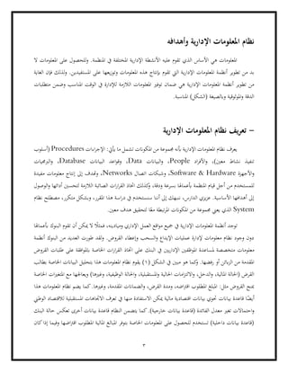 3
‫وأهدافه‬ ‫ية‬‫ر‬‫اإلدا‬ ‫املعلومات‬ ‫نظام‬
‫ال‬ ‫املعلومات‬ ‫على‬ ‫للحصول‬‫و‬ .‫املنظمة‬ ‫يف‬ ‫املختلفة‬ ‫ية‬‫ر‬‫اإلدا‬ ‫األنشطة‬ ‫عليه‬ ‫تقوم‬ ‫الذي‬ ‫األساس‬ ‫هي‬ ‫املعلومات‬
‫ي‬‫ر‬‫اإلدا‬ ‫املعلومات‬ ‫أنظمة‬ ‫تطوير‬ ‫من‬ ‫بد‬
‫الغاية‬ ‫فإن‬ ‫لذلك‬‫و‬ .‫املستفيدين‬ ‫على‬ ‫يعها‬‫ز‬‫وتو‬ ‫املعلومات‬ ‫هذه‬ ‫إبنتاج‬ ‫تقوم‬ ‫اليت‬ ‫ة‬
‫توفري‬ ‫ضمان‬ ‫هي‬ ‫ية‬‫ر‬‫اإلدا‬ ‫املعلومات‬ ‫أنظمة‬ ‫تطوير‬ ‫من‬
‫الالزمة‬ ‫املعلومات‬
‫متطلبات‬ ‫وضمن‬ ‫املناسب‬ ‫الوقت‬ ‫يف‬ ‫لإلدارة‬
.‫املناسبة‬ )‫(الشكل‬ ‫وابلصيغة‬ ‫املوثوقية‬‫و‬ ‫الدقة‬
-
‫ية‬‫ر‬‫اإلدا‬ ‫املعلومات‬ ‫نظام‬ ‫يف‬‫ر‬‫تع‬
‫اءات‬‫ر‬‫اإلج‬ :‫أييت‬ ‫ما‬ ‫تشمل‬ ‫املكوانت‬ ‫من‬ ‫جمموعة‬ ‫أبنه‬ ‫ية‬‫ر‬‫اإلدا‬ ‫املعلومات‬ ‫نظام‬ ‫يعرف‬
Procedures
‫(أسلوب‬
‫اد‬‫ر‬‫األف‬‫و‬ ،)‫معني‬ ‫نشاط‬ ‫تنفيذ‬
People
‫البياانت‬‫و‬ ،
Data
‫البياانت‬ ‫اعد‬‫و‬‫وق‬ ،
Database
‫الربجميات‬‫و‬ ،
‫األجهزة‬‫و‬
Hardware
&
Software
،
‫اتصال‬ ‫وشبكات‬
Networks
‫معلو‬ ‫إنتاج‬ ‫إىل‬ ‫وهتدف‬ ،
‫مفيدة‬ ‫مات‬
‫من‬ ‫للمستخدم‬
،‫ودقة‬ ‫بسرعة‬ ‫أبعماهلا‬ ‫املنظمة‬ ‫قيام‬ ‫أجل‬
‫الوصول‬‫و‬ ‫أدائها‬ ‫لتحسني‬ ‫الالزمة‬ ‫الصائبة‬ ‫ات‬‫ر‬‫ا‬‫ر‬‫الق‬ ‫اختاذ‬ ‫كذلك‬
‫و‬
‫نظام‬ ‫مصطلح‬ ،‫متكرر‬ ‫وبشكل‬ ،‫املقرر‬ ‫هذا‬ ‫اسة‬‫ر‬‫د‬ ‫يف‬ ‫سنستخدم‬ ‫أننا‬ ‫إىل‬ ‫ننبهك‬ ،‫الدارس‬ ‫يزي‬‫ز‬‫ع‬ .‫األساسية‬ ‫أهدافها‬ ‫إىل‬
System
‫الذي‬
‫املكوان‬ ‫من‬ ‫جمموعة‬ ‫يعين‬
‫لتحقي‬ ‫ا‬ً‫مع‬ ‫تبطة‬‫ر‬‫امل‬ ‫ت‬
.‫معني‬ ‫هدف‬ ‫ق‬
‫أبعماهلا‬ ‫البنوك‬ ‫تقوم‬ ‫أن‬ ‫ميكن‬ ‫ال‬ ً
‫فمثال‬ ،‫وميادينه‬ ‫اإلداري‬ ‫العمل‬ ‫اقع‬‫و‬‫م‬ ‫مجيع‬ ‫يف‬ ‫ية‬‫ر‬‫اإلدا‬ ‫املعلومات‬ ‫أنظمة‬ ‫توجد‬
‫أنظمة‬ ‫البنوك‬ ‫من‬ ‫العديد‬ ‫طورت‬ ‫لقد‬‫و‬ .‫القروض‬ ‫وإعطاء‬ ‫السحب‬‫و‬ ‫اإليداع‬ ‫عمليات‬ ‫إلدارة‬ ‫معلومات‬ ‫نظام‬ ‫وجود‬ ‫دون‬
‫مل‬ ‫متخصصة‬ ‫معلومات‬
‫البنك‬ ‫يف‬ ‫يني‬‫ر‬‫اإلدا‬ ‫املوظفني‬ ‫ساعدة‬
‫القروض‬ ‫طلبات‬ ‫على‬ ‫افقة‬‫و‬‫ابمل‬ ‫اخلاصة‬ ‫ات‬‫ر‬‫ا‬‫ر‬‫الق‬ ‫اختاذ‬ ‫على‬
( ‫الشكل‬ ‫يف‬ ‫مبني‬ ‫هو‬ ‫كما‬
‫و‬ .‫رفضها‬ ‫أو‬ ‫ابئن‬‫ز‬‫ال‬ ‫من‬ ‫املقدمة‬
1
‫بطالب‬ ‫اخلاصة‬ ‫البياانت‬ ‫بتحليل‬ ‫هذا‬ ‫املعلومات‬ ‫نظام‬ ‫يقوم‬ )
‫املستقبل‬‫و‬ ‫احلالية‬ ‫امات‬‫ز‬‫االلت‬‫و‬ ،‫الدخل‬‫و‬ ،‫املالية‬ ‫(احلالة‬ ‫القرض‬
‫ويعا‬ )‫وغريها‬ ،‫الوظيفية‬ ‫احلالة‬‫و‬ ،‫ية‬
‫اخلاصة‬ ‫ات‬‫ري‬‫املتغ‬ ‫مع‬ ‫جلها‬
‫هذا‬ ‫املعلومات‬ ‫نظام‬ ‫يضم‬ ‫كما‬.‫وغريها‬ ،‫املقدمة‬ ‫الضماانت‬‫و‬ ،‫القرض‬ ‫ومدة‬ ،‫اضه‬‫رت‬‫اق‬ ‫املطلوب‬ ‫املبلغ‬ :‫مثل‬ ‫القروض‬ ‫مبنح‬
‫بياانت‬ ‫قاعدة‬ ‫ا‬ً
‫أيض‬
‫املستق‬ ‫االجتاهات‬ ‫تعرف‬ ‫يف‬ ‫منها‬ ‫االستفادة‬ ‫ميكن‬ ‫مالية‬ ‫اقتصادية‬ ‫بياانت‬ ‫حتوي‬
‫الوطين‬ ‫لالقتصاد‬ ‫بلية‬
‫تغري‬ ‫احتماالت‬‫و‬
‫البنك‬ ‫حالة‬ ‫تعكس‬ ‫أخرى‬ ‫بياانت‬ ‫قاعدة‬ ‫النظام‬ ‫يتضمن‬ ‫كما‬.)‫خارجية‬ ‫بياانت‬ ‫(قاعدة‬ ‫الفائدة‬ ‫معدل‬
‫كان‬‫إذا‬ ‫وفيما‬ ‫اضها‬‫رت‬‫اق‬ ‫املطلوب‬ ‫املالية‬ ‫املبالغ‬ ‫بتوفر‬ ‫اخلاصة‬ ‫املعلومات‬ ‫على‬ ‫للحصول‬ ‫تستخدم‬ )‫داخلية‬ ‫بياانت‬ ‫(قاعدة‬
 