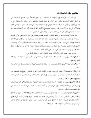 30
-
‫االتصاالت‬ ‫نظام‬ ‫مفاهيم‬
‫فهي‬ ،‫احمليطة‬ ‫البيئة‬‫و‬ ‫املنظمة‬ ‫بني‬ ‫أو‬ ‫املنظمة‬ ‫داخل‬ ‫اء‬‫و‬‫س‬ ‫املعلومات‬ ‫لتبادل‬ ‫الالزمة‬ ‫ية‬‫ر‬‫الضرو‬ ‫كة‬
‫احلر‬ ‫االتصاالت‬ ‫توفر‬
‫الديناميك‬ ‫املنظمة‬ ‫تعطي‬ ‫اليت‬
‫من‬ ٍ
‫اع‬‫و‬ ‫انتقال‬‫و‬ ‫حترك‬ ‫عملية‬ ‫العام‬ ‫مبفهومه‬ ّ
‫د‬‫يع‬ ‫املنظمة‬ ‫نشاط‬ ‫إن‬ .‫احلياة‬ ‫على‬ ‫القدرة‬‫و‬ ‫ية‬
‫هذا‬ ‫يتم‬ ‫أن‬ ‫ميكن‬ ‫وال‬ .‫أخرى‬ ‫إىل‬ ‫حالة‬
‫أتمني‬ ‫ميكن‬ ‫وال‬ ،‫املعلومات‬ ‫دون‬ ‫اعي‬‫و‬‫ال‬ ‫االنتقال‬
‫خالل‬ ‫من‬ ‫إال‬ ‫املعلومات‬ ‫هذه‬
‫الكتابة‬‫و‬ ‫االستماع‬‫و‬ ‫التحدث‬ ‫يق‬‫ر‬‫ط‬ ‫عن‬ ‫اد‬‫ر‬‫األف‬ ‫بني‬ ‫تتم‬ ‫اليت‬ ‫االتصاالت‬
‫هتا‬‫ر‬‫وضرو‬ ‫االتصاالت‬ ‫أمهية‬ ‫كد‬
‫يؤ‬ ‫وهذا‬ .‫اءة‬‫ر‬‫الق‬‫و‬
‫ا‬ ‫انتقال‬ ‫تضمن‬ ‫اليت‬ ‫اآللية‬ ‫فهي‬ ،‫املنظمة‬ ‫لنشاط‬
‫املستفيد‬ ‫إىل‬ ‫وتدفقها‬ ‫ملعلومات‬
.‫منها‬ ‫ين‬
‫ظهورها‬ ‫أماكن‬ ‫من‬ ‫البياانت‬ ‫نقل‬ ‫على‬ ‫وظيفته‬ ‫وتقتصر‬ .‫ية‬‫ر‬‫اإلدا‬ ‫املعلومات‬ ‫نظام‬ ‫من‬ ‫ا‬ً‫جزء‬ ‫االتصاالت‬ ‫نظام‬ ‫يعد‬
‫امل‬ ‫نظام‬ ‫إىل‬ )‫(مصادرها‬
‫ات‬‫ر‬‫اإلدا‬ ‫إىل‬ ‫ية‬‫ر‬‫اإلدا‬ ‫املعلومات‬ ‫نظام‬ ‫عن‬ ‫الناجتة‬ ‫املعلومات‬ ‫بنقل‬ ‫يقوم‬ ‫كما‬،‫معاجلتها‬ ‫اتتم‬ ‫علومات‬
‫تعر‬ ‫ميكن‬ ‫وهكذا‬ .‫املستفيدة‬
‫التعليمات‬‫و‬ ‫اء‬‫ر‬‫اآل‬‫و‬ ‫لألفكار‬ ‫اهلادفة‬ ‫التبادالت‬ ‫حيقق‬ ‫الذي‬ ‫النظام‬ ‫أبنه‬ ‫االتصاالت‬ ‫نظام‬ ‫يف‬
‫ا‬ ‫اجلهات‬ ‫بني‬ )‫معلومات‬ ‫أم‬ ‫بياانت‬ ‫أكانت‬ ‫اء‬‫و‬‫(س‬ ‫احلقائق‬‫و‬
‫خالل‬ ‫من‬ )‫وحدات‬ ‫أو‬ ‫ات‬‫ر‬‫إدا‬ ‫أو‬ ‫اد‬‫ر‬‫(أف‬ ‫املنظمة‬ ‫يف‬ ‫ملختلفة‬
.‫املنظمة‬ ‫أهداف‬ ‫حتقيق‬ ‫على‬ ‫يساعد‬ ‫وبشكل‬ ،‫خاصة‬ ‫ات‬‫ر‬‫وإشا‬ ‫رموز‬ ‫استخدام‬
( ‫الشكل‬ ‫يف‬ ‫كما‬،‫االتصال‬ ‫عملية‬ ‫كان‬
‫أر‬ ‫أن‬ ،‫الدارس‬ ‫يزي‬‫ز‬‫ع‬ ،‫سبق‬ ‫ما‬ ‫نتبني‬
7
:‫هي‬ ،)
1
-
:‫التبادل‬
‫أكثر‬ ‫وجود‬ ‫يعين‬ ‫وهذا‬
‫اال‬ ‫عملية‬ ‫لتحقيق‬ ‫اد‬‫و‬ ‫طرف‬ ‫من‬
‫طرفان‬ ‫يوجد‬ ‫عام‬ ‫وبشكل‬ .‫تصال‬
:‫مها‬ ‫أساسيان‬
.‫املستقبل‬‫و‬ ‫املرسل‬
2
-
:‫اهلدف‬
‫العام‬ ‫اهلدف‬ ‫مع‬ ‫ا‬ً
‫منسجم‬ ‫هدفها‬ ‫يكون‬ ‫أن‬ ‫وجيب‬ ‫هادفة‬ ‫عملية‬ ‫هي‬ )‫املعلومات‬ ‫(تبادل‬ ‫االتصال‬ ‫عملية‬ ‫إن‬
.‫للمنظمة‬
3
-
:‫الرسالة‬
‫ويصاغ‬ .‫املستقبل‬ ‫الطرف‬‫و‬ ‫املرسل‬ ‫الطرف‬ ‫بني‬ ‫نقله‬ ‫جيب‬ ‫الذي‬ ‫احملتوى‬ ‫أو‬ ‫املضمون‬ ‫أي‬
‫عادة‬ ‫املضمون‬ ‫هذا‬
‫وحىت‬ .‫معينة‬ ‫حقائق‬ ‫أو‬ ‫تعليمات‬ ‫أو‬ ‫اء‬‫ر‬‫آ‬ ‫أو‬ ‫أفكار‬ ‫بشكل‬
‫ابلدقة‬ ‫تتصف‬ ‫أن‬ ‫جيب‬ ‫الرسالة‬ ‫من‬ ‫اهلدف‬‫و‬ ‫الغاية‬ ‫تتحقق‬
.‫الغرض‬ ‫يف‬ ‫اإلجياز‬‫و‬ ‫املعىن‬ ‫يف‬ ‫الوضوح‬‫و‬
4
-
‫االتصال‬ ‫قناة‬
‫الشخصية‬ ‫فاالتصاالت‬ .‫الرسالة‬ ‫حمتوى‬ ‫لنقل‬ ‫املستخدمة‬ ‫الفنية‬ ‫الوسيلة‬ ‫أو‬ ‫يقة‬‫ر‬‫الط‬ ‫هبا‬ ‫ويقصد‬ :
‫املباشرة‬
‫وشبك‬ ،‫اإلعالم‬ ‫ووسائل‬ ،‫اهلاتف‬‫و‬ ،‫اد‬‫ر‬‫األف‬ ‫بني‬ ‫املباشرة‬ ‫غري‬ ‫أو‬
‫على‬ ‫تساعد‬ ‫اتصال‬ ‫ات‬‫و‬‫قن‬ ‫متثل‬ ‫مجيعها‬ ،‫اسيب‬‫و‬‫احل‬ ‫ات‬
.‫وخارجها‬ ‫املنظمة‬ ‫يف‬ ‫املعلومات‬ ‫تدفق‬
5
-
‫ات‬‫ر‬‫اإلشا‬ ‫أو‬ ‫الرموز‬
)‫(الرتميز‬ ‫لتشفري‬ ‫خاصة‬ ‫ورموز‬ ‫ات‬‫ر‬‫إشا‬ ‫عادة‬ ‫املرسل‬ ‫يستخدم‬ :
Coding
‫قبل‬ ‫الرسالة‬ ‫حمتوى‬
‫إرساهل‬
‫وجي‬ ،‫املستقبل‬ ‫الطرف‬ ‫إىل‬ ‫ا‬
‫ات‬‫ر‬‫اإلشا‬ ‫هذه‬ ‫تفسري‬ ‫من‬ ‫املستقبل‬ ‫يتمكن‬ ‫أن‬ ‫ب‬
.‫صحيح‬ ‫بشكل‬ ‫الرسالة‬ ‫وفهم‬ ‫الرموز‬‫و‬
‫املختلفة‬ ‫ائط‬‫ر‬‫اخل‬‫و‬ ‫املخططات‬‫و‬ ‫البيانية‬ ‫الرسوم‬‫و‬ ‫الصور‬‫و‬ ‫ايضية‬‫ر‬‫ال‬ ‫التعابري‬ ‫كذلك‬
‫و‬ ،‫املكتوبة‬ ‫أو‬ ‫املنطوقة‬ ‫الكلمات‬‫و‬ ‫اللغة‬ ‫وما‬
‫يتم‬ ‫حمددة‬ ‫معلومات‬ ‫تعكس‬ ‫ات‬‫ر‬‫وإشا‬ ‫رموز‬ ‫سوى‬
.‫تبادهلا‬
 