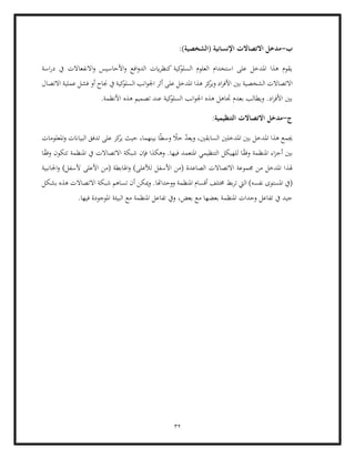 32
‫ب‬
-
( ‫اإلنسانية‬ ‫االتصاالت‬ ‫مدخل‬
:)‫الشخصية‬
‫اسة‬‫ر‬‫د‬ ‫يف‬ ‫االنفعاالت‬‫و‬ ‫األحاسيس‬‫و‬ ‫افع‬‫و‬‫الد‬ ‫ايت‬‫ر‬‫كنظ‬ ‫كية‬
‫السلو‬ ‫العلوم‬ ‫استخدام‬ ‫على‬ ‫املدخل‬ ‫هذا‬ ‫يقوم‬
‫بني‬ ‫الشخصية‬ ‫االتصاالت‬
‫االتصال‬ ‫عملية‬ ‫فشل‬ ‫أو‬ ‫جناح‬ ‫يف‬ ‫كية‬
‫السلو‬ ‫انب‬‫و‬‫اجل‬ ‫أثر‬ ‫على‬ ‫املدخل‬ ‫هذا‬ ‫كز‬
‫وير‬ ‫اد‬‫ر‬‫األف‬
‫جتاهل‬ ‫بعدم‬ ‫ويطالب‬ .‫اد‬‫ر‬‫األف‬ ‫بني‬
‫عن‬ ‫كية‬
‫السلو‬ ‫انب‬‫و‬‫اجل‬ ‫هذه‬
.‫األنظمة‬ ‫هذه‬ ‫تصميم‬ ‫د‬
‫ج‬
-
:‫التنظيمية‬ ‫االتصاالت‬ ‫مدخل‬
‫كز‬
‫ير‬ ‫حيث‬ ،‫بينهما‬ ‫ا‬ً‫ط‬‫وس‬ ً
‫حال‬ ّ
‫د‬‫ويع‬ ،‫السابقني‬ ‫املدخلني‬ ‫بني‬ ‫املدخل‬ ‫هذا‬ ‫جيمع‬
‫املعلومات‬‫و‬ ‫البياانت‬ ‫تدفق‬ ‫على‬
‫امل‬ ‫التنظيمي‬ ‫للهيكل‬ ‫ا‬ً
‫ق‬‫وف‬ ‫املنظمة‬ ‫اء‬‫ز‬‫أج‬ ‫بني‬
‫ا‬ً
‫ق‬‫وف‬ ‫تتكون‬ ‫املنظمة‬ ‫يف‬ ‫االتصاالت‬ ‫شبكة‬ ‫فإن‬ ‫وهكذا‬ .‫فيها‬ ‫تعمد‬
‫هلذ‬
‫اجلانبية‬‫و‬ )‫ألسفل‬ ‫األعلى‬ ‫(من‬ ‫اهلابطة‬‫و‬ )‫لألعلى‬ ‫األسفل‬ ‫(من‬ ‫الصاعدة‬ ‫االتصاالت‬ ‫جمموعة‬ ‫من‬ ‫املدخل‬ ‫ا‬
‫بط‬‫ر‬‫ت‬ ‫اليت‬ )‫نفسه‬ ‫املستوى‬ ‫(يف‬
‫بشكل‬ ‫هذه‬ ‫االتصاالت‬ ‫شبكة‬ ‫تساهم‬ ‫أن‬ ‫ميكن‬‫و‬ .‫ووحداهتا‬ ‫املنظمة‬ ‫أقسام‬ ‫خمتلف‬
‫ا‬ ‫تفاعل‬ ‫ويف‬ ،‫بعض‬ ‫مع‬ ‫بعضها‬ ‫املنظمة‬ ‫وحدات‬ ‫تفاعل‬ ‫يف‬ ‫جيد‬
‫البي‬ ‫مع‬ ‫ملنظمة‬
.‫فيها‬ ‫املوجودة‬ ‫ئة‬
 