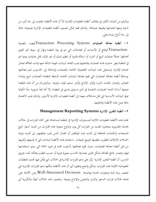 34
‫أنظ‬ ‫وظائف‬ ‫يف‬ ‫الكبري‬ ‫التشابه‬ ‫من‬ ‫وابلرغم‬
‫األنظ‬ ‫هذه‬ ‫أن‬ ‫إال‬ ‫ية‬‫ر‬‫اإلدا‬ ‫املعلومات‬ ‫مة‬
‫من‬ ‫كبري‬‫حد‬ ‫إىل‬ ‫تتفاوت‬ ‫مة‬
‫ا‬ً‫حالي‬ ‫املوجودة‬ ‫ية‬‫ر‬‫اإلدا‬ ‫املعلومات‬ ‫أنظمة‬ ‫تصنيف‬ ‫ميكن‬ ‫قغنه‬ ‫لذلك‬‫و‬ .‫عملياهتا‬ ‫وطبيعة‬ ‫اهتمامها‬ ‫وجهة‬ ‫انحية‬
:‫وهي‬ ‫ئيسة‬‫ر‬ ‫اع‬‫و‬‫أن‬ ‫ستة‬ ‫إىل‬
1
-
‫العمليات‬ ‫معاجلة‬ ‫أنظمة‬
Transaction Processing Systems
‫ابلعملية‬ ‫يقصد‬
Transaction
‫حتقيق‬ ‫حنو‬ ‫سريها‬ ‫يف‬ ‫وتؤثر‬ ‫املنظمة‬ ‫بيئة‬ ‫يف‬ ‫تتم‬ ‫اليت‬ ‫املعامالت‬ ‫أو‬ ‫األحداث‬ ‫أو‬ ‫الوقائع‬
‫تتم‬ ‫يومية‬ ‫عمليات‬ ‫متثل‬ ،‫ذلك‬ ‫غري‬ ‫أو‬ ‫شيك‬ ‫تنظيم‬ ‫أو‬ ‫فاتورة‬ ‫استالم‬ ‫أو‬ ‫اء‬‫ر‬‫الش‬ ‫أو‬ ‫البيع‬ ‫عمليات‬ ً
‫فمثال‬ .‫أهدافها‬
‫وفور‬ ‫املنظمة‬ ‫يف‬
‫حدوث‬
‫الب‬ ‫التقاط‬ ‫جيب‬ ‫وفاعليتها‬ ‫العمليات‬ ‫هذه‬
‫العالقة‬ ‫وذات‬ ‫عنها‬ ‫الناجتة‬ ‫املهمة‬ ‫ياانت‬
‫مبجال‬
‫معاجلتها‬ ‫ليتم‬ ‫احلاسوب‬ ‫إىل‬ ‫وإدخاهلا‬ ‫ابلعمليات‬ ‫اخلاصة‬ ‫التفصيلية‬ ‫البياانت‬ ‫هذه‬ ‫وتسجيل‬ ،‫اإلدارة‬ ‫اهتمام‬
‫املنظ‬ ‫أبنشطة‬ ‫اخلاصة‬ ‫البياانت‬ ‫مبعاجلة‬ ‫تقوم‬ ‫اليت‬ ‫العمليات‬ ‫معاجلة‬ ‫أنظمة‬ ‫بوساطة‬
‫وإعداد‬ ‫البيع‬ ‫كعمليات‬‫مة؛‬
‫وإص‬ ،‫اتري‬‫و‬‫الف‬
‫امر‬‫و‬‫أ‬‫و‬ ‫اإلنتاج‬ ‫امر‬‫و‬‫أ‬‫و‬ ‫اء‬‫ر‬‫الش‬ ‫طلبات‬ ‫دار‬
‫املنظمة‬ ‫هذه‬ ‫أن‬ ‫من‬ ‫وابلرغن=م‬ .‫وغريها‬ ،‫اد‬‫و‬‫امل‬ ‫تسليم‬
‫لكوهنا‬ ‫ا‬ً
‫جد‬ ‫ية‬‫ر‬‫ضرو‬ ّ
‫د‬‫تع‬ ‫أهنا‬ ‫إال‬ ،‫املنظمة‬ ‫يف‬ ‫إداري‬ ‫مستوى‬ ‫أدىن‬ ‫يف‬ ‫التنفيذية‬ ‫العمليات‬ ‫خلدمة‬ ‫ا‬ً
‫أساس‬ ‫موجهة‬
‫اليت‬ ‫األساسية‬ ‫البياانت‬ ‫توفؤ‬
‫املعلومات‬ ‫أنظمة‬ ‫إىل‬ ‫مهمة‬ ‫مدخالت‬ ‫متثل‬
‫االهتمام‬ ‫جيب‬ ‫لذلك‬‫و‬ .‫األخرى‬ ‫ية‬‫ر‬‫اإلدا‬
‫ب‬
.‫وفاعليتها‬ ‫األنظمة‬ ‫هذه‬ ‫عمل‬ ‫دقة‬
2
-
‫اإلدارية‬ ‫التقارير‬ ‫أنظمة‬
Management Reporting Systems
‫حاالت‬ ‫يف‬ ‫ات‬‫ر‬‫ا‬‫ر‬‫الق‬ ‫اختاذ‬ ‫على‬ ‫ملساعدهتا‬ ‫املنظمة‬ ‫يف‬ ‫ية‬‫ر‬‫اإلدا‬ ‫للمستوايت‬ ‫الالزمة‬ ‫املعلومات‬ ‫األنظمة‬ ‫هذه‬ ‫تقدم‬
‫العد‬ ‫يتخذون‬ ‫فاملديرون‬ ‫حمددة؛‬
‫البيع‬ ‫أسعار‬ ‫حتديد‬ ‫من‬ ‫ات‬‫ر‬‫ا‬‫ر‬‫الق‬ ‫هذه‬ ‫صعوبة‬ ‫اوح‬‫رت‬‫وت‬ ،‫يوم‬ ‫كل‬‫ات‬‫ر‬‫ا‬‫ر‬‫الق‬ ‫من‬ ‫يد‬
‫ا‬ ‫أو‬ ‫املوظفني‬ ‫عدد‬ ‫حتديد‬ ‫إىل‬ ‫املختلفة‬ ‫اخلدمات‬‫و‬ ‫للمنتجات‬
‫نوعية‬ ‫حتديد‬ ‫إىل‬ ،‫توظيفهم‬ ‫جيب‬ ‫الذين‬ ‫لعمال‬
‫جتم‬ ‫مت‬ ‫اليت‬ ‫البياانت‬ ‫األنظمة‬ ‫هذه‬ ‫تستخدم‬ .‫املبيعات‬ ‫لرتويج‬ ‫تنظيمها‬ ‫املطلوب‬ ‫اإلعالنية‬ ‫احلمالت‬
‫ينها‬‫ز‬‫وخت‬ ‫يعها‬
‫استخدامها‬ ‫سيتم‬ ‫اليت‬ ‫احلالة‬ ‫ضوء‬ ‫يف‬ ‫حمدد‬ ‫أبسلوب‬ ‫مبعاجلتها‬ ‫تقوم‬ ‫حيث‬ ،‫العمليات‬ ‫معاجلة‬ ‫أنظمة‬ ‫قبل‬ ‫من‬
‫نتائ‬ ‫وتصدر‬ ،‫فيها‬
‫يزي‬‫ز‬‫ع‬ ،‫جتد‬ ‫وهكذا‬.‫الطلب‬ ‫حسب‬ ‫أو‬ ‫ية‬‫ر‬‫دو‬ ‫بصورة‬ ‫احلاسب‬ ‫يصدرها‬ ‫ير‬‫ر‬‫تقا‬ ‫بشكل‬ ‫املعاجلة‬ ‫ج‬
‫الق‬ ‫دعم‬ ‫على‬ ‫كز‬
‫تر‬ ‫ية‬‫ر‬‫اإلدا‬ ‫ير‬‫ر‬‫التقا‬ ‫أنظمة‬ ‫أن‬ ،‫الدارس‬
‫املتطلبات‬ ‫حتديد‬ ‫فيها‬ ‫ميكن‬ ‫اليت‬ ‫احلاالت‬ ‫يف‬ ‫ية‬‫ر‬‫اإلدا‬ ‫ات‬‫ر‬‫ا‬‫ر‬
‫األنظمة‬ ‫هذه‬ ‫أن‬ ‫أي‬ ‫ودقيق؛‬ ‫اضح‬‫و‬ ‫بشكل‬ ‫ات‬‫ر‬‫ا‬‫ر‬‫الق‬ ‫هلذه‬ ‫الالزمة‬ ‫املعلوماتية‬
‫اليت‬ ‫ية‬‫ر‬‫اإلدا‬ ‫ات‬‫ر‬‫ا‬‫ر‬‫الق‬ ‫دعم‬ ‫ميكنها‬
‫اضحة‬‫و‬‫و‬ ‫حمددة‬ ‫ات‬‫ري‬‫ومتغ‬ ‫اثبتة‬ ‫ببنية‬ ‫تتصف‬
Well-Structured Decisions
‫على‬ ‫األمثلة‬ ‫ومن‬.
‫قر‬ ‫حلاالت‬ ‫هذها‬
‫و‬ ‫ين‬‫ز‬‫التخ‬‫و‬ ‫اء‬‫ر‬‫الش‬‫و‬ ‫التسعري‬ ‫ات‬‫ر‬‫ا‬
‫أي‬ ‫ية‬‫ر‬‫ا‬‫ر‬‫ابلتك‬ ‫ا‬ً
‫أيض‬ ‫احلاالت‬ ‫هذه‬ ‫وتتصف‬ .‫وغريها‬ ‫اإلنتاج‬
 