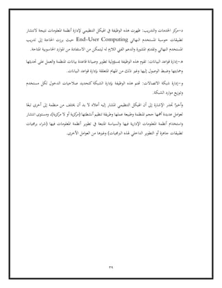 39
‫د‬
-
‫اخلدم‬ ‫كز‬
‫مر‬
‫التدر‬‫و‬ ‫ات‬
‫النتشار‬ ‫نتيجة‬ ‫املعلومات‬ ‫أنظمة‬ ‫إلدارة‬ ‫التنظيمي‬ ‫اهليكل‬ ‫يف‬ ‫الوظيفة‬ ‫هذه‬ ‫ظهرت‬ :‫يب‬
‫النهائي‬ ‫املستخدم‬ ‫حوسبة‬ ‫تطبيقات‬
End-User Computing
‫يب‬‫ر‬‫تد‬ ‫إىل‬ ‫احلاجة‬ ‫برزت‬ ‫حيث‬
‫احلاسوبي‬ ‫ارد‬‫و‬‫امل‬ ‫من‬ ‫االستفادة‬ ‫من‬ ‫ليتمكن‬ ‫له‬ ‫الالزم‬ ‫الفين‬ ‫الدعم‬‫و‬ ‫املشورة‬ ‫وتقدمي‬ ‫النهائي‬ ‫املستخدم‬
‫املتاحة‬ ‫ة‬
.
‫ه‬
-
‫حتديثها‬ ‫على‬ ‫العمل‬‫و‬ ‫املنظمة‬ ‫بياانت‬ ‫قاعدة‬ ‫وصيانة‬ ‫تطوير‬ ‫لية‬‫و‬‫مبسؤ‬ ‫الوظيفة‬ ‫هذه‬ ‫تقوم‬ :‫البياانت‬ ‫اعد‬‫و‬‫ق‬ ‫إدارة‬
.‫البياانت‬ ‫اعد‬‫و‬‫ق‬ ‫إبدارة‬ ‫املتعلقة‬ ‫املهام‬ ‫من‬ ‫ذلك‬ ‫وغري‬ ‫إليها‬ ‫الوصول‬ ‫وضبط‬ ‫ومحايتها‬
‫و‬
-
‫صال‬ ‫كتحديد‬‫الشبكة‬ ‫إبدارة‬ ‫الوظيفة‬ ‫هذه‬ ‫هتتم‬ :‫االتصاالت‬ ‫شبكة‬ ‫إدارة‬
‫الد‬ ‫حيات‬
‫مستخدم‬ ‫لكل‬ ‫خول‬
.‫الشبكة‬ ‫ارد‬‫و‬‫م‬ ‫يع‬‫ز‬‫وتو‬
‫ا‬ً‫تبع‬ ‫أخرى‬ ‫إىل‬ ‫منظمة‬ ‫من‬ ‫خيتلف‬ ‫أن‬ ‫بد‬ ‫ال‬ ‫أعاله‬ ‫إليه‬ ‫املشار‬ ‫التنظيمي‬ ‫اهليكل‬ ‫أن‬ ‫إىل‬ ‫اإلشارة‬ ‫جتدر‬ ‫ا‬ً‫أخري‬‫و‬
‫انتشار‬ ‫ومستوى‬ ،)‫ية‬‫ز‬‫ك‬
‫مر‬ ‫ال‬ ‫أو‬ ‫ية‬‫ز‬‫ك‬
‫(مر‬ ‫أنشطتها‬ ‫تنظيم‬ ‫يقة‬‫ر‬‫وط‬ ‫عملها‬ ‫وطبيعة‬ ‫املنظمة‬ ‫حجم‬ ‫أمهها‬ ‫عديدة‬ ‫امل‬‫و‬‫لع‬
‫استخدام‬‫و‬
‫امل‬ ‫أنظمة‬
‫برجميات‬ ‫اء‬‫ر‬‫(ش‬ ‫فيها‬ ‫املعلومات‬ ‫أنظمة‬ ‫تطوير‬ ‫يف‬ ‫املتبعة‬ ‫السياسة‬‫و‬ ‫فيها‬ ‫ية‬‫ر‬‫اإلدا‬ ‫علومات‬
.‫األخرى‬ ‫امل‬‫و‬‫الع‬ ‫من‬ ‫وغريها‬ )‫الربجميات‬ ‫هلذه‬ ‫الداخلي‬ ‫التطوير‬ ‫أو‬ ‫جاهزة‬ ‫تطبيقات‬
 