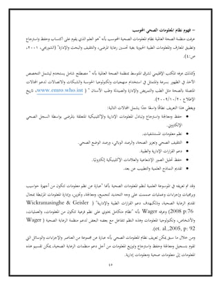 45
-
‫احملوسب‬ ‫الصحي‬ ‫املعلومات‬ ‫نظام‬ ‫فهوم‬
‫"ه‬ ‫أبنه‬ ‫احملوسب‬ ‫الصحية‬ ‫املعلومات‬ ‫نظام‬ ‫العاملية‬ ‫الصحة‬ ‫منظمة‬ ‫عرفت‬
‫اسرتجاع‬‫و‬ ‫وحفظ‬ ‫اكتساب‬ ‫على‬ ‫يقوم‬ ‫الذي‬ ‫العلم‬ ‫و‬
‫ا‬ ‫وتطبيق‬
،‫(الشورجبي‬ "‫اإلدارة‬‫و‬ ‫البحث‬‫و‬ ‫التثقيف‬‫و‬ ،‫املرضى‬ ‫رعاية‬ ‫حتسني‬ ‫بغية‬ ‫احليوية‬ ‫الطبية‬ ‫املعلومات‬‫و‬ ‫ملعارف‬
2001
،
:‫ص‬
4
.)
‫التخ‬ ‫ليشمل‬ ‫يستخدم‬ ‫شامل‬ ‫مصطلح‬ " ‫أبنه‬ ‫العاملية‬ ‫الصحة‬ ‫مبنظمة‬ ‫املتوسط‬ ‫لشرق‬ ‫اإلقليمي‬ ‫املكتب‬ ‫عرفه‬ ‫كذلك‬
‫و‬
‫صص‬
‫استخدام‬ ‫يف‬ ‫املتمثل‬‫و‬ ‫بسرعة‬ ‫الظهور‬ ‫يف‬ ‫اآلخذ‬
‫اجملاالت‬ ‫لدعم‬ ‫االتصاالت‬‫و‬ ‫الشبكات‬‫و‬ ‫احلوسبة‬ ‫لوجيا‬‫و‬‫وتكن‬ ‫منهجيات‬
( " ‫األسنان‬ ‫وطب‬ ‫الصيدلة‬‫و‬ ‫اإلدارة‬‫و‬ ‫يض‬‫ر‬‫التم‬‫و‬ ‫الطب‬ ‫مثل‬ ‫ابلصحة‬ ‫املتصلة‬
www.emro.who.int
‫يخ‬‫ر‬‫ات‬ ،
‫اإلطالع‬
20
/
10
/
2009
)
.
‫ا‬ ‫يشمل‬ ‫ا‬ً
‫جد‬ ‫ا‬ً‫اسع‬‫و‬ ‫ا‬ً‫ق‬‫نطا‬ ‫يف‬‫ر‬‫التع‬ ‫هذا‬ ‫ويغطي‬
:‫التالية‬ ‫جملاالت‬
•
‫ومعاجل‬ ‫حفظ‬
‫الصحي‬ ‫السجل‬ ‫اسطة‬‫و‬‫ب‬ ‫ابملرضى‬ ‫املتعلقة‬ ‫اإلكلينيكية‬‫و‬ ‫ية‬‫ر‬‫اإلدا‬ ‫املعلومات‬ ‫وتبادل‬ ‫اسرتجاع‬‫و‬ ‫ة‬
.‫اإللكرتوين‬
•
.‫املستشفيات‬ ‫معلومات‬ ‫نظم‬
•
.‫الصحي‬ ‫الوضع‬ ‫ورصد‬ ،‫الوابئي‬ ‫الرصد‬‫و‬ ،‫الصحة‬ ‫يز‬‫ز‬‫وتع‬ ‫الصحي‬ ‫التثقيف‬
•
.‫الطبية‬‫و‬ ‫ية‬‫ر‬‫اإلدا‬ ‫ات‬‫ر‬‫ا‬‫ر‬‫الق‬ ‫دعم‬
•
‫حتليل‬ ‫حفظ‬
.‫ا‬ً‫إلكرتوني‬ ‫اإلكلينيكية‬ ‫العالمات‬‫و‬ ‫اإلشعاعية‬ ‫الصور‬
•
.‫بعد‬ ‫عن‬ ‫التطبيب‬‫و‬ ‫العلمية‬ ‫النماذج‬ ‫تقدمي‬
‫اسيب‬‫و‬‫ح‬ ‫أجهزة‬ ‫من‬ ‫تتكون‬ ‫معلومات‬ ‫نظم‬ ‫عن‬ ‫"عبارة‬ ‫أبهنا‬ ‫الصحية‬ ‫املعلومات‬ ‫لنظم‬ ‫العلمية‬ ‫املوسوعة‬ ‫يف‬ ‫يفه‬‫ر‬‫تع‬ ‫مت‬ ‫وقد‬
‫و‬ ‫اءات‬‫ر‬‫وإج‬ ‫وبرجميات‬
‫مبجال‬ ‫تبطة‬‫ر‬‫امل‬ ‫املعلومات‬ ‫وإدارة‬ ،‫ين‬‫ز‬‫وخت‬ ،‫ومعاجلة‬ ،‫لتجميع‬ ‫التحديد‬ ‫وجه‬ ‫على‬ ‫صممت‬ ‫عمليات‬
‫ا‬‫ر‬‫الق‬ ‫دعم‬ ‫وذلكبهدف‬ ،‫الصحية‬ ‫الرعاية‬ ‫تقدمي‬
‫ال‬ ‫ات‬‫ر‬
"‫ية‬‫ر‬‫اإلدا‬‫و‬ ‫طبية‬
(
Wickramasinghe & Geisler
2008 p:76
‫وعرفه‬ )
Wager
،‫املعلومات‬ ‫من‬ ‫تتكون‬ ‫فرعية‬ ‫نظم‬ ‫على‬ ‫حيتوي‬ ‫متكامل‬ ‫"نظام‬ ‫أبنه‬
،‫العمليات‬‫و‬
‫تتفاعل‬ ‫النظم‬ ‫وهذه‬ ‫املعلومات‬ ‫لوجيا‬‫و‬‫وتكن‬ ،‫األشخاص‬‫و‬
‫الصحية‬ ‫الرعاية‬ ‫منظمة‬ ‫لدعم‬ ‫البعض‬ ‫بعضه‬ ‫مع‬
(
Wager
et. al.,2005, p: 92
.)
‫وم‬
‫اليت‬ ‫الوسائل‬‫و‬ ‫اءات‬‫ر‬‫اإلج‬‫و‬ ‫العناصر‬ ‫من‬ ‫جمموعة‬ ‫عن‬ ‫عبارة‬ ‫أبنه‬ ‫الصحي‬ ‫املعلومات‬ ‫نظام‬ ‫يف‬‫ر‬‫تع‬ ‫ميكن‬ ‫سبق‬ ‫ما‬ ‫خالل‬ ‫ن‬
‫وح‬ ‫ومعاجلة‬ ‫بتسجيل‬ ‫تقوم‬
‫هذه‬ ‫تقسيم‬ ‫ميكن‬ ،‫الصحية‬ ‫الرعاية‬ ‫منظمات‬ ‫دعم‬ ‫أجل‬ ‫من‬ ‫املعلومات‬ ‫يع‬‫ز‬‫وتو‬ ‫اسرتجاع‬‫و‬ ‫فظ‬
.‫ية‬‫ر‬‫إدا‬ ‫ومعلومات‬ ‫صحية‬ ‫معلومات‬ ‫إىل‬ ‫املعلومات‬
 