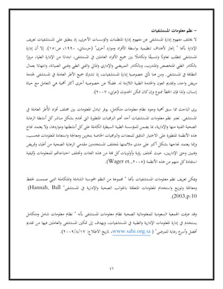 46
-
‫املستشفيات‬ ‫معلومات‬ ‫نظم‬
‫يف‬‫ر‬‫تع‬ ‫املستشفيات‬ ‫على‬ ‫ينطبق‬ ‫إذ‬ ،‫األخرى‬ ‫الؤسسات‬‫و‬ ‫املنظمات‬ ‫إدارة‬ ‫مفهوم‬ ‫عن‬ ‫املستشفى‬ ‫إدارة‬ ‫مفهوم‬ ‫خيتلف‬ ‫ال‬
‫اإلدارة‬
،‫(حرستاين‬ "‫أخرى‬ ‫ارد‬‫و‬‫وم‬ ‫اد‬‫ر‬‫األف‬ ‫اسطة‬‫و‬‫ب‬ ‫تنظيمية‬ ‫ألهداف‬ ‫إجناز‬ " ‫أبهنا‬
1990
:‫ص‬ ،
15
‫إدارة‬ ‫أن‬ ‫إال‬ .)
‫ت‬ ‫تتطلب‬ ‫املستشفى‬
ً
‫ق‬‫وتنسي‬ ً
‫عاوان‬
‫ا‬ً
‫مرور‬ ،‫العليا‬ ‫اإلدارة‬ ‫من‬ ‫ا‬ً‫ابتداء‬ ،‫املستشفى‬ ‫يف‬ ‫العاملني‬ ‫اد‬‫ر‬‫األف‬ ‫مجيع‬ ‫بني‬ ً
‫وتكامال‬ ‫ا‬
‫يض‬‫ر‬‫التم‬ ‫وابلكادر‬ ،‫املتدرب‬‫و‬ ‫املتخصص‬ ‫الطيب‬ ‫ابلكادر‬
‫بعمال‬ ‫ا‬ً‫انتهاء‬‫و‬ ،‫الصيانة‬ ‫وفنيي‬ ‫الطيب‬ ‫الفين‬‫و‬ ‫املايل‬‫و‬ ‫اإلداري‬‫و‬ ‫ي‬
‫امل‬ ‫إدارة‬ ‫خصوصية‬ ‫أتيت‬ ‫هنا‬ ‫ومن‬ .‫املستشفى‬ ‫يف‬ ‫النظافة‬
‫إ‬ ،‫ستشفيات‬
‫األطر‬ ‫مجيع‬ ‫تشرتك‬ ‫ذ‬
‫خلدمة‬ ‫املستشفى‬ ‫يف‬ ‫العاملة‬
‫ال‬ ‫هي‬ ‫أمهية‬ ‫أكثر‬ ‫أخرى‬ ‫خصوصية‬ ‫عن‬ ً
‫فضال‬ .‫له‬ ‫الالزمة‬ ‫الطبية‬ ‫اخلدمة‬‫و‬ ‫العون‬ ‫وتقدمي‬ ،‫احد‬‫و‬ ‫يض‬‫ر‬‫م‬
‫حياة‬ ‫مع‬ ‫تعامل‬
،‫ايب‬‫ر‬‫(ع‬ ‫احلدوث‬ ‫ممكن‬ ‫كان‬‫وإن‬ ‫ممنوع‬ ‫اخلطأ‬ ‫فإن‬ ‫لذا‬‫و‬ ،‫إنسان‬
2007
.)
‫مم‬ ‫الباحث‬ ‫يرى‬
‫مت‬ ‫معلومات‬ ‫نظام‬ ‫وجود‬ ‫أمهية‬ ‫سبق‬ ‫ا‬
‫يف‬ ‫العاملة‬ ‫ُطر‬‫أل‬‫ا‬ ‫اد‬‫ر‬‫أف‬ ‫خمتلف‬ ‫بني‬ ‫املعلومات‬ ‫تبادل‬ ‫يوفر‬ ،‫كامل‬
‫خت‬ ‫اليت‬ ‫املتطورة‬ ‫الربجميات‬ ‫أهم‬ ‫أحد‬ ‫املستشفيات‬ ‫معلومات‬ ‫نظم‬ ‫تعترب‬ .‫املستشفى‬
‫الرعاية‬ ‫أنشطة‬ ‫كل‬‫مباشر‬ ‫بشكل‬ ‫دم‬
‫ارد‬‫و‬‫وم‬ ‫أنشطتها‬ ‫كل‬‫على‬ ‫الكاملة‬ ‫السيطرة‬ ‫الطبية‬ ‫للمؤسسة‬ ‫يضمن‬ ‫مبا‬ ،‫ية‬‫ر‬‫اإلدا‬‫و‬ ‫منها‬ ‫الفنية‬ ‫الصحية‬
‫جناح‬ ‫يعتمد‬ ‫وال‬ ،‫ها‬
،‫فحسب‬ ‫املعلومات‬ ‫استعادة‬‫و‬ ‫ومعاجلة‬ ‫ين‬‫ز‬‫بتخ‬ ‫اخلاصة‬ ‫الربجميات‬‫و‬ ‫للمعدات‬ ‫الدقيق‬ ‫االختيار‬ ‫على‬ ‫املتطورة‬ ‫األنظمة‬ ‫هذه‬
‫ي‬ ‫وإمنا‬
‫يض‬‫ر‬‫مت‬‫و‬ ‫أطباء‬ ‫من‬ ‫الصحية‬ ‫الرعاية‬ ‫مقدمي‬ ‫املستخدمني‬ ‫ملختلف‬ ‫مالئمتها‬ ‫مدى‬ ‫على‬ ‫أكرب‬ ‫بشكل‬ ‫جناحها‬ ‫عتمد‬
‫خت‬ ‫حيث‬ ،‫يني‬‫ر‬‫اإلدا‬ ‫وحىت‬ ‫وفنيني‬
‫كيفية‬
‫و‬ ‫للمعلومات‬ ‫احتياجاهتم‬ ‫وختتلف‬ ‫الفئات‬ ‫هذه‬ ‫من‬ ‫فئة‬ ‫كل‬‫لوايت‬‫و‬‫أ‬‫و‬ ‫رؤية‬ ‫تلف‬
( ‫األنظمة‬ ‫هذه‬ ‫من‬ ‫منهم‬ ‫كل‬‫استفادة‬
2005
,
Wager et.
.)
‫تعر‬ ‫ميكن‬‫و‬
‫مع‬ ‫نظم‬ ‫يف‬
‫حلفظ‬ ‫صممت‬ ‫التيي‬ ‫املتكاملة‬‫و‬ ‫الشاملة‬ ‫احملوسبة‬ ‫النظم‬ ‫من‬ ‫جمموعة‬ " ‫أبهنا‬ ‫املستشفيات‬ ‫لومات‬
‫املعل‬ ‫استخدام‬‫و‬ ‫يع‬‫ز‬‫وتو‬ ‫ومعاجلة‬
"‫املستشفى‬ ‫يف‬ ‫ية‬‫ر‬‫اإلدا‬‫و‬ ‫الصحية‬ ‫انب‬‫و‬‫ابجل‬ ‫املتعلقة‬ ‫ومات‬
Hannah, Ball
)
2003,p:10
.)
‫معل‬ ‫نظام‬ ‫الصحية‬ ‫للمعلوماتية‬ ‫السعودية‬ ‫اجلمعية‬ ‫عرفت‬ ‫وقد‬
‫ومتكامل‬ ‫شامل‬ ‫معلومات‬ ‫نظام‬ " ‫أبنه‬ ‫املستشفى‬ ‫ومات‬
‫يستخدم‬
‫امل‬ ‫متكني‬ ‫إىل‬ ‫ويهدف‬ ،‫املستشفيات‬ ‫يف‬ ‫الطبية‬‫و‬ ‫ية‬‫ر‬‫اإلدا‬ ‫املعلومات‬ ‫إدارة‬ ‫يف‬
‫تقدمي‬ ‫من‬ ‫فيها‬ ‫العاملني‬‫و‬ ‫ستشفى‬
( "‫للمرضى‬ ‫رعاية‬ ‫ع‬
‫أسر‬‫و‬ ‫أفضل‬
www.sahi.org.sa
:‫االطالع‬ ‫يخ‬‫ر‬‫ات‬ ،
17
/
8
/
2009
.)
 