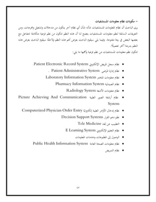 47
-
‫املستشفيات‬ ‫معلومات‬ ‫نظام‬ ‫مكوانت‬
‫أن‬ ‫الباحث‬ ‫يرى‬
‫ومن‬ ،‫وخمرجات‬ ‫وتشغيل‬ ‫مدخالت‬ ‫من‬ ‫يتكون‬ ‫آخر‬ ‫نظام‬ ‫أي‬ ‫شأن‬ ‫شأنه‬ ‫املستشفيات‬ ‫املعلومات‬ ‫نظام‬
‫مع‬ ‫تتتفاعل‬ ‫متكاملة‬ ‫فرعية‬ ‫نظم‬ ‫من‬ ‫تتكون‬ ‫النظم‬ ‫هذه‬ ‫أن‬ ‫لنا‬ ‫يتضح‬ ‫املستشفيات‬ ‫معلومات‬ ‫لنظم‬ ‫السابقة‬ ‫يفات‬‫ر‬‫التع‬
‫البعض‬ ‫بعضها‬
‫النظم‬ ‫هذه‬ ‫أهم‬ ‫بعرض‬ ‫الباحث‬ ‫سيقوم‬ ‫يلي‬ ‫وفيما‬ .‫مفتوحة‬ ‫بيئة‬ ‫يف‬
‫هذه‬ ‫بعرض‬ ‫الباحث‬ ‫سيقوم‬ ‫ا‬ً
‫ق‬‫الح‬‫و‬
. ً
‫تفصيال‬ ‫أكثر‬ ‫بدرجة‬ ‫النظم‬
:‫يلي‬ ‫ما‬ ‫أمهها‬‫و‬ ‫فرعية‬ ‫نظم‬ ‫من‬ ‫املستشفيات‬ ‫معلومات‬ ‫نظم‬ ‫تتكون‬
•
‫اإللكرتوين‬ ‫يض‬‫ر‬‫امل‬ ‫سجل‬ ‫نظام‬
Patient Electronic Record System
.
•
‫املرضى‬ ‫إدارة‬ ‫نظام‬
Patient Administrative System
.
•
‫ن‬
‫املخترب‬ ‫معلومات‬ ‫ظام‬
Laboratory Information System
•
‫الصيدلية‬ ‫نظام‬
Pharmacy Information System
•
‫األشعة‬ ‫معلومات‬ ‫نظام‬
Radiology System
•
‫الطبية‬ ‫الصور‬ ‫أرشفة‬ ‫نظام‬
Picture Achieving And Communication
System
•
‫إ‬ ‫الطبية‬ ‫امر‬‫و‬‫األ‬ ‫إدخال‬ ‫نظام‬
‫ا‬ً‫لكرتوني‬
Computerized Physician Order Entry
•
‫دعم‬ ‫نظم‬
‫ار‬‫ر‬‫الق‬
Decision Support Systems
•
‫عد‬ُ‫ب‬ ‫عن‬ ‫التطبيب‬
Tele Medicine
•
‫اإللكرتوين‬ ‫التعليم‬ ‫نظام‬
E Learning System
•
‫املعلومات‬ ‫وخدمات‬ ‫املطبوعات‬ ‫إىل‬ ‫الوصول‬
•
‫العامة‬ ‫الصحة‬ ‫معلومات‬ ‫نظام‬
Public Health Information System
•
‫يض‬‫ر‬‫التم‬ ‫نظام‬
 