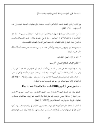 49
4
-
.‫اآليل‬ ‫ابحلاسب‬ ‫املوجودة‬ ‫ين‬‫ز‬‫التخ‬ ‫بوسائط‬ ‫املعلومات‬ ‫ين‬‫ز‬‫خت‬ ‫لة‬‫و‬‫سه‬
‫عدة‬ ‫إىل‬ ‫احلوسبة‬ ‫الصحية‬ ‫املعلومات‬ ‫نظم‬ ‫استخدام‬ ‫أسباب‬ ‫أعزى‬ ‫العاملية‬ ‫الصحة‬ ‫ملنظمة‬ ‫نشره‬ ‫مت‬ ‫كتاب‬‫ويف‬
( ‫أسباب‬
2000
,
WHO
:)
1
-
‫الصحي‬ ‫املنظمات‬ ‫تنوع‬
‫عملية‬ ‫لتسهيل‬ ‫وذلك‬ ،‫ة‬
‫معلومات‬ ‫على‬ ‫احلصول‬‫و‬ ‫البياانت‬ ‫من‬ ‫كبرية‬‫جملموعة‬ ‫التحليل‬
‫يساعدهم‬ ‫مما‬ ‫امللفات‬‫و‬ ‫الورق‬ ‫من‬ ‫هائلة‬ ‫لكميات‬ ‫الرجوع‬ ‫ودون‬ ،‫قصري‬ ‫وقت‬ ‫يف‬ ‫ات‬‫ر‬‫ا‬‫ر‬‫الق‬ ‫ملتخذي‬ ‫ومتنوعة‬ ‫كافية‬
.‫منها‬ ‫املطلوب‬ ‫للهدف‬ ‫للوصول‬ ‫العمل‬ ‫وضبط‬ ‫ا‬ً‫أني‬ ‫املنظمات‬ ‫تلك‬ ‫يف‬ ‫العمل‬ ‫مسار‬ ‫تعديل‬ ‫يف‬
2
-
‫إ‬
‫نتا‬
‫ومتنوع‬ ‫كبري‬‫عدد‬ ‫ج‬
‫اجعة‬‫ر‬‫ال‬ ‫التغذية‬ ‫عملية‬ ‫يسهل‬ ‫مما‬ ‫خمتلفة‬ ‫وأبشكال‬ ‫املخرجات‬ ‫من‬
Feedback)
)
.‫املستوايت‬ ‫مجيع‬ ‫على‬
3
-
.‫املعلومات‬‫و‬ ‫العمل‬ ‫ار‬‫ر‬‫تك‬ ‫من‬ ‫احلد‬
-
‫احملوسب‬ ‫الصحي‬ ‫للنظام‬ ‫الفرعية‬ ‫النظم‬
‫الرعاي‬ ‫ختدم‬ ‫اليت‬ ‫الفرعية‬ ‫األنظمة‬ ‫من‬ ‫العديد‬ ‫احملوسب‬ ‫الصحي‬ ‫املعلومات‬ ‫نظام‬ ‫يضم‬
‫مباشر‬ ‫بشكل‬ ‫الصحية‬ ‫ة‬
‫و‬
‫الطبية‬ ‫اإللكرتونية‬ ‫األرشفة‬ ‫ونظم‬ ،‫احملوسبة‬ ‫الصحية‬ ‫السجالت‬ ‫أشهرها‬‫و‬ ‫أبرزها‬ ‫من‬ ‫كان‬‫مبا‬‫ر‬ ،‫ا‬ً
‫أيض‬ ‫مباشر‬ ‫غري‬
( ‫متعددة‬ ‫أخرى‬ ‫ونظم‬ ،‫عد‬ُ‫ب‬ ‫عن‬ ‫الصحية‬ ‫الرعاية‬‫و‬ ‫الطب‬ ‫ونظم‬ ،‫تشخيصية‬ ‫ومناظري‬ ‫أشعة‬ ‫من‬
2001
,
Berg
.)
‫ا‬ ‫نظم‬ ‫أهم‬ ‫على‬ ‫التعرف‬ ‫سيتم‬ ‫التالية‬ ‫ات‬‫ر‬‫الفق‬ ‫يف‬
‫املتط‬ ‫الصحية‬ ‫ملعلومات‬
.‫ورة‬
1
-
( ‫اإللكرتوين‬ ‫الصحي‬ ‫السجل‬
EHR
)
Electronic Health Record
‫اإللكرتوين‬ ‫الصحي‬ ‫السجل‬ ‫ويعترب‬ ،‫اإللكرتوين‬ ‫يض‬‫ر‬‫امل‬ ‫سجل‬ ‫أو‬ ‫اإللكرتوين‬ ‫الطيب‬ ‫السجل‬ ‫عليه‬ ‫يطلق‬ ‫كذلك‬
‫قنو‬ ‫عنها‬ ‫وتنشق‬ ‫فيها‬ ‫تصب‬ ‫ية‬‫ز‬‫ك‬
‫مر‬ ‫نقطة‬ ‫ميثل‬ ‫فهو‬ ،‫حموسب‬ ‫صحي‬ ‫نظام‬ ‫أي‬ ‫يف‬ ‫اوية‬‫ز‬‫ال‬ ‫حجر‬
‫من‬ ‫عديدة‬ ‫ات‬
‫يض‬‫ر‬‫للم‬ ‫الصحية‬ ‫الرعاية‬ ‫بتقدمي‬ ‫تبطة‬‫ر‬‫امل‬ ‫املعلومات‬
WHO,2006)
.)
‫لكنها‬ ،‫منها‬ ‫اهلدف‬‫و‬ ‫وظيفتها‬ ‫يف‬ ‫التقليدية‬ ‫الورقية‬ ‫السجالت‬ ‫عن‬ ‫ا‬ً‫كثري‬‫اإللكرتونية‬ ‫الطبية‬ ‫السجالت‬ ‫ختتلف‬ ‫ال‬
‫ية‬‫ز‬‫ك‬
‫مر‬ ‫نقطة‬ ‫متثل‬ ‫فهي‬ ،‫ائدها‬‫و‬‫وف‬ ‫استخدامها‬ ‫وإمكانيات‬ ‫اصها‬‫و‬‫وخ‬ ‫طبيعتها‬ ‫يف‬ ‫ا‬ً‫كلي‬‫ختتلف‬
‫وتنشق‬ ‫فيها‬ ‫تصب‬
 