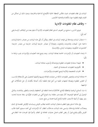 5
‫من‬ ‫تتمكن‬ ‫لن‬ ‫ذلك‬ ‫وبدون‬ ،‫اخلارجية‬‫و‬ ‫الداخلية‬ ‫لألوضاع‬ ‫احلالية‬ ‫اللحظة‬ ‫تعكس‬ ‫حبيث‬ ‫املعلومات‬ ‫نظام‬ ‫يف‬ ‫البياانت‬
‫الفاع‬‫و‬ ‫ابلكفاءة‬ ‫منها‬ ‫املطلوبة‬ ‫ابملهام‬ ‫القيام‬
.‫الالزمتني‬ ‫لية‬
-
‫ية‬‫ر‬‫اإلدا‬ ‫املعلومات‬ ‫نظام‬ ‫وظائف‬
‫وهي‬ ‫ئيسة‬‫ر‬‫ال‬ ‫الوظائف‬ ‫من‬ ‫بعدد‬ ‫يقوم‬ ‫أنه‬ ‫ية‬‫ر‬‫اإلدا‬ ‫املعلومات‬ ‫لنظام‬ ‫السابق‬ ‫يف‬‫ر‬‫التع‬ ‫من‬ ‫نستنتج‬ ،‫الدارس‬ ‫يزي‬‫ز‬‫ع‬
:‫أييت‬ ‫كما‬
1
-
‫م‬ ‫من‬ ‫البياانت‬ ‫هذه‬ ‫أتيت‬ ‫أن‬ ‫ميكن‬‫و‬ .‫النظام‬ ‫يف‬ ‫البياانت‬ ‫اعد‬‫و‬‫ق‬ ‫إىل‬ ‫وإدخاهلا‬ ‫البياانت‬ ‫استقبال‬
‫(بياانت‬ ‫داخلية‬ ‫صادر‬
‫امل‬‫و‬ ‫املشرتايت‬‫و‬ ‫املبيعات‬ :‫مثل‬ ‫داخلية‬
:‫خارجية‬ ‫مصدر‬ ‫من‬ ‫خارجية‬ ‫(بياانت‬ ‫خارجية‬ ‫مصادر‬ ‫أو‬ )‫وغريها‬ ،‫خزون‬
.)‫اإلنرتنت‬‫و‬ ،‫ابئن‬‫ز‬‫ال‬ ‫ومعلومات‬ ،‫احلكومية‬ ‫ات‬‫ر‬‫كاملنشو‬
2
-
‫اءا‬‫ر‬‫اإلج‬‫و‬ ‫التعليمات‬ ‫هذه‬ ‫وضع‬ ‫وعند‬ .‫البياانت‬ ‫مبعاجلة‬ ‫اخلاصة‬ ‫اءات‬‫ر‬‫اإلج‬ ‫أو‬ ‫التعليمات‬ ‫إعداد‬
‫ما‬ ‫اعاة‬‫ر‬‫م‬ ‫جيب‬ ‫ت‬
:‫أييت‬
•
‫املطلوبة‬ ‫املعلومات‬ ‫استخدام‬ ‫طبيعة‬
.‫البياانت‬ ‫معاجلة‬ ‫أسلوب‬‫و‬ ‫اصفاهتا‬‫و‬‫وم‬
•
.‫التنفيذ‬ ‫يف‬ ‫املستخدمة‬ ‫املعلومات‬ ‫لوجيا‬‫و‬‫تكن‬
•
.‫اءات‬‫ر‬‫اإلج‬‫و‬ ‫التعليمات‬ ‫لوضع‬ ‫الالزمة‬‫و‬ ‫املتخصصة‬ ‫ات‬‫رب‬‫اخل‬
3
-
‫وتبويبها‬ ‫املعاجلة‬ ‫عمليات‬ ‫من‬ ‫الناجتة‬ ‫املعلومات‬ ‫وتلخيص‬ ‫البياانت‬ ‫معاجلة‬
،‫املناسب‬ ‫اإلستعالم‬ ‫على‬ ‫للحصول‬ ‫وحتليلها‬
‫املط‬ ‫ير‬‫ر‬‫التقا‬ ‫أو‬
‫اليت‬ ‫املشكالت‬ ‫حل‬ ‫أو‬ ،‫بكفاءة‬ ‫أعماهلا‬ ‫أبداء‬ ‫املنظمة‬ ‫قيام‬ ‫أجل‬ ‫من‬ ‫املعنية‬ ‫للجهات‬ ‫وإيصاهلا‬ ‫لوبة‬
.‫اجهها‬‫و‬‫ت‬
4
-
‫امل‬‫و‬ ‫التطوير‬‫و‬ ‫البحث‬‫و‬ ‫التخطيط‬ ‫يف‬ ‫املنظمة‬ ‫ملساعدة‬ )‫احملاكاة‬ ‫(مناذج‬ ‫ة‬ّ‫املنطقي‬‫و‬ ‫ايضية‬‫ر‬‫ال‬ ‫النماذج‬ ‫بناء‬
‫وابلتايل‬ ،‫نافسة‬
‫مد‬ ‫يقوم‬ ‫كأن‬.‫املوضوعة‬ ‫أهدافها‬ ‫إىل‬ ‫الوصول‬
‫لتحديد‬ ‫جديدة‬ ‫سلعة‬ ‫يف‬ ‫رة‬ِّّ‫ث‬‫املؤ‬ ‫ات‬‫ري‬‫املتغ‬ ‫من‬ ‫ي‬ّ
‫كم‬‫منوذج‬ ‫ببناء‬ ‫منظمة‬ ‫ير‬
.‫جديد‬ ‫منتج‬ ‫من‬ ‫حمددة‬ ‫كمية‬‫إلنتاج‬ ‫الالزمة‬ ‫االستثمار‬ ‫ة‬ّ‫كمي‬‫أو‬ ،‫بيعها‬ ‫سعر‬
‫اخل‬ ‫البياانت‬ ‫ابستقبال‬ ‫النظلم‬ ‫يقوم‬ ‫السابق‬ ‫مثالنا‬ ‫ويف‬
‫البنك‬ ‫يف‬ ‫املعتمدة‬ ‫اض‬‫ر‬‫اإلق‬ ‫وسياسات‬ ‫القرض‬ ‫بطالب‬ ‫اصة‬
‫و‬
‫معدال‬
‫طالب‬ ‫أهلية‬ ‫مستوى‬ ‫حتدد‬ ‫اليت‬ ‫اءات‬‫ر‬‫اإلج‬ ‫أما‬ .‫النظام‬ ‫مدخالت‬ ‫البياانت‬ ‫هذه‬ ‫وتسمى‬ ،‫وإدخاهلا‬ ‫الفائدة‬ ‫ت‬
‫هي‬ ‫النظام‬ ‫هذا‬ ‫خمرجات‬ ‫فإن‬ ‫ا‬ً‫أخري‬‫و‬ .‫النظام‬ ‫يف‬ ‫املعاجلة‬ ‫عمليات‬ ‫فتمثل‬ ‫الطلب‬ ‫رفض‬ ‫أو‬ ‫قبول‬ ‫وتقرتح‬ ‫م‬ّ‫قي‬ُ‫ت‬‫و‬ ‫القرض‬
 