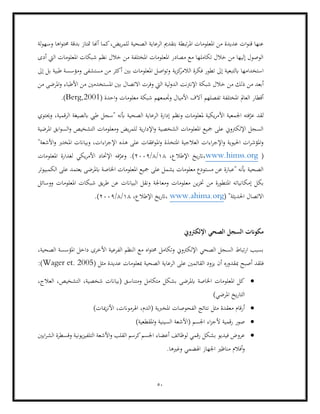 50
‫الص‬ ‫الرعاية‬ ‫بتقدمي‬ ‫تبطة‬‫ر‬‫امل‬ ‫املعلومات‬ ‫من‬ ‫عديدة‬ ‫ات‬‫و‬‫قن‬ ‫عنها‬
‫لة‬‫و‬‫وسه‬ ‫اها‬‫و‬‫حمت‬ ‫بدقة‬ ‫متتاز‬ ‫أهنا‬ ‫كما‬،‫يض‬‫ر‬‫للم‬ ‫حية‬
‫أدى‬ ‫اليت‬ ‫املعلومات‬ ‫شبكات‬ ‫نظم‬ ‫خالل‬ ‫من‬ ‫املختلفة‬ ‫املعلومات‬ ‫مصادر‬ ‫مع‬ ‫تكاملها‬ ‫خالل‬ ‫من‬ ‫إليها‬ ‫الوصول‬
‫ية‬‫ز‬‫ك‬
‫الالمر‬ ‫فكرة‬ ‫تطور‬ ‫إىل‬ ‫ابلتبعية‬ ‫استخدامها‬
‫إىل‬ ‫بل‬ ‫طبية‬ ‫ومؤسسة‬ ‫مستشفى‬ ‫من‬ ‫أكثر‬ ‫بني‬ ‫املعلومات‬ ‫اصل‬‫و‬‫وت‬
‫خ‬ ‫من‬ ‫ذلك‬ ‫من‬ ‫أبعد‬
‫من‬ ‫املرضى‬‫و‬ ‫األطباء‬ ‫من‬ ‫املستخدمني‬ ‫بني‬ ‫االتصال‬ ‫وفرت‬ ‫اليت‬ ‫لية‬‫و‬‫الد‬ ‫اإلنرتنت‬ ‫شبكة‬ ‫الل‬
( ‫احدة‬‫و‬ ‫معلومات‬ ‫شبكة‬ ‫وجتمعهم‬ ‫األميال‬ ‫آالف‬ ‫تفصلهم‬ ‫املختلفة‬ ‫العامل‬ ‫أقطار‬
Berg,2001
.)
‫األ‬ ‫اجلمعية‬ ‫فته‬ّ
‫عر‬ ‫لقد‬
‫ونظم‬ ‫ملعلومات‬ ‫يكية‬‫ر‬‫م‬
‫الرقمية‬ ‫ابلصيغة‬ ‫طيب‬ ‫"سجل‬ ‫أبنه‬ ‫الصحية‬ ‫الرعاية‬ ‫إدارة‬
‫وحيتوي‬ ،
‫املرضية‬ ‫ابق‬‫و‬‫الس‬‫و‬ ‫التشخيص‬ ‫ومعلومات‬ ‫يض‬‫ر‬‫للم‬ ‫ية‬‫ر‬‫اإلدا‬‫و‬ ‫الشخصية‬ ‫املعلومات‬ ‫مجيع‬ ‫على‬ ‫اإللكرتوين‬ ‫السجل‬
‫وبيا‬ ،‫اءات‬‫ر‬‫اإلج‬ ‫هذه‬ ‫على‬ ‫افقات‬‫و‬‫امل‬‫و‬ ‫املتخذة‬ ‫العالجية‬ ‫اءات‬‫ر‬‫اإلج‬‫و‬ ‫احليوية‬ ‫ات‬‫ر‬‫املؤش‬‫و‬
"‫األشعة‬‫و‬ ‫املخترب‬ ‫انت‬
(
www.himss.org
،‫اإلطالع‬ ‫يخ‬‫ر‬‫ات‬،
18
/
8
/
2009
‫املعلومات‬ ‫لغدارة‬ ‫يكي‬‫ر‬‫األم‬ ‫اإلحتاد‬ ‫فه‬ّ
‫وعر‬ .)
‫الكمبيوتر‬ ‫على‬ ‫يعتمد‬ ‫ابملرضى‬ ‫اخلاصة‬ ‫املعلومات‬ ‫مجيع‬ ‫على‬ ‫يشمل‬ ‫معلومات‬ ‫مستودع‬ ‫عن‬ ‫"عبارة‬ ‫أبنه‬ ‫الصحية‬
‫املت‬ ‫إمكانياته‬ ‫بكل‬
‫ووسا‬ ‫املعلومات‬ ‫شبكات‬ ‫يق‬‫ر‬‫ط‬ ‫عن‬ ‫البياانت‬ ‫ونقل‬ ‫ومعاجلة‬ ‫معلومات‬ ‫ين‬‫ز‬‫خت‬ ‫من‬ ‫طورة‬
‫ئل‬
( "‫احلديثة‬ ‫االتصال‬
www.ahima.org
،‫اإلطالع‬ ‫يخ‬‫ر‬‫ات‬،
18
/
8
/
2009
.)
‫اإللكرتوين‬ ‫الصحي‬ ‫السجل‬ ‫مكوانت‬
‫ا‬ ‫مع‬ ‫اه‬‫و‬‫حمت‬ ‫وتكامل‬ ‫اإللكرتوين‬ ‫الصحي‬ ‫السجل‬ ‫تباط‬‫ر‬‫ا‬ ‫بسبب‬
،‫الصحية‬ ‫املؤسسة‬ ‫داخل‬ ‫األخرى‬ ‫الفرعية‬ ‫لنظم‬
‫مب‬ ‫أصبح‬ ‫فلقد‬
‫القائ‬ ‫يزود‬ ‫أن‬ ‫قدوره‬
( ‫مثل‬ ‫عديدة‬ ‫مبعلومات‬ ‫الصحية‬ ‫الرعاية‬ ‫على‬ ‫مني‬
Wager et. 2005
:)
•
،‫العالج‬ ،‫التشخيص‬ ،‫شخصية‬ ‫(بياانت‬ ‫ومتناسق‬ ‫متكامل‬ ‫بشكل‬ ‫ابملرضى‬ ‫اخلاصة‬ ‫املعلومات‬ ‫كل‬
)‫املرضي‬ ‫يخ‬‫ر‬‫التا‬
•
‫الفحوص‬ ‫نتائج‬ ‫مثل‬ ‫معقدة‬ ‫أرقام‬
‫اهلرموانت‬ ،‫(الدم‬ ‫املخربية‬ ‫ات‬
)‫ميات‬‫ز‬‫األن‬ ،
•
‫اجلسم‬ ‫اء‬‫ز‬‫ألج‬ ‫رقمية‬ ‫صور‬
)‫املقطعية‬‫و‬ ‫السينية‬ ‫(األشعة‬
•
‫ا‬ ‫أعضاء‬ ‫لوظائف‬ ‫رقمي‬ ‫بشكل‬ ‫فيديو‬ ‫عروض‬
‫ايني‬‫ر‬‫الش‬ ‫وقسطرة‬ ‫يونية‬‫ز‬‫التلفي‬ ‫األشعة‬‫و‬ ‫القلب‬ ‫كرسم‬‫جلسم‬
.‫وغريها‬ ‫اهلضمي‬ ‫اجلهاز‬ ‫مناظري‬ ‫أفالم‬‫و‬
 