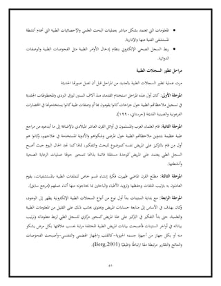 51
•
‫ا‬ ‫بعمليات‬ ‫مباشر‬ ‫بشكل‬ ‫تعتمد‬ ‫اليت‬ ‫املعلومات‬
‫ختدم‬ ‫اليت‬ ‫الطبية‬ ‫اإلحصائيات‬‫و‬ ‫العلمي‬ ‫لبحث‬
‫أنشطة‬
‫املستشفى‬
.‫ية‬‫ر‬‫اإلدا‬‫و‬ ‫منها‬ ‫الفنية‬
•
‫الوصفات‬‫و‬ ‫الطبية‬ ‫الفحوصات‬ ‫مثل‬ ‫الطبية‬ ‫امر‬‫و‬‫األ‬ ‫إدخال‬ ‫بنظام‬ ‫اإللكرتوين‬ ‫الصحي‬ ‫السجل‬ ‫بط‬‫ر‬
.‫ائية‬‫و‬‫الد‬
‫الطبية‬ ‫السجالت‬ ‫تطور‬ ‫احل‬‫ر‬‫م‬
‫تص‬ ‫أن‬ ‫قبل‬ ‫احل‬‫ر‬‫امل‬ ‫من‬ ‫ابلعديد‬ ‫الطبية‬ ‫السجالت‬ ‫تطور‬ ‫عملية‬ ‫مرت‬
‫احلديثة‬ ‫هتا‬‫ر‬‫صو‬ ‫ل‬
:‫األوىل‬ ‫املرحلة‬
‫اس‬ ‫احل‬‫ر‬‫امل‬ ‫هذه‬ ‫أول‬ ‫كان‬
‫اجللدية‬ ‫املخطوطات‬‫و‬ ‫الربدي‬ ‫لورق‬ ‫السنني‬ ‫آالف‬ ‫منذ‬ ‫القدماء‬ ‫تخدام‬
‫ات‬‫ر‬‫احلضا‬ ‫يف‬ ‫يستخدموهنا‬ ‫ا‬‫و‬‫كان‬‫طبية‬ ‫وصفات‬ ‫أو‬ ‫هبا‬ ‫يقومون‬ ‫ا‬‫و‬‫كان‬‫احات‬‫ر‬‫ج‬ ‫حول‬ ‫الطبية‬ ‫مالحظاهتم‬ ‫تسجيل‬ ‫يف‬
،‫(حرستاين‬ ‫القدمية‬ ‫الصينية‬‫و‬ ‫الفرعونية‬
1990
.)
:‫الثانية‬ ‫املرحلة‬
‫ا‬ ‫ائل‬‫و‬‫أ‬ ‫يف‬ ‫املسلمون‬‫و‬ ‫العرب‬ ‫العلماء‬ ‫قام‬
‫اجع‬‫ر‬‫م‬ ‫من‬ ‫أبدعوه‬ ‫ما‬ ‫إىل‬ ‫ابإلضافة‬ ‫امليالدي‬ ‫العاشر‬ ‫لقرن‬
‫هم‬ ‫ا‬‫و‬‫كان‬
‫و‬ ،‫عالجهم‬ ‫يف‬ ‫املستخدمة‬ ‫األدوية‬‫و‬ ‫اهم‬‫و‬‫وشك‬ ‫املرضى‬ ‫حول‬ ‫الطبية‬ ‫مالحظاهتم‬ ‫بتدوين‬ ‫عظيمة‬ ‫طبية‬
‫الت‬‫و‬ ‫للبحث‬ ‫كموضوع‬‫نفسه‬ ‫يض‬‫ر‬‫امل‬ ‫على‬ ‫كيز‬
‫ابلرت‬ ‫قام‬ ‫من‬ ‫أول‬
‫أصبح‬ ‫حيث‬ ‫اليوم‬ ‫احلال‬ ‫جند‬ ‫كما‬‫ا‬ً
‫متام‬ ،‫فكري‬
‫يع‬ ‫الطيب‬ ‫السجل‬
‫الصحية‬ ‫الرعاية‬ ‫عمليات‬ ‫حوهلا‬ ‫تتمحور‬ ‫بذاهتا‬ ‫قائمة‬ ‫مستقلة‬ ‫كوحدة‬ ‫يض‬‫ر‬‫امل‬ ‫على‬ ‫تمد‬
.‫أنشطتها‬‫و‬
:‫الثالثة‬ ‫املرحلة‬
‫يقوم‬ ،‫ابملستشفيات‬ ‫الطبية‬ ‫للملفات‬ ‫خاص‬ ‫قسم‬ ‫إنشاء‬ ‫فكرة‬ ‫ظهرت‬ ‫املاضي‬ ‫القرن‬ ‫مطلع‬
‫امل‬ ‫برتتيب‬ ‫به‬ ‫العاملون‬
‫أ‬ ‫منها‬ ‫حيتاجونه‬ ‫مبا‬ ‫الباحثني‬‫و‬ ‫األطباء‬ ‫وتزويد‬ ‫وحفظها‬ ‫لفات‬
.)‫سابق‬ ‫(مرجع‬ ‫عملهم‬ ‫ثناء‬
‫ابعة‬‫ر‬‫ال‬ ‫املرحلة‬
،‫الوجود‬ ‫إىل‬ ‫يظهر‬ ‫اإللكرتونية‬ ‫الطبية‬ ‫السجالت‬ ‫اع‬‫و‬‫أن‬ ‫من‬ ‫نوع‬ ‫أول‬ ‫بدأ‬ ‫الستينات‬ ‫بداية‬ ‫مع‬ :
‫من‬ ‫القليل‬ ‫على‬ ‫ذلك‬ ‫جبانب‬ ‫وحيتوي‬ ‫يض‬‫ر‬‫امل‬ ‫حساابت‬ ‫متابعة‬ ‫إىل‬ ‫األساس‬ ‫يف‬ ‫يهدف‬ ‫كان‬
‫و‬
‫الطبية‬ ‫املعلومات‬
‫يف‬ ‫التفكري‬ ‫بدأ‬ ‫حىت‬ ،‫العلمية‬‫و‬
‫تيب‬‫ر‬‫وت‬ ‫معلوماته‬ ‫بط‬‫ر‬‫ل‬ ‫الطيب‬ ‫للسجل‬ ‫كزي‬
‫مر‬ ‫كمحور‬‫يض‬‫ر‬‫امل‬ ‫علة‬ ‫على‬ ‫كيز‬
‫الرت‬
‫يشكو‬ ‫مرض‬ ‫بكل‬ ‫عالقتها‬ ‫حبسب‬ ‫تبة‬‫ر‬‫م‬ ‫املختلفة‬ ‫الطبية‬ ‫يض‬‫ر‬‫امل‬ ‫بياانت‬ ‫فأصبحت‬ ‫الستينات‬ ‫اخر‬‫و‬‫أ‬ ‫يف‬ ‫بياانته‬
‫احليوية‬ ‫جسمه‬ ‫أجهزة‬ ‫من‬ ‫جهاز‬ ‫بكل‬ ‫أو‬ ‫منه‬
-
‫ا‬‫و‬ ‫كالقلب‬
‫التنفسي‬‫و‬ ‫اهلضمي‬ ‫جلهاز‬
-
‫الفحوصات‬ ‫أصبحت‬‫و‬
‫النتائج‬‫و‬
( ‫ا‬ً‫وظيفي‬ ‫ا‬ً‫ط‬‫تبا‬‫ر‬‫ا‬ ‫ا‬ً‫مع‬ ‫تبطة‬‫ر‬‫م‬ ‫ير‬‫ر‬‫التقا‬‫و‬
Berg,2001
.)
 