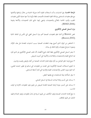 52
:‫اخلامسة‬ ‫املرحلة‬
‫وتكاملها‬ ‫تباطها‬‫ر‬‫ا‬ ‫خالل‬ ‫من‬ ‫احلديثة‬ ‫هتا‬‫ر‬‫صو‬ ‫أتخذ‬ ‫الطبية‬ ‫السجالت‬ ‫بدأت‬ ‫الثمانينات‬ ‫ويف‬
‫ن‬ ‫فأصبحت‬ ،‫املتعددة‬ ‫الطبية‬ ‫وبياانهتا‬ ‫املستشفى‬ ‫معلومات‬ ‫نظم‬ ‫مع‬
‫تعليمات‬ ‫تكوين‬ ‫عملية‬ ‫منها‬ ‫تبدأ‬ ‫ية‬‫ز‬‫ك‬
‫مر‬ ‫قطة‬
‫الطبي‬
‫وغريها‬ ‫األشعة‬‫و‬ ‫الفحوصات‬ ‫تلك‬ ‫نتائج‬ ‫إليها‬ ‫وتنتهي‬ ‫الفحوصات‬‫و‬ ‫ابلعالج‬ ‫اخلاصة‬ ‫امره‬‫و‬‫أ‬‫و‬ ‫ب‬
(
WHO,2006
.)
‫اإللكرتوين‬ ‫الصحي‬ ‫السجل‬ ‫ااي‬‫ز‬‫م‬
‫خلص‬
Beaver
‫التا‬ ‫النقاط‬ ‫يف‬ ‫تكمن‬ ‫اليت‬ ‫الطيب‬ ‫السجل‬ ‫ااي‬‫ز‬‫م‬ ‫أهم‬ ‫الصحية‬ ‫املعلومات‬ ‫نظم‬ ‫كتابة‬‫يف‬
‫لية‬
(
Beaver,2003
:)
1
-
‫أصبح‬ ‫الذي‬ ‫الورق‬ ‫من‬ ‫التخلص‬
،‫كة‬
‫احلر‬ ‫بطء‬ ‫مثل‬ ‫املتعددة‬ ‫السلبيات‬ ‫بسبب‬ ‫الصحية‬ ‫املنظمات‬ ‫يهدد‬
.‫بياانته‬ ‫يف‬ ‫الفاقد‬ ‫كثرة‬
‫و‬ ،‫معلوماته‬ ‫اسرتجاع‬ ‫وصعوبة‬
2
-
‫ختزن‬ ‫الذي‬ ‫هو‬ ‫اإللكرتوين‬ ‫الصحي‬ ‫امللف‬ ‫ألن‬ ،‫األنظمة‬ ‫مجيع‬ ‫التقاء‬ ‫نقطة‬ ‫اإللكرتوين‬ ‫الصحي‬ ‫السجل‬ ‫يعترب‬
‫في‬
‫العالجات‬‫و‬ ‫التشخيصات‬‫و‬ ‫الطبية‬ ‫النتائج‬ ‫ه‬
.‫يض‬‫ر‬‫للم‬ ‫يت‬‫ر‬‫أج‬ ‫اليت‬ ‫األدوية‬‫و‬
3
-
.‫يني‬‫ر‬‫وإدا‬ ‫وفنييت‬ ‫يض‬‫ر‬‫مت‬‫و‬ ‫أطباء‬ ‫من‬ ‫الصحية‬ ‫اخلدمات‬ ‫تقدمي‬ ‫وفرق‬ ‫اد‬‫ر‬‫أف‬ ‫بني‬ ‫اصل‬‫و‬‫الت‬ ‫خلق‬ ‫فرصة‬ ‫يتيح‬
4
-
،‫العلمي‬ ‫البحث‬ ‫تطوير‬ ‫يف‬ ‫تساهم‬ ‫اليت‬ ‫املعلومات‬ ‫من‬ ‫العديد‬ ‫على‬ ‫اإللكرتونية‬ ‫الصحية‬ ‫السجالت‬ ‫حتتوي‬
‫كما‬
‫الطبي‬ ‫اإلحصائيات‬‫و‬ ‫ير‬‫ر‬‫التقا‬ ‫بتزويد‬ ‫تقوم‬
.‫املستشفى‬ ‫أنشطة‬ ‫ختدم‬ ‫اليت‬ ‫ية‬‫ر‬‫اإلدا‬‫و‬ ‫ة‬
5
-
.‫البعض‬ ‫بعضها‬ ‫مع‬ ‫املستشفيات‬ ‫بط‬‫ر‬ ‫غمكانية‬ ‫يوفر‬
6
-
.‫الصحي‬ ‫السجل‬ ‫يف‬ ‫املسجلة‬ ‫البياانت‬ ‫ودقة‬ ‫حتسني‬ ‫على‬ ‫يساعد‬
7
-
‫ا‬ ‫املعلومات‬ ‫توفري‬ ‫يق‬‫ر‬‫ط‬ ‫عن‬ ‫يض‬‫ر‬‫للم‬ ‫املقدمة‬ ‫الصحية‬ ‫الرعاية‬ ‫جودة‬ ‫حتسني‬ ‫على‬ ‫يساعد‬
‫الوقت‬ ‫يف‬ ‫لالزمة‬
.‫املناسب‬
8
-
‫رفع‬
‫ا‬ ‫كفاءة‬
‫اجلهد‬‫و‬ ‫العمالة‬ ‫وتوفري‬ ‫املعلومات‬ ‫تبادل‬ ‫يف‬ ‫السرعة‬ ‫يق‬‫ر‬‫ط‬ ‫عن‬ ‫التكاليف‬ ‫وتوفري‬ ‫الصحية‬ ‫خلدمات‬
.‫املوظفني‬ ‫يق‬‫ر‬‫ط‬ ‫عن‬ ‫املبذول‬
 