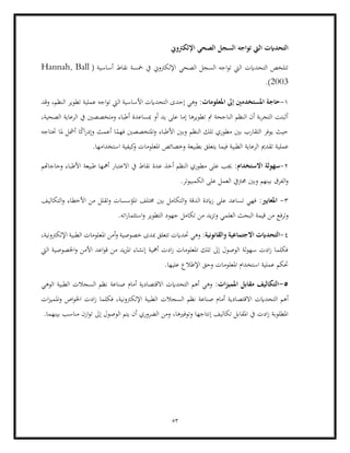 53
‫اإللكرتوين‬ ‫الصحي‬ ‫السجل‬ ‫تواجه‬ ‫اليت‬ ‫التحدايت‬
‫نقاط‬ ‫مخسة‬ ‫يف‬ ‫اإللكرتوين‬ ‫الصحي‬ ‫السجل‬ ‫اجه‬‫و‬‫ت‬ ‫اليت‬ ‫التحدايت‬ ‫تتلخص‬
( ‫أساسية‬
Hannah, Ball
2003
.)
1
-
‫حاجة‬
:‫املعلومات‬ ‫إىل‬ ‫املستخدمني‬
‫وقد‬ ،‫النظم‬ ‫تطوير‬ ‫عملية‬ ‫اجه‬‫و‬‫ت‬ ‫اليت‬ ‫األساسية‬ ‫التحدايت‬ ‫إحدى‬ ‫وهي‬
،‫الصحية‬ ‫الرعاية‬ ‫يف‬ ‫ومتخصصني‬ ‫أطباء‬ ‫مبساعدة‬ ‫أو‬ ‫يد‬ ‫على‬ ‫إما‬ ‫تطويرها‬ ‫مت‬ ‫الناجحة‬ ‫النظم‬ ‫أن‬ ‫بة‬‫ر‬‫التج‬ ‫أثبتت‬
‫النظم‬ ‫تلك‬ ‫مطوري‬ ‫بني‬ ‫التقارب‬ ‫يوفر‬ ‫حيث‬
‫األطباء‬ ‫وبني‬
‫أعمث‬ ‫ا‬ً
‫فهم‬ ‫املتخصصني‬‫و‬
‫ا‬ً
‫ك‬‫ا‬‫ر‬‫وإد‬
‫أ‬
‫حتتاجه‬ ‫ملا‬ ‫مشل‬
‫عملي‬
.‫استخدامها‬ ‫كيفية‬
‫و‬ ‫املعلومات‬ ‫وخصائص‬ ‫بطبيعة‬ ‫يتعلق‬ ‫فيما‬ ‫الطبية‬ ‫الرعاية‬ ‫تقدمي‬ ‫ة‬
2
-
:‫االستخدام‬ ‫سهولة‬
‫وحاجاهتم‬ ‫األطباء‬ ‫طبيعة‬ ‫أمهها‬ ‫االعتبار‬ ‫يف‬ ‫نقاط‬ ‫عدة‬ ‫أخذ‬ ‫النظم‬ ‫مطوري‬ ‫على‬ ‫جيب‬
‫حمرت‬ ‫وبني‬ ‫بينهم‬ ‫الفرق‬‫و‬
.‫الكمبيوتر‬ ‫على‬ ‫العمل‬ ‫يف‬
3
-
:‫املعايري‬
‫التكاليف‬‫و‬ ‫األخطاء‬ ‫من‬ ‫وتقلل‬ ‫املؤسسات‬ ‫خمتلف‬ ‫بني‬ ‫التكامل‬‫و‬ ‫الدقة‬ ‫ايدة‬‫ز‬ ‫على‬ ‫تساعد‬ ‫فهي‬
‫وترفع‬
.‫اته‬‫ر‬‫استثما‬‫و‬ ‫التطوير‬ ‫جهود‬ ‫تكامل‬ ‫من‬ ‫يد‬‫ز‬‫وت‬ ‫العلمي‬ ‫البحث‬ ‫قيمة‬ ‫من‬
4
-
:‫والقانونية‬ ‫االجتماعية‬ ‫التحدايت‬
‫امل‬ ‫أمن‬‫و‬ ‫خصوصية‬ ‫مبدى‬ ‫تتعلق‬ ‫حتدايت‬ ‫وهي‬
‫اإللكرتونية‬ ‫الطبية‬ ‫علومات‬
،
‫اليت‬ ‫اخلصوصية‬‫و‬ ‫األمن‬ ‫اعد‬‫و‬‫ق‬ ‫من‬ ‫يد‬‫ز‬‫امل‬ ‫إنشاء‬ ‫أمهية‬ ‫ادت‬‫ز‬ ‫املعلومات‬ ‫تلك‬ ‫إىل‬ ‫الوصول‬ ‫لة‬‫و‬‫سه‬ ‫ادت‬‫ز‬ ‫فكلما‬
.‫عليها‬ ‫اإلطالع‬ ‫وحق‬ ‫املعلومات‬ ‫استخدام‬ ‫عملية‬ ‫حتكم‬
5
-
:‫ات‬‫ز‬‫املمي‬ ‫مقابل‬ ‫التكاليف‬
‫الطبية‬ ‫السجالت‬ ‫نظم‬ ‫صناعة‬ ‫أمام‬ ‫االقتصادية‬ ‫التحدايت‬ ‫أهم‬ ‫وهي‬
‫الوهي‬
‫االقتص‬ ‫التحدايت‬ ‫أهم‬
‫ات‬‫ز‬‫املمي‬‫و‬ ‫اص‬‫و‬‫اخل‬ ‫ادت‬‫ز‬ ‫فكلما‬ ،‫اإللكرتونية‬ ‫الطبية‬ ‫السجالت‬ ‫نظم‬ ‫صناعة‬ ‫أمام‬ ‫ادية‬
.‫بينهما‬ ‫مناسب‬ ‫ازن‬‫و‬‫ت‬ ‫إىل‬ ‫الوصول‬ ‫يتم‬ ‫أن‬ ‫الضروري‬ ‫ومن‬ ،‫وتوفريها‬ ‫إنتاجها‬ ‫تكاليف‬ ‫املقابل‬ ‫يف‬ ‫ادت‬‫ز‬ ‫املطلوبة‬
 