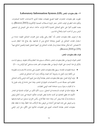 54
2
-
‫مع‬ ‫نظام‬
‫ل‬
( ‫املخترب‬ ‫ومات‬
LIS
)
Laboratory Information System
.‫ات‬‫رب‬‫للمخت‬ ‫اخلاصة‬ ‫االحتياجات‬ ‫جتاري‬ ‫معقدة‬ ‫تطبيقات‬ ‫لتصبح‬ ‫الطبية‬ ‫ات‬‫رب‬‫املخت‬ ‫معلومات‬ ‫نظم‬ ‫تطورت‬
( ‫اإللكرتونية‬ ‫الصحية‬ ‫للسجالت‬ ‫اوية‬‫ز‬‫ال‬ ‫حجر‬ ‫احلاضر‬ ‫الوقت‬ ‫يف‬ ‫النظم‬ ‫هذه‬ ‫وتكون‬
Beaver,2003
‫إذ‬ ،)
‫قر‬ ‫الختاذ‬ ‫املخربية‬ ‫التحاليل‬ ‫نتائج‬ ‫على‬ ‫ا‬ً‫كثري‬‫الطبيب‬ ‫يعتمد‬
‫حامسة‬ ‫ات‬‫ر‬‫ا‬
‫عل‬ ‫تساعد‬ ،
‫تشخيص‬ ‫إىل‬ ‫التوصل‬ ‫ى‬
.‫املناسبني‬ ‫العالج‬‫و‬ ‫اء‬‫و‬‫الد‬ ‫حتديد‬ ‫مث‬ ‫ومن‬ ،‫املرض‬
‫مت‬ ‫وقد‬
‫أبنه‬ ‫املخترب‬ ‫معلومات‬ ‫نظام‬ ‫يف‬‫ر‬‫تع‬
‫من‬ ‫ا‬ً‫ابتداء‬ ،‫الطبية‬ ‫التحاليل‬ ‫ات‬‫رب‬‫خمت‬ ‫عمل‬ ‫متت‬‫ؤ‬‫ي‬ ‫برجمي‬ ‫"نظام‬
‫يعاجل‬ ‫وقد‬ .‫طباعتها‬ ‫مث‬ ‫ومن‬ ‫النتائج‬ ‫ومعاجلة‬ ‫حتصيل‬ ‫إىل‬ ‫التحاليل‬ ‫طلبات‬ ‫استقبال‬
‫النظ‬ ‫هذا‬
‫حبسب‬ ‫ام‬
‫اال‬
"‫منها‬ ‫النتائج‬ ‫وحتصيل‬ ‫املعنية‬ ‫التحليل‬ ‫أجهزة‬ ‫إىل‬ ‫التحاليل‬ ‫طلبات‬ ‫إرسال‬ ‫عملية‬ ‫معاجلة‬ ‫ميكن‬ ‫كما‬.‫ختصاص‬
(
Beaver,2005,p:339
.)
‫نظام‬ ‫فوائد‬
:‫املخترب‬ ‫معلومات‬
‫ومكان‬ ‫النظام‬ ‫هذا‬ ‫مستوى‬ ‫ابختالف‬ ‫املخترب‬ ‫معلومات‬ ‫نظام‬ ‫من‬ ‫املرجوة‬ ‫ائد‬‫و‬‫الف‬ ‫ختتلف‬
‫الباحث‬ ‫وسيقوم‬ .‫تطبيقه‬
‫البحث‬ ‫هذا‬ ‫يف‬ ‫كيز‬
‫ابلرت‬
،‫(إلياس‬ ‫ا‬ً‫كبري‬‫مستشفى‬ ‫خيدم‬ ‫خمترب‬ ‫معلومات‬ ‫نظام‬ ‫من‬ ‫املرجوة‬ ‫ائد‬‫و‬‫الف‬ ‫على‬
2008
:)
•
‫املطروحة‬ ‫ات‬‫ر‬‫لالستفسا‬ ‫إجاابت‬ ‫على‬ ‫احلصول‬ ‫املخترب‬ ‫معلومات‬ ‫نظام‬ ‫يسهل‬ :‫املقدمة‬ ‫املعلومات‬ ‫صحة‬
‫وإمكان‬ ،‫العينة‬ ‫أخذ‬ ‫وشروط‬ ،‫ما‬ ‫حتليل‬ ‫اء‬‫ر‬‫إج‬ ‫تكلفة‬ ‫عن‬
‫يف‬ ‫التحاليل‬ ‫أحد‬ ‫اء‬‫ر‬‫إج‬
.‫املخترب‬
•
‫التحاليل‬ ‫أمساء‬‫و‬ ‫املرضى‬ ‫أمساء‬ ‫حتوي‬ ‫عمل‬ ‫اق‬‫ر‬‫أو‬ ‫بطباعة‬ ‫املخترب‬ ‫معلومات‬ ‫نظام‬ ‫يقوم‬ :‫العمل‬ ‫اق‬‫ر‬‫أو‬ ‫ليد‬‫و‬‫ت‬
‫إذا‬ ‫طويل‬ ‫وقت‬ ‫إىل‬ ‫حباجة‬ ‫عمل‬ ‫وهذا‬ ،‫املخترب‬ ‫يف‬ ‫املتوفرة‬ ‫االختصاصات‬ ‫حبسب‬ ‫ة‬ّ
‫ف‬‫مصن‬ ،‫هلم‬ ‫املطلوبة‬
‫العد‬ ‫ضخامة‬ ‫بسبب‬ ً
‫يدواي‬ ‫به‬ ‫القيام‬ ‫مت‬ ‫ما‬
.‫للطلبات‬ ‫اليومي‬ ‫د‬
•
‫موثو‬
‫قية‬
‫املخابر‬ ‫يف‬ ‫لة‬‫و‬‫املتدا‬ ‫ات‬ّ‫ن‬‫العي‬ ‫من‬ ‫الكبري‬ ‫الكم‬ ‫بسبب‬ :‫التحليل‬ ‫يف‬ ‫املستخدمة‬ ‫العينات‬ ‫يف‬ ‫عالية‬
‫يض‬‫ر‬‫مل‬ ‫حتاليل‬ ‫اء‬‫ر‬‫إج‬ ‫هي‬ ‫النتيجة‬ ‫فتكون‬ ،‫العينات‬ ‫بعض‬ ‫عائدية‬ ‫حتديد‬ ‫يف‬ ‫العاملون‬ ‫خيطئ‬ ‫قد‬ ،‫الكبرية‬
‫فادح‬ ‫خطأ‬ ‫ا‬ً
‫حتم‬ ‫وهذا‬ ،‫آخر‬ ‫يض‬‫ر‬‫م‬ ‫نة‬ّ‫عي‬ ‫أو‬ ‫دم‬ ‫ابستخدام‬
‫ا‬ ‫تسجيل‬ ‫يف‬ ‫احلل‬ ‫يكمن‬ .
‫واترخيها‬ ‫العينة‬ ‫سم‬
‫اس‬‫و‬
‫نظام‬ ‫حيققه‬ ‫ما‬ ‫وهذا‬ ،‫اخلطأ‬ ‫هذا‬ ‫تكاب‬‫ر‬‫ال‬ ‫ا‬ً‫منع‬ ‫يض‬‫ر‬‫امل‬ ‫من‬ ‫أخذها‬ ‫قبل‬ ‫العينة‬ ‫هذه‬ ‫على‬ ‫يض‬‫ر‬‫امل‬ ‫م‬
‫الرقمي‬ ‫الرمز‬ ‫مثل‬ ،‫األقل‬ ‫على‬ ‫املذكورة‬ ‫املعلومات‬ ‫على‬ ‫حتتوي‬ ‫الصقات‬ ‫بطباعة‬ ‫املخترب‬ ‫معلومات‬
 