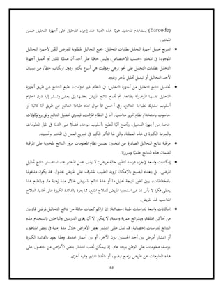 55
(
Barcode
‫الع‬ ‫هذه‬ ‫ة‬ّ‫هوي‬ ‫لتحديد‬ ‫يستخدم‬ )
‫التحليل‬ ‫اء‬‫ر‬‫إج‬ ‫عند‬ ‫ينة‬
‫ضمن‬ ‫التحليل‬ ‫أجهزة‬ ‫على‬
.‫املخترب‬
•
‫التحاليل‬ ‫ألجهزة‬ ‫ن‬ّ
‫ق‬َ‫ل‬ُ‫ت‬ ‫للمرضى‬ ‫املطلوبة‬ ‫التحاليل‬ ‫مجيع‬ :‫التحليل‬ ‫بطلبات‬ ‫التحليل‬ ‫أجهزة‬ ‫حتميل‬ ‫يع‬‫ر‬‫تس‬
‫أجهزة‬ ‫حتميل‬ ‫أو‬ ‫تلقني‬ ‫ة‬ّ‫عملي‬ ‫أن‬ ‫أحد‬ ‫على‬ ‫ا‬ً‫خافي‬ ‫ليس‬‫و‬ ،‫االختصاص‬ ‫وحسب‬ ‫املخترب‬ ‫يف‬ ‫املوجودة‬
‫التحلي‬ ‫بطلبات‬ ‫التحليل‬
‫متت‬‫ؤ‬‫وم‬ ‫برجمي‬ ‫حنو‬ ‫على‬ ‫ل‬
‫ار‬ ‫ودون‬ ‫بكثري‬ ‫ع‬
‫أسر‬ ‫هي‬
‫نسيان‬ ‫من‬ ،‫خطأ‬ ‫تكاب‬
.‫وغريه‬ ‫آبخر‬ ‫حتليل‬ ‫تبديل‬ ‫أو‬ ‫التحاليل‬ ‫ألحد‬
•
‫أجهزة‬ ‫يق‬‫ر‬‫ط‬ ‫عن‬ ‫النتائج‬ ‫تطبع‬ ،‫متت‬‫ؤ‬‫امل‬ ‫غري‬ ‫النظام‬ ‫يف‬ :‫التحليل‬ ‫أجهزة‬ ‫من‬ ‫التحليل‬ ‫نتائج‬ ‫حتصيل‬
‫بع‬ ‫إىل‬ ‫بعضها‬ ‫يض‬‫ر‬‫امل‬ ‫نتائج‬ ‫جتمع‬ ‫مث‬ .‫بطابعة‬ ‫لة‬‫و‬‫املوص‬ ‫نفسها‬ ‫التحليل‬
‫ا‬‫رت‬‫اح‬ ‫دون‬ ‫إليه‬ ‫وتسلم‬ ‫ض‬
‫م‬
‫ا‬ ‫لطباعة‬ ‫مشرتك‬ ‫أسلوب‬
‫أو‬ ‫كاتبة‬‫آلة‬ ‫يق‬‫ر‬‫ط‬ ‫عن‬ ‫النتائج‬ ‫طباعة‬ ‫تعاد‬ ‫ال‬‫و‬‫األح‬ ‫أحسن‬ ‫ويف‬ ،‫لنتائج‬
‫كوالت‬
‫بروتو‬ ‫وفق‬ ‫النتائج‬ ‫حتصيل‬ ‫فيجري‬ ،‫متت‬‫ؤ‬‫امل‬ ‫النظام‬ ‫يف‬ ‫أما‬ .‫مناسب‬ ‫ير‬‫ر‬‫حت‬ ‫نظام‬ ‫ابستخدام‬ ‫حاسوب‬
‫ف‬ ،‫موحد‬ ‫أبسلوب‬ ‫طبع‬ُ‫لت‬ ‫ا‬ً‫آلي‬ ‫وجتمع‬ ،‫التحليل‬ ‫أجهزة‬ ‫من‬ ‫خاصة‬
‫نقل‬ ‫يف‬ ‫الدقة‬ ‫على‬ ً
‫ضال‬
‫املعلومات‬
‫الكب‬ ‫السرعة‬‫و‬
.‫وحتسينه‬ ‫املخترب‬ ‫يف‬ ‫العمل‬ ‫يع‬‫ر‬‫تس‬ ‫يف‬ ‫الكبري‬ ‫التأثري‬ ‫هلا‬ ‫اليت‬‫و‬ ،‫العملية‬ ‫هذه‬ ‫يف‬ ‫رية‬
•
‫اقبة‬‫ر‬‫امل‬ ‫على‬ ‫املخربية‬ ‫النتائج‬ ‫مرور‬ ‫املعلومات‬ ‫نظام‬ ‫يضمن‬ :‫املخترب‬ ‫عن‬ ‫الصادرة‬ ‫التحاليل‬ ‫نتائج‬ ‫اقبة‬‫ر‬‫م‬
.ً
‫اي‬‫ر‬‫ي‬‫ر‬‫وس‬ ‫ا‬ً‫علمي‬ ‫النتائج‬ ‫هذه‬ ‫لضمان‬
•
‫د‬ ‫اء‬‫ر‬‫إلج‬ ‫اسعة‬‫و‬ ‫إمكاانت‬
:‫يض‬‫ر‬‫م‬ ‫حالة‬ ‫لتطور‬ ‫اسة‬‫ر‬
‫حتاليل‬ ‫نتائج‬ ‫استصدار‬ ‫عند‬ ‫املخترب‬ ‫عمل‬ ‫يقف‬ ‫ال‬
‫ا‬ً
‫مدعوم‬ ‫يكون‬ ‫قد‬ ،‫جبدول‬ ‫يض‬‫ر‬‫امل‬ ‫على‬ ‫املشرف‬ ‫الطبيب‬ ‫تزويد‬ ‫ابإلمكان‬ ‫ليصبح‬ ‫يتعداه‬ ‫بل‬ ،‫املرضى‬
‫وابلطب‬ .‫ما‬ ‫زمنية‬ ‫مدة‬ ‫خالل‬ ‫يض‬‫ر‬‫للم‬ ‫نتائج‬ ‫عدة‬ ‫أو‬ ‫ما‬ ‫حتليل‬ ‫نتيجة‬ ‫تطور‬ ‫يبني‬ ،‫ابملخططات‬
‫هذا‬ ‫ع‬
‫أبس‬ ‫ال‬ ‫فكرة‬ ‫يعطي‬
‫يض‬‫ر‬‫امل‬ ‫استجابة‬ ‫عن‬ ‫هبا‬
‫العالج‬ ‫حتديد‬ ‫على‬ ‫الكبرية‬ ‫ابلفائدة‬ ‫يعود‬ ‫مما‬ ،‫املتبع‬ ‫للعالج‬
.‫يض‬‫ر‬‫امل‬ ‫هلذا‬ ‫املناسب‬
•
‫إحصائية‬ ‫طبية‬ ‫اسات‬‫ر‬‫لد‬ ‫اسعة‬‫و‬ ‫إمكاانت‬
:
‫قادمني‬ ‫ملرضى‬ ‫التحاليل‬ ‫نتائج‬ ‫من‬ ‫هائلة‬ ‫كميات‬‫اكم‬‫ر‬‫ت‬ ‫إن‬
‫الدارسني‬ ‫يغري‬ ‫أن‬ ‫إال‬ ‫ميكن‬ ‫ال‬ ،‫اسعة‬‫و‬ ‫ية‬‫ر‬‫عم‬ ‫ائح‬‫ر‬‫وبش‬ ،‫خمتلفة‬ ‫أماكن‬ ‫من‬
‫هذه‬ ‫ابستخدام‬ ‫الباحثني‬‫و‬
،‫املناطق‬ ‫بعض‬ ‫يف‬ ‫زمنية‬ ‫مدة‬ ‫خالل‬ ‫اض‬‫ر‬‫األم‬ ‫بعض‬ ‫انتشار‬ ‫عللى‬ ‫تدل‬ ‫قد‬ ،‫إحصائية‬ ‫اسات‬‫ر‬‫لد‬ ‫النتائج‬
‫انتشا‬ ‫أو‬
‫اجل‬ ‫أحد‬ ‫بني‬ ‫اض‬‫ر‬‫أم‬ ‫ر‬
‫الكبرية‬ ‫ابلفائدة‬ ‫يعود‬ ‫وهذا‬ .‫حمددة‬ ‫أعمار‬ ‫بني‬ ‫أو‬ ،‫اآلخر‬ ‫دون‬ ‫نسني‬
‫انتشار‬ ‫جتنب‬ ‫ييمكن‬ ‫إذ‬ .‫عام‬ ‫بوجه‬ ‫الوطن‬ ‫على‬ ‫معلومات‬ ‫بوصفه‬
‫على‬ ‫احلصول‬ ‫من‬ ‫اض‬‫ر‬‫األم‬ ‫بعض‬
.‫أخرى‬ ‫اقية‬‫و‬ ‫تدابري‬ ‫ابختاذ‬ ‫أو‬ ،‫تبصري‬ ‫امج‬‫ر‬‫ب‬ ‫يص‬‫ر‬‫ط‬ ‫عن‬ ‫املعلومات‬ ‫هذه‬
 