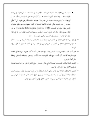 56
•
‫و‬ ‫فاجملال‬ ،‫املال‬ ‫عن‬ ‫احلديث‬ ‫عند‬ :‫دقيق‬ ‫حماسيب‬ ‫ضبط‬
‫مجيع‬ ‫ومن‬ ‫ائد‬‫و‬‫الف‬ ‫عن‬ ‫للحديث‬ ‫ا‬ً
‫جد‬ ‫اسع‬
‫ا‬ ‫املالية‬ ‫ائد‬‫و‬‫الف‬ ‫تطور‬ ‫اسة‬‫ر‬‫د‬ ،‫أشكال‬ ‫بعدة‬ ‫املالية‬ ‫املعلومات‬ ‫تقدمي‬ ،‫سرعة‬ ،‫دقة‬ :‫اجلهات‬
‫ا‬ً‫سلب‬ ‫ملكتسبة‬
‫ميكن‬ ‫ال‬ ‫اليت‬ ‫ائد‬‫و‬‫الف‬ ‫من‬ ‫الكثري‬ ‫وغريه‬ ،‫ما‬ ‫مدة‬ ‫خالل‬ ‫اخمترب‬ ‫على‬ ‫معينة‬ ‫سياسات‬ ‫نتائج‬ ‫بيان‬ ،ً
‫إجيااب‬ ‫أو‬
‫يف‬ ‫حصرها‬
.‫البحث‬ ‫هذا‬
‫ل‬ ‫ميكن‬
‫معلومات‬ ‫نظام‬ ‫بط‬‫ر‬ ‫عند‬ ،‫أعظم‬ ‫تكون‬ ‫أن‬ ‫السابقة‬ ‫املذكورة‬ ‫ائد‬‫و‬‫لف‬
( ‫املستشفى‬ ‫معلومات‬ ‫بنظام‬ ‫املخترب‬
Hospital Information System –HIS
‫على‬ ‫أو‬ )
‫نظام‬ ‫بتوسيع‬ ‫األقل‬
‫نظام‬ ‫إىل‬ ‫بوطة‬‫ر‬‫م‬ ‫اإلقامة‬ ‫أقسام‬ ‫يف‬ ‫حاسوبية‬ ‫حمطات‬ ‫ليشمل‬ ‫املخترب‬ ‫معلومات‬
‫ع‬ ‫احلديث‬ ‫ميكن‬ ‫وعندها‬ .‫املخترب‬ ‫معلومات‬
،‫(إلياس‬ ‫يلي‬ ‫ما‬
2008
:)
•
‫إمك‬ ‫قسمه‬ ‫يف‬ ‫املوجود‬ ‫املعاجل‬ ‫للطبيب‬ ‫يتوفر‬ ‫عندما‬ :‫عناء‬ ‫دون‬ ‫املخترب‬ ‫يف‬ ‫املتوفرة‬ ‫التحاليل‬ ‫معرفة‬ ‫إمكان‬
‫انية‬
‫إ‬ ‫املمكن‬ ‫التحاليل‬ ‫حتديد‬ ‫يف‬ ‫يع‬‫ر‬‫س‬ ‫ار‬‫ر‬‫ق‬ ‫إىل‬ ‫الوصول‬ ‫يستطيع‬ ،‫املخترب‬ ‫يف‬ ‫املتوفرة‬ ‫التحاليل‬ ‫اض‬‫ر‬‫استع‬
‫اؤها‬‫ر‬‫ج‬
.‫يضه‬‫ر‬‫مل‬
•
‫نف‬ ‫التحاليل‬ ‫طلب‬ ‫ار‬‫ر‬‫تك‬ ‫منع‬
‫املخربية‬ ‫التحاليل‬ ‫من‬ ‫جمموعة‬ ‫األطباء‬ ‫أحد‬ ‫يطلب‬ ‫قد‬ :‫يوم‬ ‫خالل‬ ‫يض‬‫ر‬‫للم‬ ‫سها‬
‫املعلوماا‬ ‫نظام‬ ‫مينع‬ .‫لبت‬ُ‫ط‬ ‫أن‬ ‫سبق‬ ‫أهنا‬ ‫منه‬ ‫علم‬ ‫دون‬
‫وحيافظ‬ ‫املستشفى‬ ‫مصداقية‬ ‫من‬ ‫يد‬‫ز‬‫وي‬ ‫ار‬‫ر‬‫التك‬ ،‫هذا‬ ‫ت‬
.‫املرضى‬ ‫ال‬‫و‬‫أم‬ ‫على‬
•
‫حتاليل‬ ‫نتائج‬ ‫اض‬‫ر‬‫استع‬ ‫ميكن‬ :‫النتائج‬ ‫لطباعة‬ ‫املستخدمة‬ ‫الورقيات‬ ‫كمية‬‫ختفيض‬
‫املوجودة‬ ‫اسيب‬‫و‬‫احل‬ ‫من‬ ‫املرضى‬
.‫طباعتها‬ ‫إىل‬ ‫احلاجة‬ ‫دون‬ ‫اإلقامة‬ ‫قسم‬ ‫يف‬
•
‫ا‬ ‫أقسام‬ ‫وابقي‬ ‫املخترب‬ ‫بني‬ ‫املتبادلة‬ ‫االتصاالت‬ ‫تقليص‬
‫املخترب‬ ‫معلومات‬ ‫نظام‬ ‫بني‬ ‫بط‬‫ر‬‫ال‬ ‫يق‬‫ر‬‫ط‬ ‫عن‬ :‫ملستشفى‬
‫مع‬
‫األسئلة‬ ‫من‬ ‫العديد‬ ‫جنب‬‫ت‬ ‫ميكن‬ ،‫الداخلية‬ ‫األقسام‬
‫مثل‬ ،‫ا‬ً‫يومي‬ ‫هبا‬ ‫املخترب‬ ‫اق‬‫ر‬‫إغ‬ ‫جيري‬ ‫اليت‬
‫توفر‬ ‫عن‬ ‫ال‬‫ؤ‬‫الس‬
.‫وغريه‬ ،‫معني‬ ‫حتليل‬ ‫اء‬‫ر‬‫إلج‬ ‫الالزم‬ ‫األنبوب‬ ‫نوع‬ ‫وعن‬ ،‫حتاليل‬ ‫نتائج‬ ‫ية‬‫ز‬‫جاه‬ ‫وعن‬ ،‫حتليل‬
 