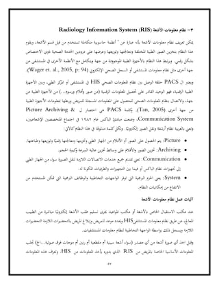 57
3
-
‫ا‬ ‫معلومات‬ ‫نظام‬
( ‫ألشعة‬
RIS
)
Radiology Information System
‫ويقوم‬ ،‫األشعة‬ ‫قسم‬ ‫قبل‬ ‫من‬ ‫تستخدم‬ ‫متكاملة‬ ‫حاسوبية‬ ‫أنظمة‬ " ‫عن‬ ‫عبارة‬ ‫أبنه‬ ‫األشعة‬ ‫معلومات‬ ‫نظام‬ ‫يف‬‫ر‬‫تع‬ ‫ميكن‬
‫االختصاص‬ ‫ذوي‬ ‫الصحية‬ ‫احلدمة‬ ‫مزودين‬ ‫على‬ ‫وعرضها‬ ‫يعها‬‫ز‬‫وتو‬ ‫ومعاجلتها‬ ‫املختلفة‬ ‫الطبية‬ ‫الصور‬ ‫ين‬‫ز‬‫بتخ‬ ‫النظام‬ ‫هذا‬
.‫رقمي‬ ‫بشكل‬
‫املوجو‬ ‫الطبية‬ ‫ابألجهزة‬ ‫النظام‬ ‫هذا‬ ‫تبط‬‫ر‬‫وي‬
‫من‬ ‫املستشفى‬ ‫يف‬ ‫األخرى‬ ‫األنظمة‬ ‫مع‬ ‫ويتكامل‬ ‫جهة‬ ‫من‬ ‫ودة‬
( ‫اإللكرتوين‬ ‫الصحي‬ ‫السجل‬ ‫أو‬ ‫املستشفى‬ ‫معلومات‬ ‫نظام‬ ‫مثل‬ ‫أخرى‬ ‫جهة‬
Wager et. al., 2005, p: 94
.)
‫ال‬ ‫ويعترب‬
PACS
‫الصحي‬ ‫املعلومات‬ ‫نظام‬ ‫بني‬ ‫الوصل‬ ‫حلقة‬
HIS
‫امل‬ ‫أو‬ ‫املستشفى‬ ‫يف‬
‫ا‬ ‫وبني‬ ،‫الطيب‬ ‫كز‬
‫ر‬
‫ألجهزة‬
‫من‬ ‫الطبية‬ ‫األجهزة‬ ‫من‬ )...‫ورسوم‬ ‫أفالم‬‫و‬ ‫صور‬ ‫(من‬ ‫الرقمية‬ ‫املعلومات‬ ‫حتصيل‬ ‫على‬ ‫القادر‬ ‫الوحيد‬ ‫فهو‬ ،‫الرقمية‬ ‫الطبية‬
‫الطبية‬ ‫األجهزة‬ ‫مبعلومات‬ ‫بطها‬‫ر‬‫و‬ ‫يض‬‫ر‬‫للم‬ ‫املسجلة‬ ‫املعلومات‬ ‫على‬ ‫للحصول‬ ‫الصحي‬ ‫املعلومات‬ ‫بنظام‬ ‫االتصال‬‫و‬ ،‫جهة‬
‫من‬
‫أخرى‬ ‫جهة‬
(
Tan, 2005
‫كلمة‬
‫و‬ .)
PACS
‫ل‬ ‫اختصار‬ ‫هي‬
Picture Archiving &
Communication System
‫عام‬ ‫الباكس‬ ‫مبادئ‬ ‫وضعت‬ ،
1982
،‫اإلشعاعيني‬ ‫املتخصصني‬ ‫اجتماع‬ ‫يف‬
:‫كاآليت‬‫النظام‬ ‫هذا‬ ‫يف‬ ‫مدلوهلا‬ ‫كلمة‬‫لكل‬‫و‬ .‫ا‬ً‫إلكرتوني‬ ‫الصور‬ ‫ونقل‬ ‫أرشفة‬ ‫نظام‬ ‫بية‬‫ر‬‫ابلع‬ ‫وتعين‬
•
Picture
:
‫احلصول‬ ‫يتم‬
‫األف‬ ‫أو‬ ‫الصور‬ ‫على‬
‫الطيب‬ ‫اجلهاز‬ ‫من‬ ‫الم‬
.‫وطباعتها‬ ‫يعها‬‫ز‬‫وتو‬ ‫ا‬ً‫رقمي‬ ‫ومعاجلتها‬ ‫ينها‬‫ز‬‫وخت‬
•
Archiving
.‫احلجم‬ ‫كبرية‬
‫و‬ ‫السرعة‬ ‫عالية‬ ‫ين‬‫ز‬‫خت‬ ‫وسائط‬ ‫على‬ ‫األفالم‬‫و‬ ‫الصور‬ ‫ين‬‫ز‬‫خت‬ :
•
Communication
‫الطيب‬ ‫اجلهاز‬ ‫من‬ ‫اء‬‫و‬‫س‬ ‫الصورة‬ ‫لنقل‬ ‫الالزمة‬ ‫االتصاالت‬ ‫خدمات‬ ‫مجيع‬ ‫تقدمي‬ ‫تعين‬ :
‫ا‬‫ز‬‫جتهي‬ ‫إىل‬
‫ف‬ ‫أو‬ ‫الباكس‬ ‫نظام‬ ‫ت‬
‫ات‬‫ز‬‫التجهي‬ ‫بني‬ ‫يما‬
.‫له‬ ‫املكونة‬ ‫الطرفيات‬‫و‬
•
System
‫من‬ ‫املستخدم‬ ‫متكن‬ ‫اليت‬ ‫الربجمية‬ ‫الوظائف‬‫و‬ ‫التخاطبية‬ ‫اجهات‬‫و‬‫ال‬ ‫توفر‬ ‫اليت‬ ‫الربجمية‬ ‫احلزم‬ ‫يعين‬ :
.‫النظام‬ ‫إمكانيات‬ ‫من‬ ‫االنتفاع‬
‫األشعة‬ ‫معلومات‬ ‫نظام‬ ‫عمل‬ ‫آليات‬
‫ابألشعة‬ ‫اخلاص‬ ‫االستقبال‬ ‫مكتب‬ ‫عند‬
‫تسليم‬ ‫جيرى‬ ‫اعيد‬‫و‬‫امل‬ ‫مكتب‬ ‫أو‬
‫مباشر‬ ‫ا‬ً‫إلكرتوني‬ ‫األشعة‬ ‫طلب‬
‫الطبيب‬ ‫من‬ ‫ة‬
‫املستشفى‬ ‫معلومات‬ ‫نظام‬ ‫يق‬‫ر‬‫ط‬ ‫عن‬ ،‫املعاجل‬
HIS
‫ات‬‫ري‬‫التحض‬ ‫الالزمة‬ ‫ات‬‫ري‬‫ابلتحض‬ ‫يض‬‫ر‬‫امل‬ ‫وإبالغ‬ ‫يض‬‫ر‬‫للم‬ ‫موعد‬ ‫وحيدد‬
.‫املستشفيات‬ ‫معلومات‬ ‫لنظام‬ ‫التخاطبية‬ ‫اجهة‬‫و‬‫ال‬ ‫اسطة‬‫و‬‫ب‬ ‫ذلك‬ ‫ويسجل‬ ‫الالزمة‬
‫صورة‬ ‫أي‬ ‫اخذ‬ ‫وقبل‬
‫أشعة‬ ‫اء‬‫و‬‫(س‬ ‫مصدر‬ ‫أي‬ ‫من‬ ‫أشعة‬
‫م‬ ‫أم‬ ‫نني‬‫ر‬ ‫أم‬ ‫مقطعية‬ ‫أم‬ ‫سينية‬
‫جتلب‬ )‫اخل‬...‫صوتية‬ ‫فوق‬ ‫وجات‬
‫من‬ ‫يض‬‫ر‬‫ابمل‬ ‫اخلاصة‬ ‫األساسية‬ ‫املعلومات‬
RIS
‫من‬ ‫املعلومات‬ ‫أيخذ‬ ‫بدوره‬ ‫الذي‬
HIS
‫املعلومات‬ ‫هذه‬ ‫وتعرف‬ .
 