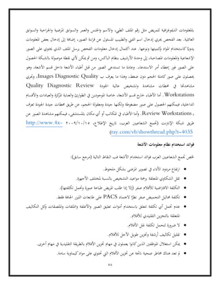 58
‫ا‬‫و‬ ‫العمر‬‫و‬ ‫اجلنس‬‫و‬ ‫االسم‬‫و‬ ،‫الطيب‬ ‫امللف‬ ‫رقم‬ ‫مثل‬ ‫يض‬‫ر‬‫للم‬ ‫افية‬‫ر‬‫الدميوغ‬ ‫ابملعلومات‬
‫ال‬‫و‬ ‫احية‬‫ر‬‫اجل‬‫و‬ ‫املرضية‬ ‫ابق‬‫و‬‫لس‬
‫ابق‬‫و‬‫س‬
‫جي‬ ‫الفحص‬ ‫بعد‬ .‫العائلية‬
‫الفين‬ ‫اسم‬ ‫إدخال‬ ‫ري‬
‫املعلومات‬ ‫بعض‬ ‫إدخال‬ ‫إىل‬ ‫إضافة‬ ،‫الصور‬ ‫اءة‬‫ر‬‫ق‬ ‫عن‬ ‫املسئول‬ ‫الطبيب‬‫و‬
‫الصور‬ ‫على‬ ‫حيتوي‬ ‫الذي‬ ‫امللف‬ ‫يرسل‬ ‫الفحص‬ ‫معلومات‬ ‫إدخال‬ ‫اكتمال‬ ‫عند‬ .‫ونوعها‬ ‫كميتها‬
‫و‬ ‫اد‬‫و‬‫امل‬ ‫كاستخدام‬ ً
‫يدواي‬
‫املعلو‬‫و‬ ‫اإلشعاعية‬
‫األرش‬ ‫وحدة‬ ‫إىل‬ ،‫املصاحبة‬ ‫مات‬
‫ميكن‬ ‫مث‬ ‫ومن‬ ،‫الباكس‬ ‫بنظام‬ ‫يف‬
‫احلصول‬ ‫ابلشبكة‬ ‫لة‬‫و‬‫موص‬ ‫نقطة‬ ‫ألي‬
‫وهو‬ ،‫األشعة‬ ‫قسم‬ ‫داخل‬ ‫األشعة‬ ‫أطباء‬ ‫قبل‬ ‫من‬ ‫الصور‬ ‫تستدعى‬ ‫ما‬ ‫وعادة‬ .‫االستدعاء‬ ‫أمر‬ ‫إعطاء‬ ‫فور‬ ‫الصور‬ ‫على‬
‫ب‬ ‫يعرف‬ ‫ما‬ ‫وهذا‬ ،‫ضغط‬ ‫دون‬ ‫احلجم‬ ‫كاملة‬‫صور‬ ‫على‬ ‫حيصلون‬
Images Diagnostic Quality
‫وجتري‬ ،
‫حم‬ ‫يف‬ ‫مشاهدهتا‬
‫عالي‬ ‫وتشخيص‬ ‫مشاهدة‬ ‫طات‬
‫اجلودة‬ ‫ة‬
Quality Diagnostic Review
Workstations
‫األقسام‬‫و‬ ‫العيادات‬‫و‬ ‫كزة‬
‫املر‬ ‫العناية‬‫و‬ ‫ارئ‬‫و‬‫الط‬ ‫يف‬ ‫املوجودين‬ ‫خاصة‬ ،‫األشعة‬ ‫قسم‬ ‫ج‬
‫خار‬ ‫األطباء‬ ‫أما‬ .
،‫احلجم‬ ‫لة‬‫و‬‫ومعق‬ ‫جيدة‬ ‫لكنها‬‫و‬ ‫مضغوطة‬ ‫صور‬ ‫على‬ ‫احلصول‬ ‫فيمكنهم‬ ،‫الداخلية‬
‫ت‬ ‫اجلودة‬ ‫جيدة‬ ‫حمطات‬ ‫يق‬‫ر‬‫ط‬ ‫عن‬
‫عرف‬
‫ب‬
Review Workstations
‫عن‬ ‫الصور‬ ‫مشاهدة‬ ‫فيمكنهم‬ ،‫ابملستشفى‬ ‫مكان‬ ‫أي‬ ‫أو‬ ‫املكاتب‬ ‫يف‬ ‫األطباء‬ ‫أما‬‫و‬ .
‫ال‬ ‫الشعاعيني‬ ‫(جتمع‬ ‫اإلنرتنت‬ ‫شبكة‬ ‫يق‬‫ر‬‫ط‬
،‫اإلطالع‬ ‫يخ‬‫ر‬‫ات‬ ،‫عرب‬
15
/
10
/
2009
-
http://www.4x
wthread.php?t=4035
ray.com/vb/sho
)
‫األشعة‬ ‫معلومات‬ ‫نظام‬ ‫استخدام‬ ‫فوائد‬
:)‫سابق‬ ‫(مرجع‬ ‫التالية‬ ‫النقاط‬ ‫فب‬ ‫األشعة‬ ‫استخدام‬ ‫ائد‬‫و‬‫ف‬ ‫العرب‬ ‫الشعاعيني‬ ‫جتمع‬ ‫خلص‬
•
‫املرض‬ ‫تصوير‬ ‫يف‬ ‫األداء‬ ‫مردود‬ ‫تفاع‬‫ر‬‫ا‬
.‫ملحوظ‬ ‫بشكل‬ ‫ى‬
•
.‫األجهزة‬ ‫ملختلف‬ ‫ابلنسبة‬ ‫التشخيص‬ ‫اعيد‬‫و‬‫م‬ ‫بزمحة‬ ‫املتعلقة‬ ‫الشكاوي‬ ‫تقل‬
•
‫التكلفة‬
‫اض‬‫رت‬‫االف‬
‫لألفالم‬ ‫ية‬
.)‫تكلفتها‬ ‫وحتمل‬ ‫صورة‬ ‫طباعة‬ ‫يض‬‫ر‬‫امل‬ ‫طلب‬ ‫إذا‬ ‫(إال‬ ‫صفر‬
•
‫العتماد‬ ‫ا‬ً
‫نظر‬ ‫صفر‬ ‫التحميض‬ ‫حماليل‬ ‫تكلفة‬
PACS
.‫فقط‬ ‫اجلافة‬ ‫الليزر‬ ‫طابعات‬ ‫على‬
•
‫تتع‬ ‫تكلفة‬ ‫أي‬ ‫حتمل‬ ‫عدم‬
‫اامل‬‫و‬ ‫األغلفة‬‫و‬ ‫الصور‬ ‫تعليق‬ ‫ات‬‫و‬‫أد‬ ‫ابستخدام‬ ‫لق‬
‫التكاليف‬ ‫كل‬
‫و‬ ‫امللصقات‬‫و‬ ‫لفات‬
‫ا‬ ‫ين‬‫ز‬‫ابلتخ‬ ‫املتعلقة‬
.‫لألفالم‬ ‫لتقليدي‬
•
.‫األفالم‬ ‫نقل‬ ‫تكلفة‬ ‫لتحمل‬ ‫ضرورة‬ ‫ال‬
•
.‫لألفالم‬ ‫األجل‬ ‫طويل‬ ‫ين‬‫ز‬‫وخت‬ ‫أرشفة‬ ‫تكاليف‬ ‫تقليل‬
•
‫امل‬ ‫استغالل‬ ‫ميكن‬
.‫أخرى‬ ‫مهام‬ ‫يف‬ ‫التقليدية‬ ‫يقة‬‫ر‬‫ابلط‬ ‫األفالم‬ ‫ين‬‫ز‬‫خت‬ ‫مهام‬ ‫يف‬ ‫يعملون‬ ‫ا‬‫و‬‫كان‬‫الذين‬ ‫وظفني‬
•
‫مو‬ ‫على‬ ‫حتتوي‬ ‫اليت‬ ‫األفالم‬ ‫ين‬‫ز‬‫خت‬ ‫عن‬ ‫انجتة‬ ‫صحية‬ ‫خماطر‬ ‫هناك‬ ‫تعد‬ ‫مل‬
.‫سامة‬ ‫كيماوية‬‫اد‬
 