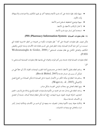 59
•
‫االستهالك‬‫و‬ ‫االحتياجات‬‫و‬ ‫التكاليف‬ ‫تقييم‬ ‫يف‬ ‫أكثر‬ ‫وشفافية‬ ‫األشعة‬ ‫قسم‬ ‫أداء‬ ‫على‬ ‫شاملة‬ ‫نظرة‬ ‫إلقاء‬ ‫لة‬‫و‬‫سه‬
.‫اد‬‫ر‬‫األف‬ ‫أداء‬‫و‬
•
.‫األشعة‬ ‫قسم‬ ‫ملستقبل‬ ‫التخطيط‬ ‫ووضوح‬ ‫لة‬‫و‬‫سه‬
•
.‫األشعة‬ ‫يف‬ ‫األخطاء‬ ‫تكاب‬‫ر‬‫ال‬ ‫جمال‬ ‫ال‬
•
.‫األشعة‬ ‫قسم‬ ‫ارد‬‫و‬‫م‬ ‫لسائر‬ ‫أمثل‬ ‫استخدام‬
4
-
‫معلومات‬ ‫نظام‬
‫الصيدلية‬
Pharmacy Information System
(
PIS
)
‫يف‬‫ر‬‫تع‬ ‫ميكن‬
‫جمموع‬ ‫من‬ ‫مكونة‬ ‫معلومات‬ ‫نظم‬ " ‫أهنا‬ ‫على‬ ‫الصيدلة‬ ‫معلومات‬ ‫نظم‬
‫اليت‬ ‫املعقدة‬ ‫احلاسوبية‬ ‫النظم‬ ‫من‬ ‫ة‬
‫وختفيض‬ ‫املرضى‬ ‫وسلمة‬ ،‫األقسام‬ ‫هذه‬ ‫فعالية‬ ‫حتسني‬ ‫على‬ ‫تعمل‬ ‫النظم‬ ‫وهذه‬ ،‫الصيدلية‬ ‫أقسام‬ ‫تلبية‬ ‫أجل‬ ‫من‬ ‫صممت‬
‫التكاليف‬
( "‫املستشفى‬ ‫معلمات‬ ‫نظام‬ ‫مع‬ ‫الكامل‬ ‫التفاعل‬‫و‬
Wickramasinghe & Geisler, 2008
P:855
.)
‫ما‬ ‫للمستشفى‬ ‫الصيديلية‬ ‫معلومات‬ ‫نظام‬ ‫يقدمها‬ ‫اليت‬ ‫ائد‬‫و‬‫الف‬‫و‬ ‫ات‬‫ز‬‫املي‬ ‫أهم‬ ‫ومن‬ ،‫عديدة‬ ‫ائد‬‫و‬‫ف‬ ‫الصيدلية‬ ‫معلومات‬ ‫لنظام‬
:‫يلي‬
•
‫ل‬ ‫الطبيب‬ ‫كتابة‬‫وضوح‬ ‫عدم‬ ‫عن‬ ‫النامجة‬ ‫األخطاء‬ ‫بتقليل‬ ‫النظام‬ ‫يساهم‬
‫من‬ ‫طيب‬ ‫خطأ‬ ‫أي‬ ‫ألن‬ ،‫الطبية‬ ‫لوصفات‬
‫فادحة‬ ‫خسائر‬ ‫يف‬ ‫يسبب‬ ‫أن‬ ‫املمكن‬
(
Bos & Blobel, 2007
.)
•
‫للعمل‬ ‫غ‬
‫التفر‬ ‫من‬ ‫الصيادلة‬ ‫ميكن‬ ‫مما‬ ‫الصيدلية‬ ‫داخل‬ ‫اليدوية‬ ‫األعمال‬ ‫من‬ ‫الكثري‬ ‫ميكنة‬ ‫يف‬ ‫النظام‬ ‫هذا‬ ‫يساهم‬
( ‫اإلكلينيكي‬
Wager et,. al , 2007
.)
•
‫املرضى‬ ‫سجالت‬ ‫مع‬ ‫التعامل‬ ‫النظام‬ ‫يتيح‬
.‫مباشر‬ ‫بشكل‬ ‫احملوسبة‬
•
‫األدوية‬ ‫من‬ ‫حمدود‬ ‫غري‬ ‫عدد‬ ‫إدخال‬ ‫على‬ ‫النظام‬ ‫يساعد‬
‫مثل‬ ‫بياانهتا‬ ‫وجتميع‬ ‫الطبية‬ ‫املستلزمات‬‫و‬
‫اخلصم‬ ،‫(السعر‬
‫التعديل‬ ‫أو‬ ‫جديدة‬ ‫أصناف‬ ‫إضافة‬ ‫للنظام‬ ‫ميكن‬ ‫كما‬،)‫اخل‬ ،‫املبيعات‬ ‫يبة‬‫ر‬‫ض‬ ،‫العبوة‬ ،‫املوردة‬ ‫كة‬
‫الشر‬ ،‫التجاري‬
.‫ا‬ً
‫ق‬‫مسب‬ ‫املدخلة‬ ‫األصناف‬ ‫يف‬
•
‫إمكانية‬
‫معرفة‬
‫وإ‬ ،‫األقسام‬ ‫من‬ ‫قسم‬ ‫أي‬ ‫يف‬ ‫وجهته‬ ‫منه‬ ‫املنصرف‬ ‫ومقدار‬ ‫األدوية‬ ‫رصيد‬
‫امر‬‫و‬‫أ‬ ‫إصدار‬ ‫مكانية‬
.‫املشرتايت‬ ‫مردودات‬ ‫مع‬ ‫التعامل‬‫و‬ ،‫اء‬‫ر‬‫ش‬
 